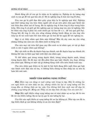 ÑÖÔØNG VEÀ XÖÙ PHAÄT

Tập VIII

Haønh ñoäng caét coå con gaø laø nhaân aùc laø nghieäp aùc. Nghieäp aùc aáy töông öng
sinh ra con gaø ñeå traû quaû baùo caét coå. Ñoù laø nghieäp oâng A laøm maø oâng B chòu.
Coøn con gaø bò gieát ñau ñôùn giaõy giuïa keâu la laø nghieäp quaû khoå. Nghieäp
quaû khoå töông öng vaøo baûn thaân ngöôøi caét coå gaø neân phaûi chòu quaû beänh taät
nôi thaân ñau nhöùc nôi coå hoïng. Ñoù laø nghieäp oâng A laøm oâng A chòu trong hieän
kieáp. Neáu oâng A cöù gieát gaø thì nghieäp quaû aùc töông öng vaøo caän töû nghieäp, khi
boû thaân naøy oâng A phaûi taùi sinh nhieàu gaø vòt heo deâ v.v... ñeå traû quaû gieát haïi.
Trong khi ñoù oâng A vaãn coøn soáng nhöng nhöõng haønh ñoäng aùc cuûa oâng vaãn
tieáp tuïc ñi taùi sinh luaân hoài laøm thaân gaø vòt heo deâ boø ngöïa ñeå traû nghieäp aùc .
Quyù vò coù thaáy nhaân quaû thaûo moäc khoâng? Maëc duø caây cam meï coøn soáng
nhöng nhöõng caây cam con vaãn ñaâm caønh ra boâng traùi.
Cho neân moïi vaät treân theá gian naøy ñeàu sinh ra töø nhaân quaû, coù vaät gì ñöôïc
sinh ra maø ôû ngoaøi nhaân quaû khoâng?
Moïi vaät sinh ra ñeàu do duyeân hôïp taïo thaønh, maø ñaõ duyeân hôïp taïo thaønh thì
khoâng theå naøo ra khoûi quy luaät sinh dieät cuûa nhaân quaû.
Vì theá nhaân quaû truøng truøng duyeân khôûi, truøng truøng duyeân sanh, truøng
truøng duyeân dieät. Do ñoù moïi vaät ñeàu phaûi theo quy luaät: thaønh, truï, hoaïi, khoâng
cuûa nhaân quaû. Khoâng coù moät vaät gì thöôøng haèng vónh vieãn treân haønh tinh naøy.
Cho neân nhaân quaû thieän aùc laø moät bi haøi kòch ñang dieãn xuaát theo qui luaät
vaän haønh sinh dieät cuûa vuõ truï, vì khoâng hieåu chuùng ta laàm chaáp caùi ta neân bò
luaân hoài maõi maõi.
NHIEÁP TAÂM KHOÂNG VOÏNG TÖÔÛNG*
Hoûi: Hieän nay con ñang coù moät vöôùng maéc trong tu taäp. Ñaáy laø nhöõng luùc
con ngoài thieàn vaø caûm thaáy an laïc, nhöng nhieàu luùc laïi coù voïng töôûng noåi leân
trong ñaàu vaø khoâng thaáy an laïc nöõa. Con khoâng bieát laøm caùch naøo ñeå deïp boû
nhöõng voïng töôûng ñoù. Mong caùc Thaày vaø caùc ñaïo höõu chæ daïy. Con xin caùm ôn!
Ñaùp: Khi ngoài thieàn vaéng voïng töôûng con coù caûm nhaän söï an laïc, ñoù laø con
ñaõ rôi vaøo thieàn töôûng. Söï an laïc aáy goïi laø xuùc töôûng hyû laïc.
Coøn khi naøo ngoài thieàn coù voïng töôûng thì an laïc khoâng coù. Nhö vaäy con ñaõ tu
taäp thieàn ñònh gì maø khoâng nhieáp vaø an truù taâm ñöôïc?

*

Caâu hoûi cuûa HN.

140

 