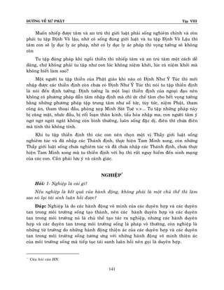 ÑÖÔØNG VEÀ XÖÙ PHAÄT

Tập VIII

Muoán nhieáp ñöôïc taâm vaø an truù thì giôùi luaät phaûi soáng nghieâm chænh vaø coøn
phaûi tu taäp Ñònh Voâ laäu, nhôø coù soáng ñuùng giôùi luaät vaø tu taäp Ñònh Voâ Laäu thì
taâm con seõ ly duïc ly aùc phaùp, nhôø coù ly duïc ly aùc phaùp thì voïng töôûng seõ khoâng
coøn
Tu taäp ñuùng phaùp khi ngoài thieàn thì nhieáp taâm vaø an truù taâm moät caùch deã
daøng, chöù khoâng phaûi tu taäp nhö con luùc khoâng nieäm khôûi, luùc coù nieäm khôûi maø
khoâng bieát laøm sao?
Moät ngöôøi tu taäp thieàn cuûa Phaät giaùo khi naøo coù Ñònh Nhö YÙ Tuùc thì môùi
nhaäp ñöôïc caùc thieàn ñònh coøn chöa coù Ñònh Nhö YÙ Tuùc thì noùi tu taäp thieàn ñònh
laø noùi ñeán ñònh töôûng. Ñònh töôûng laø moät loaïi thieàn ñònh cuûa ngoaïi ñaïo neân
khoâng coù phöông phaùp daãn taâm nhaäp ñònh maø chæ öùc cheá taâm cho heát voïng töôûng
baèng nhöõng phöông phaùp taäp trung taâm nhö soå töùc, tuøy töùc, nieäm Phaät, tham
coâng aùn, tham thoaïi ñaàu, phoøng xeïp Minh Saùt Tueä v.v... Tu taäp nhöõng phaùp naøy
bò caêng maët, nhöùc ñaàu, bò roái loaïn thaân kinh, taåu hoûa nhaäp ma, con ngöôøi taâm yù
ngô ngô ngaùt ngaùt khoâng coøn bình thöôøng, luoân soáng ñaëïc dò, ñieân thì chöa ñieân
maø tænh thì khoâng tænh.
Khi tu taäp thieàn ñònh thì caùc con neân choïn moät vò Thaày giôùi luaät soáng
nghieâm tuùc vaø ñaõ nhaäp caùc Thaùnh ñònh, thöïc hieän Tam Minh xong, coøn nhöõng
Thaày giôùi luaät soáng chöa nghieâm tuùc vaø ñaõ chöa nhaäp caùc Thaùnh ñònh, chöa thöïc
hieän Tam Minh xong maø tu thieàn ñònh vôùi hoï thì raát nguy hieåm ñeán sinh maïng
cuûa caùc con. Caàn phaûi löu yù vaø caûnh giaùc.
NGHIEÄP*
Hoûi: 1- Nghieäp laø caùi gì?
Neáu nghieäp laø keát quaû cuûa haønh ñoäng, khoâng phaûi laø moät chuû theå thì laøm
sao noù laïi taùi sinh luaân hoài ñöôïc?
Ñaùp: Nghieäp laø do caùc haønh ñoäng voâ minh cuûa caùc duyeân hôïp vaø caùc duyeân
tan trong moâi tröôøng soáng taïo thaønh, neân caùc haønh duyeân hôïp vaø caùc duyeân
tan trong moâi tröôøng noù laø chuû theå taïo taùc ra nghieäp, nhöng caùc haønh duyeân
hôïp vaø caùc duyeân tan trong moâi tröôøng soáng laø phaùp voâ thöôøng, coøn nghieäp laø
nhöõng töø tröôøng do nhöõng haønh ñoäng thieän aùc cuûa caùc duyeân hôïp vaø caùc duyeân
tan trong moâi tröôøng soáng töông öng vôùi nhöõng haønh ñoäng voâ minh thieän aùc
cuûa moâi tröôøng soáng maø tieáp tuïc taùi sanh luaân hoài neân goïi laø duyeân hôïp .

*

Caâu hoûi cuûa HN.

141

 