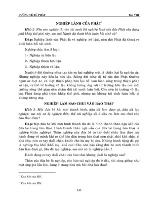 ÑÖÔØNG VEÀ XÖÙ PHAÄT

Tập VIII

NGHIEÄP LAØNH CUÛA PHAÄT*
Hoûi: 2- Neáu coøn nghieäp thì coøn taùi sanh thì nghieäp laønh cuûa ñöùc Phaät vaãn ñang
phuû khaép theá giôùi naøy, sao noùi Ngöôøi ñaõ thoaùt khoûi luaân hoài sinh töû?
Ñaùp: Nghieäp laønh cuûa Phaät laø voâ nghieäp (voâ laäu), neân ñöùc Phaät ñaõ thoaùt ra
khoûi luaân hoài taùi sinh.
Nghieäp chia laøm 3 loaïi:
1- Nghieäp aùc höõu laäu
2- Nghieäp thieän höõu laäu
3- Nghieäp thieän voâ laäu.
Ngöôøi ôû ñôøi thöôøng soáng taïo taùc ra hai nghieäp moät laø thieän hai laø nghieäp aùc.
Nhöõng nghieäp naøy ñeàu laø höõu laäu. Rieâng ñôøi soáng ñeä töû cuûa ñöùc Phaät thöôøng
ngaên aùc dieät aùc, vaø dieät thieän phaùp höõu laäu ñeå luoân luoân soáng trong thieän phaùp
voâ laäu, vì theá töø tröôøng voâ laäu khoâng töông öng vôùi töø tröôøng höõu laäu cuûa moâi
tröôøng soáng theá gian neân chaám döùt taùi sanh luaân hoài. Cho neân töø tröôøng voâ laäu
cuûa Phaät ñang phuû truøm khaép theá giôùi, nhöng noù khoâng taùi sinh luaân hoài, vì
khoâng töông öng.
NGHIEÄP LAØM SAO CHUI VAØO BAØO THAI†
Hoûi: 3- Moät ñöùa beù khi môùi thaønh hình, ñaâu ñaõ laøm ñöôïc gì, ñaâu ñaõ taïo
nghieäp, sao noùi noù bò nghieäp daãn, theá caùi nghieäp ñoù ôû ñaâu ra, laøm sao chui vaøo
baøo thai ñöôïc?
Ñaùp: Moät ñöùa beù khi môùi hình thaønh thì ñoù laø hình thaønh thaân nguõ uaån cuûa
ñöùa beù trong baøo thai. Hình thaønh thaân nguõ uaån cuûa ñöùa beù trong baøo thai laø
nghieäp (thaân nghieäp). Thaân nghieäp naøy ñöùa beù co tay duoãi chaân laøm theo caùc
haønh ñoäng voâ minh khi cô theå lôùn daàn trong baøo thai neân chaät choäi khoù chòu, vì
khoù chòu neân co tay duoãi chaân khieán cho baø meï bò ñau. Nhöõng haønh ñoäng ñoù goïi
laø nghieäp thoï khoå (khoå meï, khoå con) Cho neân baûo raèng ñöùa beù môùi thaønh hình
ñaâu laøm ñöôïc gì, ñaâu ñaõ taïo nghieäp, sao noùi noù bò nghieäp daãn…?
Haønh ñoäng co tay duoãi chaân cuûa baøo thai khoâng phaûi laø nghieäp sao?
Thaân cuûa ñöùa beù laø nghieäp, coøn baûo caùi nghieäp ñoù ôû ñaâu, thì cuõng gioáng nhö
moät oâng giaø laãn loän, ñang ôû trong nhaø maø hoûi nhaø baùc ñaâu?

*

Caâu hoûi cuûa HN.

†

Caâu hoûi cuûa HN.

143

 