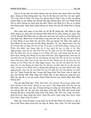 ÑÖÔØNG VEÀ XÖÙ PHAÄT

Tập VIII

Caäu beù bò löøa ñaûo bôûi thieàn töôûng, moät loaïi thieàn maïo danh thieàn cuûa Phaät
giaùo, nhöng söï thaät khoâng phaûi vaäy. Caäu beù ñaõ laàm neân môùi baûo vôùi moïi ngöôøi:
‚Toâi chöa phaûi laø Phaät. Toâi ñang treân ñöôøng thaønh Phaät‛. Caäu coù bieát con ñöôøng
thaønh Phaät laø con ñöôøng naøo khoâng? Maø daùm khaúng ñònh nhö vaäy? Phaät khoâng
theå tu thieàn khoâng aên uoáng nhö caäu ñaâu? Thieàn cuûa Phaät laø ly duïc ly aùc phaùp,
chöù khoâng phaûi nhaäp ñònh töôûng khoâng aên uoáng nhö caäu ñaõ nhaäp ñònh 6 thaùng
nay.
Boán möôi chín ngaøy tu taäp döôùi coäi boà ñeà ñeå chöùng ñaïo, ñöùc Phaät coù ngoài
thieàn khoâng aên uoáng nhö caäu khoâng? Ñöùc Phaät ñaõ boû thieàn khoâng aên uoáng. Caäu
coù bieát khoâng? Ñöùc Phaät neùm noù nhö neùm nhö neùm moät chieác aùo raùch khoâng coøn
maëc ñöôïc nöõa. Muoán bieát roõ ñöùc Phaät tu taäp nhö theá naøo thì caäu neân nhôø moät vò
coù Tam Minh seõ xaùc ñònh cho caäu bieát, Neáu caäu khoâng tìm ñöôïc moät ngöôøi coù
Tam Minh thì caäu neân ñoïc laïi Ñaïi Kinh Saccaka: ‚Vaø naøy Aggivessana, sau khi
Ta aên thoâ thöïc vaø ñöôïc söùc löïc trôû laïi. Ta ly duïc, ly baát thieän phaùp, chöùng vaø truù
Thieàn thöù nhaát, moät traïng thaùi do ly duïc sanh hyû laïc, coù taàm coù töù. Naøy
Aggivessana, nhö vaäy laïc thoï khôûi leân nôi Ta ñöôïc toàn taïi nhö khoâng chi phoái
taâm Ta. Dieät taàm vaø töù, chöùng vaø truù Thieàn thöù hai, moät traïng thaùi hyû laïc do
ñònh sanh, khoâng taàm khoâng töù noäi tónh nhaát taâm. Naøy Aggivessana, nhö vaäy laïc
thoï khôûi leân nôi Ta ñöôïc toàn taïi nhö khoâng chi phoái taâm Ta. Ly hyû truù xaû chaùnh
nieäm tænh giaùc, thaân caûm söï laïc thoï maø caùc baäc Thaùnh goïi laø xaû nieäm laïc truù,
chöùng vaø truù Thieàn thöù ba. Naøy Aggivessana, nhö vaäy laïc thoï khôûi leân nôi Ta
ñöôïc toàn taïi nhö khoâng chi phoái taâm Ta. Xaû laïc, xaû khoå, dieät hyû öu ñaõ caûm thoï
tröôùc, chöùng vaø truù Thieàn thöù tö, khoâng khoå, khoâng laïc, xaû nieäm thanh tònh. Naøy
Aggivessana, nhö vaäy laïc thoï khôûi leân nôi Ta ñöôïc toàn taïi nhö khoâng chi phoái
taâm Ta.‛ Kinh Trung Boä taäp I trang 540 Taïng kinh Vieät Nam. Caäu coù nghe lôøi
daïy naøy khoâng? Ñöùc Phaät nhaäp boán Thieàn ñaâu coù daïy khoâng aên uoáng bao giôø.
Nhö vaäy caäu ñaõ tu sai maø muoán thaønh Phaät thì laøm sao thaønh Phaät ñöôïc Phaûi
khoâng caäu?
Cho neân ñöùc Phaät daïy: ‚Taâm ñònh tænh, nhu nhuyeán, deã söû duïng, nhaäp thieàn
ñònh khoâng coù khoù nhaên, khoâng coù meät nhoïc‛. Vaäy nhaäp ñònh nhö caäu sao maø
khoù khaên, meät nhoïc quaù vaäy, 6 thaùng khoâng aên uoáng maø chöa thaønh Phaät, neáu
caäu khoâng bieát thì caäu neân ñoïc tieáp ñoaïn kinh Ñaïi Baùt Nieát Baøn kinh thuoäc
Tröôøng Boä taäp I trang 665 Taïng kinh Vieät Nam: ‚Roài Theá Toân nhaäp Sô thieàn.
Xuaát Sô thieàn, Ngaøi nhaäp Nhò thieàn. Xuaát Nhò thieàn, Ngaøi nhaäp Tam thieàn. Xuaát
Tam thieàn, Ngaøi nhaäp Töù thieàn.‛
Nhö vaäy trong 49 ngaøy tu taäp döôùi coäi boà ñeà ñöùc Phaät chæ chuyeân tu taäp ly
duïc ly baát thieän phaùp trong boán oai nghi ñi, ñöùng, naèm, ngoài. Vaø cuoái cuøng Ngaøi
147

 