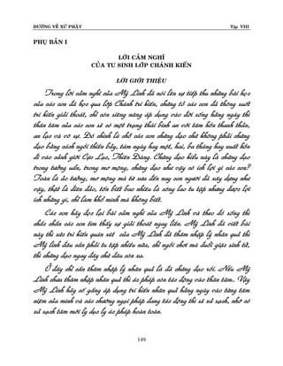 ÑÖÔØNG VEÀ XÖÙ PHAÄT

Tập VIII

PHUÏ BAÛN I
LÔØI CAÛM NGHÓ
CUÛA TU SINH LÔÙP CHAÙNH KIEÁN
LÔØI GIÔÙI THIEÄU

Trong lôøi caûm nghó cuûa Myõ Linh ñaõ noùi leân söï tieáp thu nhöõng baøi hoïc
cuûa caùc con ñaõ hoïc qua lôùp Chaùnh tri kieán, chöùng toû caùc con ñaõ thoâng suoát
tri kieán giaûi thoaùt, chæ coøn sieâng naêng aùp duïng vaøo ñôøi soáng haèng ngaøy thì
thaân taâm cuûa caùc con seõ coù moät traïng thaùi bình an vôùi taâm hoàn thanh thaûn,
an laïc vaø voâ söï. Ñoù chính laø choã caùc con chöùng ñaïo chöù khoâng phaûi chöùng
ñaïo baèng caùch ngoài thieàn baûy, taùm ngaøy hay moät, hai, ba thaùng hay xuaát hoàn
ñi vaøo caûnh giôùi Cöïc Laïc, Thieân Ñaøng. Chöùng ñaïo kieåu naøy laø chöùng ñaïo
trong töôûng uaån, trong mô moäng, chöùng ñaïo nhö vaäy coù ích lôïi gì caùc con?
Toaøn laø aûo töôûng, mô moäng maø töø xöa ñeán nay con ngöôøi ñaõ xaây döïng nhö
vaäy, thaät laø ñieân ñaûo, toán bieát bao nhieâu laø coâng lao tu taäp nhöng ñöôï c lôïi
ích nhöõng gì, chæ laøm khoå mình maø khoâng bieát.
Caùc con haõy ñoïc laïi baøi caûm nghó cuûa Myõ Linh vaø theo ñoù soáng thì
chaéc chaén caùc con tìm thaáy söï giaûi thoaùt ngay lieàn. Myõ Linh ñaõ vieát baøi
naøy thì söùc tri kieán quaùn xeùt cuûa Myõ Linh ñaõ thaâm nhaäp lyù nhaân quaû thì
Myõ linh ñaâu caàn phaûi tu taäp nhieàu nöõa, chæ ngoài chôi maø ñuoåi giaëc sinh töû,
thì chöùng ñaïo ngay ñaây chöù ñaâu coøn xa.
ÔÛ ñaây chæ caàn thaâm nhaäp lyù nhaân quaû laø ñaõ chöùng ñaïo roài. Neáu Myõ
Linh chöa thaâm nhaäp nhaân quaû thì aùc phaùp coøn taùc ñoäng vaøo thaân taâm.. Vaäy
Myõ Linh haõy coá gaéng aùp duïng tri kieán nhaân quaû haèng ngaøy vaøo töøng taâm
nieäm cuûa mình vaø caùc chöôùng ngaïi phaùp ñang taùc ñoäng thì seõ xaû saïch, nhôø coù
xaû saïch taâm môùi ly duïc ly aùc phaùp hoaøn toaøn.
149

 