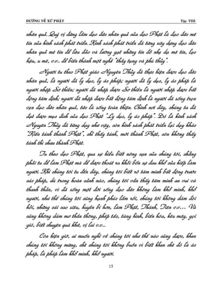 ÑÖÔØNG VEÀ XÖÙ PHAÄT

Tập VIII

nhaân quaû. Quyù vò ñöøng laàm ñaïo ñöùc nhaân quaû cuûa ñaïo Phaät laø ñaïo ñöùc meâ
tín cuûa kinh saùch phaùt trieån. Kinh saùch phaùt trieån ñaõ töøng xaây döïng ñaïo ñöùc
nhaân quaû meâ tín ñeå löøa ñaûo vaø löôøng gaït nhöõng tín ñoà nheï daï meâ tín, laïc
haäu, u meâ, v.v.. ñeå bieán thaønh moät ngheà “thaày tuïng vaø phuø thuûy”.
Ngöôøi tu theo Phaät giaùo Nguyeân Thuûy ñaõ thöïc hieän ñöôïc ñaïo ñöùc
nhaân quaû, laø ngöôøi ñaõ ly duïc, ly aùc phaùp; ngöôøi ñaõ ly duïc, ly aùc phaùp laø
ngöôøi nhaäp Sô thieàn; ngöôøi ñaõ nhaäp ñöôïc Sô thieàn laø ngöôøi nhaäp ñöôïc baát
ñoäng taâm ñònh; ngöôøi ñaõ nhaäp ñöôïc baát ñoäng taâm ñònh laø ngöôøi ñaõ soáng troïn
veïn ñaïo ñöùc nhaân quaû, töùc laø soáng toaøn thieän. Chính nôi ñaây, chuùng ta ñaõ
ñaït ñöôïc muïc ñích cuûa ñaïo Phaät “Ly duïc, ly aùc phaùp”. Ñoù laø kinh saùch
Nguyeân Thuûy ñaõ töøng daïy nhö vaäy, coøn kinh saùch phaùt trieån laïi daïy khaùc
“Kieán taùnh thaønh Phaät”, chæ thaáy taùnh, môùi thaønh Phaät, coøn khoâng thaáy
taùnh thì chöa thaønh Phaät.
Tu theo ñaïo Phaät, qua söï hieåu bieát noâng caïn cuûa chuùng toâi, chaúng
phaûi tu ñeå laøm Phaät maø ñeå ñöôïc thoaùt ra khoûi boán söï ñau khoå cuûa kieáp laøm
ngöôøi. Khi chuùng toâi tu ñeán ñaây, chuùng toâi bieát roõ taâm mình baát ñoäng tröôùc
caùc phaùp, duø trong hoaøn caûnh naøo, chuùng toâi vaãn thaáy taâm mình an vui vaø
thanh thaûn, vì ñaõ soáng moät ñôøi soáng ñaïo ñöùc khoâng laøm khoå mình, khoå
ngöôøi, nhö theá chuùng toâi cuõng haïnh phuùc laém roài, chuùng toâi khoâng daùm ñoøi
hoûi, nhöõng caùi cao sieâu, huyeàn bí hôn, laøm Phaät, Thaùnh, Tieân v.v… Vaø
cuõng khoâng daùm mô thaàn thoâng, pheùp taéc, taøng hình, bieán hoùa, keâu maây, goïi
gioù, bieát chuyeän quaù khöù, vò lai v.v...
Coøn hieän giôø, ai muoán nghó veà chuùng toâi nhö theá naøo cuõng ñöôïc, khen
chuùng toâi khoâng möøng, cheâ chuùng toâi khoâng buoàn vì bieát khen cheâ ñoù laø aùc
phaùp, laø phaùp laøm khoå mình, khoå ngöôøi.
15

 