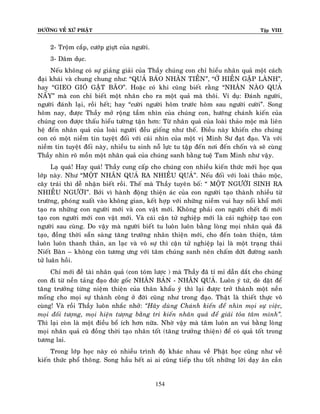 ÑÖÔØNG VEÀ XÖÙ PHAÄT

Tập VIII

2- Troäm caép, cöôùp giöït cuûa ngöôøi.
3- Daâm duïc.
Neáu khoâng coù söï giaûng giaûi cuûa Thaày chuùng con chæ hieåu nhaân quaû moät caùch
ñaïi khaùi vaø chung chung nhö: “QUAÛ BAÙO NHAÕN TIEÀN”, “ÔÛ HIEÀN GAËP LAØNH”,
hay “GIEO GIOÙ GAËT BAÕO”. Hoaëc coù khi cuõng bieát raèng “NHAÂN NAØO QUAÛ
NAÁY” maø con chæ bieát moät nhaân cho ra moät quaû maø thoâi. Ví duï: Ñaùnh ngöôøi,
ngöôøi ñaùnh laïi, roài heát; hay “cöôøi ngöôøi hoâm tröôùc hoâm sau ngöôøi cöôøi”. Song
hoâm nay, ñöôïc Thaày môû roäng taàm nhìn cuûa chuùng con, höôùng chaùnh kieán cuûa
chuùng con ñöôïc thaáu hieåu töôøng taän hôn: Töø nhaân quaû cuûa loaøi thaûo moäc maø lieân
heä ñeán nhaân quaû cuûa loaøi ngöôøi ñeàu gioáng nhö theá. Ñieàu naøy khieán cho chuùng
con coù moät nieàm tin tuyeät ñoái vôùi caùi nhìn cuûa moät vò Minh Sö ñaït ñaïo. Vaø vôùi
nieàm tin tuyeät ñoái naøy, nhieàu tu sinh noã löïc tu taäp ñeán nôi ñeán choán vaø seõ cuøng
Thaày nhìn roõ moàn moät nhaân quaû cuûa chuùng sanh baèng tueä Tam Minh nhö vaäy.
Laï quaù! Hay quaù! Thaày cung caáp cho chuùng con nhieàu kieán thöùc môùi hoïc qua
lôùp naøy. Nhö “MOÄT NHAÂN QUAÛ RA NHIEÀU QUAÛ”. Neáu ñoái vôùi loaøi thaûo moäc,
caây traùi thì deã nhaän bieát roài. Theá maø Thaày tuyeân boá: “ MOÄT NGÖÔØI SINH RA
NHIEÀU NGÖÔØI”. Bôûi vì haønh ñoäng thieän aùc cuûa con ngöôøi taïo thaønh nhieàu töø
tröôøng, phoùng xuaát vaøo khoâng gian, keát hôïp vôùi nhöõng nieàm vui hay noåi khoå môùi
taïo ra nhöõng con ngöôøi môùi vaø con vaät môùi. Khoâng phaûi con ngöôøi cheát ñi môùi
taïo con ngöôøi môùi con vaät môùi. Vaø caùi caän töû nghieäp môùi laø caùi nghieäp taïo con
ngöôøi sau cuøng. Do vaäy maø ngöôøi bieát tu luoân luoân baèng loøng moïi nhaân quaû ñaõ
taïo, ñoàng thôøi saün saøng taêng tröôûng nhaân thieän môùi, cho ñeán toaøn thieän, taâm
luoân luoân thanh thaûn, an laïc vaø voâ söï thì caän töû nghieäp laïi laø moät traïng thaùi
Nieát Baøn – khoâng coøn töông öng vôùi taâm chuùng sanh neân chaám döùt ñöôøng sanh
töû luaân hoài.
Chæ môùi ñeà taøi nhaân quaû (con toùm löôïc ) maø Thaày ñaõ tæ mæ daãn daét cho chuùng
con ñi töø neàn taûng ñaïo ñöùc goác NHAÂN BAÛN - NHAÂN QUAÛ. Luoân yù töù, deø daët ñeå
taêng tröôûng töøng nieäm thieän cuûa thaân khaåu yù thì laïi ñöôïc trôû thaønh moät neàn
moáng cho moïi söï thaønh coâng ôû ñôøi cuõng nhö trong ñaïo. Thaät laø thieát thöïc voâ
cuøng! Vaø roài Thaày luoân nhaéc nhôû: ‚Haõy duøng Chaùnh kieán ñeå nhìn moïi söï vieäc,
moïi ñoái töôïng, moïi hieän töôïng baèng tri kieán nhaân quaû ñeå giaûi toûa taâm mình‛.
Thì laïi coøn laø moät ñieàu boå ích hôn nöõa. Nhôø vaäy maø taâm luoân an vui baèng loøng
moïi nhaân quaû cuõ ñoàng thôøi taïo nhaân toát (taêng tröôûng thieän) ñeå coù quaû toát trong
töông lai.
Trong lôùp hoïc naøy coù nhieàu trình ñoä khaùc nhau veà Phaät hoïc cuõng nhö veà
kieán thöùc phoå thoâng. Song haàu heát ai ai cuõng tieáp thu toát nhöõng lôøi daïy aân caàn

154

 