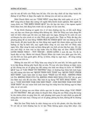 ÑÖÔØNG VEÀ XÖÙ PHAÄT

Tập VIII

caën keû maø deã hieåu cuûa Thaày ban boá cho. Chæ coøn duy nhaát noã löïc thöïc haønh thì
ñöôøng veà xöù Phaät seõ ñöôïc thu ngaén laïi, khoâng coøn môø mòt xa xaêm nöõa.
Nhôø Chaùnh Kieán maø caùc “TAÂM VIEÂN” cuõng ñöôïc daây xích quaán voâ coå vaø “YÙ
MAÕ” cuõng nhö coù ñöôïc daây cöông vôùi ngöôøi ñieàu khieån kinh nghieäm. Khi ngöôøi aáy
vung chieác roi “TRI KIEÁN NHAÂN QUAÛ” leân thì laäp töùc taâm yù kia ngoan ngoaõn
bình thaûn hôn, baát ñoäng hôn tröôùc caùc aùc phaùp vaø caùc caûm thoï.
Ví duï thænh thoaûng coù ngöôøi reân ræ veà taâm chöôùng cuûa hoï, coù khi saùch ñoäng
con, xuùi duïc con tham gia nhöõng ñieàu khoâng toát… Nhôù lôøi Thaày con luoân duøng ñoâi
maét tri kieán nhaân quaû thì taâm con ñöôïc giaûi toûa ngay, khoâng bò loâi cuoán roài con
cöù khuyeân hoï neân trình roõ vaø nhôø Thaày giaûi quyeát cho. Thaät ra Thaày ñaõ daïy cho
phöông phaùp ñeå xaû taâm baèng “NHÌN MOÏI SÖÏ NHAÂN QUAÛ” theá maø khoâng noã löïc
thöïc haønh, ñeå phaù haïnh ñoäc cö, laøm ñoäng moïi ngöôøi thì chuøm nhaân quaû kia aûnh
höôûng; caû lôùp bò ñuoåi heát, moïi ngöôøi khoùc roàng vaø xin saùm hoái vôùi Thaày maáy
ngaøy lieàn. Ñaây cuõng laø moät söï kieän ñaùng ghi vaøo lòch söû cuûa lôùp hoïc naøy. Coù vaäy
con môùi thaáy roõ hôn vieäc tu taäp tröôùc tieân laø Thaày daïy xaû taâm: PHAÛI LUOÂN
LUOÂN NHAÃN NHUÏC - TUØY THUAÄN - BAÈNG LOØNG ôû möùc ñoä cao. Vaø ñoù laø
haïnh ñoäc cö vaäy. Muoán trôû thaønh Thaùnh Nhaân thì tröôùc tieân phaûi gaïn cho heát,
xaû cho heát caùc taâm ganh gheùt, ñoá kî, tò hieàm, chaáp ta, ngaõ maïn... ñeå cuøng nöông
vôùi nhau maø tieán tu.
Nhöõng lôøi saùm hoái vôùi Thaày hoâm nay cuõng laø lôøi cam keát, lôøi höùa quyeát taâm
lo tu taäp ñuùng, khoâng phaù haïnh ñoäc cö nöõa. Töø nay neáu taâm khoâng xaû ñöôïc nieäm
gì thì chuùng con seõ coá gaéng tuøy ñoái töôïng cuûa taâm maø duøng tri kieán veà “NHAÂN
QUAÛ” hay veà “CAÙC PHAÙP VOÂ THÖÔØNG” thaân voâ thöôøng hay thaân baát tònh hoaëc
tuøy ñoái töôïng cuûa taâm maø “QUAÙN THAÂN BAÁT TÒNH” hay “QUAÙN THÖÏC PHAÅM
BAÁT TÒNH”. Luoân luoân nhôù vaø thöïc haønh “THAÂN LAØ VOÂ NGAÕ - KHOÂNG PHAÛI
LAØ TA, KHOÂNG PHAÛI CUÛA TA, KHOÂNG PHAÛI BAÛN NGAÕ CUÛA TA” thì seõ giaûi
toûa ñöôïc moïi vaán ñeà cuûa taâm. Ñaëc bieät laø aùp duïng “TÖÙ BAÁT HOAÏI TÒNH”, con
taùc yù: “CON NGUYEÄN TAÂM CON NHÖ PHAÄT - CON NGUYEÄN TAÂM CON NHÖ
TAÂM THAÀY” thì caùc nieäm linh tinh taâm heïp hoøi thaáp heøn kia khoâng ngöï trò ñöôïc
nöõa, noù seõ cuùt maát.
Thöïc teá chuùng con coøn khoùc nhieàu quaù töùc laø chöa thaâm nhaäp “CAÙC PHAÙP
LAØ VOÂ THÖÔØNG”. Môùi ghi nhaän lyù thuyeát thoâi. Song duø sao Thaày cuõng ñaõ trang
bò cho nhieàu chieác aùo giaùp laém roài, moãi phöông caùch quaùn laø moät chieác aùo giaùp ñeå
xoâng pha nôi traän maïc. Chuùng con seõ coá gaéng, phoøng hoä hôn, khoâng ñeå bò thöông
tích nöõa.
Moät laàn laøm Thaày buoàn laø chaéc chuùng con seõ bò toån phöôùc, toån thoï laém ñaây!
Vì vôùi taát caû tình thöông bao la voâ taän Thaày khoâng quaûn coâng khoù nhoïc; vöøa
155

 