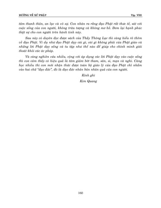 ÑÖÔØNG VEÀ XÖÙ PHAÄT

Tập VIII

taâm thanh thaûn, an laïc vaø voâ söï. Con nhaân ra raèng ñaïo Phaät raát thöc teá, saùt vôùi
cuoäc soáng cuûa con ngöôøi, khoâng tröøu töôïng vaø khoâng mô hoà. Ñem laïi haïnh phuùc
thaät söï cho con ngöôøi treân haønh tinh naøy.
Sau naøy coù duyeân ñoïc ñöôïc saùch cuûa Thaày Thoâng Laïc thì caøng hieåu roõ theâm
veà ñaïo Phaät. Ví duï nhö ñaïo Phaät daïy caùi gì, caùi gì khoâng phaûi cuûa Phaät giaùo vaø
nhöõng lôøi Phaät daïy soáng vaø tu taäp nhö theá naøo ñeå giuùp cho chính mình giaûi
thoaùt khoûi caùc aùc phaùp.
Vaø caøng nghieân cöùu nhieàu, coäng vôùi aùp duïng caùc lôøi Phaät daïy vaøo cuoäc soáng
thì con caûm thaáy coù hieäu quaû laø taâm giaûm bôùt tham, saân, si, maïn vaø nghi. Caøng
hoïc nhieàu thì con môùi nhaän thöùc ñöôïc toaøn boä giaùo lyù cuûa ñaïo Phaät chæ nhaém
vaøo hai chöõ ‚ñaïo ñöùc‛, ñoù laø ñaïo ñöùc nhaân baûn nhaân quaû cuûa con ngöôøi.
Kính ghi
Kim Quang

160

 