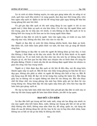 ÑÖÔØNG VEÀ XÖÙ PHAÄT

Tập VIII

Laø veä sinh caù nhaân thöôøng xuyeân, aên maëc goïn gaøng töôm taát, aên uoáng coù veä
sinh, queùt doïn saïch khu mình ôû vaø xung quanh, doïn deïp moïi thöù trong nhaø, treân
baøn ngaên naép saïch seõ. Quaàn aùo dô thì ñeå rieâng hoaëc giaët ngay khoâng ñeå böøa baõi
trong phoøng boác muøi hoâi thoái.
Coù giöõ gìn ñaïo ñöùc saïch seõ thì môùi xöùng ñaùng laø con ngöôøi vì chæ coù con
ngöôøi môùi yù thöùc ñöôïc söï saïch seõ cuûa baûn thaân. Coù nhö vaäy thì ngöôøi khaùc môùi
toân troïng, giao du vaø tieáp caän vôøi mình, vì neáu khoâng coù ñaïo ñöùc saïch seõ laø ta
khoâng bieát toân troïng ta thì laøm sao ta toân troïng ngöôøi khaùc ñöôïc.
Ngöôøi coù ñaïo ñöùc veä sinh laø ngöôøi laøm vieäc ngaên naép, coù tröôùc coù sau, bieát
saép xeáp moïi vieäc, khoâng caåu thaû, laøm vieäc naøo ra vieäc ñoù.
Ngöôøi coù ñaïo ñöùc veä sinh thì thaân khoâng nhieãm beänh, taâm ñöôïc an laønh.
Söùc khoûe toát, tinh thaàn luoân phaán khôûi vui töôi, thì laøm vieäc gì cuõng deã thaønh
coâng hôn.
Ngöôøi khoâng coù ñaïo ñöùc veä sinh thì ngöôøi ñoù khoâng khaùc gì loaøi thuù, vì loaøi
thuù khoâng yù thöùc ñöôïc söï dô daùy cuûa mình. Do ñoù deã bò thaân beänh vaø bò ngöôøi
khaùc traùnh xa. Vì coù tính tình caåu thaû nhö vaäy cho neân hoï seõ khoâng laøm ñöôïc
chuyeän gì caû, chæ laøm qua loa ñaïi khaùi moïi chuyeän cho coù hình thöùc roài cuõng boû
dôõ giöõa ñöôøng. Chính vì taùnh caåu thaû ñoù maø khoâng ñöôïc ngöôøi khaùc tín nhieäm vaø
giao cho coâng vieäc hay troïng traùch.
Ngöôøi coù yù thöùc ñöôïc ñaïo ñöùc saïch seõ thì khi ñi ñeán ñaâu, nôi ñoù cuõng bieán
thaønh ngaên naép vaø saïch seõ. Khi ñi laøm vieäc thaáy trong phoøng aên böøa baõi thì töï yù
deïp goïn, khoâng caàn phaûi ai nhaéc vaø ngöôøi ñoù khoâng caàn bieát ai baøy ra. Khi ñi
cöûa haøng mua ñoà thaáy ñoà ñaïc rôi töø keä tröng baøy xuoáng thì löôïm leân. Khi duøng
giaáy lau xe khoâng vöùt ra ngoaøi ñöôøng maø ñem boû vaøo thuøng raùc. Khi caàn khaïc
nhoå thì khaïc nhoå vaøo trong phoøng röûa maët hay khaên giaáy goùi laïi ñem boû vaøo
trong thuøng raùc. Saùng thöùc daäy thì xeáp ngaên naép chaên goái, treân baøn hoïc taäp thì
luoân luoân goïn gaøng, saïch seõ.
Do vaäy ta haõy luoân luoân nhaéc taâm luoân luoân giöõ giöõ gìn ñaïo ñöùc veä sinh naøy coù
nhö vaäy thì taâm traïng ngöôøi ñoù luoân luoân khoûe khoaén, yeâu ñôøi vaø laïc quan.
ÑAÏO ÑÖÙC CAÀN KIEÄM
Laø ñaïo ñöùc bieát quí troïng moà hoâi nöôùc maét, coâng söùc lao ñoäng cuûa mình vaø
cuûa moïi ngöôøi nhö tieát kieäm ñieän, nöôùc, khoâng xaøi hoang phí baát cöù vaät gì khi
thaáy khoâng caàn thieát, khoâng mua saém thöùc aên, ñoà uoáng, quaàn aùo, vaät duïng dö
thöøa roài sau ñoù khoâng duøng thì vöùt boû, hay laø boû vaøo tuû hay kho chaát chöùa, hoaëc
khoâng xin ai baát cöù vaät gì maø thaáy laø khoâng caàn thieát.
164

 