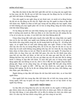 ÑÖÔØNG VEÀ XÖÙ PHAÄT

Tập VIII

Ñaïo ñöùc caàn kieäm laø ñaïo ñöùc bieát nghó ñeán moà hoâi vaø coâng söùc cuûa ngöôøi laøm
ra hay mua vaät ñoù. Do ñoù con seõ bieát toân troïng söùc lao ñoäng cuûa hoï vaø bieát gìn
giöõ, bieát tieát kieäm vaø khoâng laõng phí.
Coøn neáu ngöôøi tu maø nghó raèng cöù xaøi thoaûi maùi, vaø mình cöù tu ñaøng hoaøng
thì ñaõ traû ôn cho ñaøng na thí chuû roài. Nghó nhö vaäy thì ngöôøi tu chöa coù ñaïo ñöùc
tieát kieäm naøy. Nghóa laø chöa coù bieát quyù troïng söùc laïo ñoäng cuûa moïi ngöôøi, chöa
coù bieát thöông yeâu moïi ngöôøi phaûi vaát vaû tìm ra töøng ñoàng, töøng caéc kieám mieáng
côm baùt chaùo haèng ngaøy.
Coù lao ñoäng cöïc khoå con môùi thaáy thöông moïi ngöôøi trong cuoäc soáng naøy quaù
khoå vì mieáng côm manh aùo. Khi con thaáy ai coù vieäc laøm thì con raát möøng cho hoï
vì hoï seõ coù côm aên, aùo maëc, vì con bieát tìm vieäc laøm khoâng phaûi deã.
Caøng soáng trong ñaát nöôùc giaøu maïnh nhö nöôùc Myõ con caøng thaáy con ngöôøi
laøm noâ leä cho vaät chaát, moïi ngöôøi xem thöôøng söùc khoûe cuûa mình vaø coá gaéng ñi
laøm kieám tieàn caøng nhieàu caøng toát, do ñoù trung bình hoï ñi laøm 10 - 16 tieáng moãi
ngaøy, vaø coù ngöôøi laøm caû cuoái tuaàn khoâng ngaøy naøo nghó. Chính vì laøm nhieàu
nhö vaäy cho neân hoï coi troïng ñoàng tieàn, keå caû baø con, baïn beø duø cho coù vay nôï
nhau hay laø xích mích khoâng soøng phaúng tieàn baïc chæ vaøi traêm ñoâ, hoï cuõng thöa
kieän nhau vaø ñem nhau ra toaø xöû. Thaät laø xaáu hoå cho con ngöôøi. Vì caøng laøm ra
nhieàu tieàn vaø chaïy theo caùc vaät chaát theá gian, cho neân hoï raát thích mua saém,
mua heát caùi naøy ñeán caùi khaùc, coù khi caùi aùo chæ maëc qua moät laàn roài vöùt boû.
Nhöõng thöù beân naøy vöùt boû thì vaãn coøn xaøi ñöôïc maø coøn toát nöõa chöù. Ñoù laø nhöõng
haønh vi khoâng coù ñaïo ñöùc tieát kieäm. Vì treân theá giôùi naøy coù haøng trieäu ngöôøi
ñang ngheøo ñoùi maø khoâng coù caùi aên, choå ôû. Coøn ôû Myõ thì con ngöôøi soáng dö thöøa,
phung phí. Ngay caû aên uoáng cuõng vaäy, soá löôïng ngöôøi Myõ beùo phì cuõng chieám
khoaûng 50%, coù ngöôøi caû 200 - 300 kg, maø vaãn thích aên, suoát ngaøy aên uoáng
khoâng bieát ngöøng. Do ñoù hoï bò ñuû caùc chöùng beänh nhö cao maùu, tieåu ñöôøng, ung
thö, thaän, gan, ñau khôùp, v.v…
Ngöôøi khoâng coù ñaïo ñöùc tieát kieäm thì chæ laøm khoå mình thoâi, vaø seõ laøm khoå
ngöôøi khaùc.
Coøn ngöôøi bieát toân troïng ñaïo ñöùc tieát kieäm thì seõ bieát toân troïng mình, toân
troïng ngöôøi, bieát suy tö quaùn xeùt moïi chuyeän tröôùc sau coi coù haïi mình vaø haïi
ngöôøi hay khoâng.
ÑAÏO ÑÖÙC NHAÃN NHUÏC
Laø ñaïo ñöùc yeân laëng ñem laïi yeân vui cho mình vaø cho ngöôøi vì khoâng phaûi
gaây theâm nhaân cho aùc phaùp khôûi leân khi hieåu roõ nhaân quaû. Hieåu roõ nhaân quaû
thì taâm baát ñoäng, vì moïi phaùp ñeán vôùi ta ñeàu laø nhöõng troø chôi cuûa nhaân quaû
thoâi. Coù nhö vaäy thì bao nhieâu soùng thaàn, gioù baõo cuõng seõ tan heát .
165

 