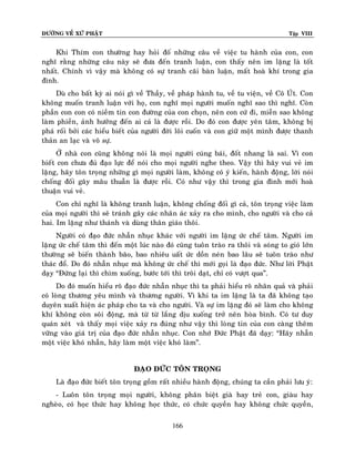 ÑÖÔØNG VEÀ XÖÙ PHAÄT

Tập VIII

Khi Thím con thöôøng hay hoûi ñoá nhöõng caâu veà vieäc tu haønh cuûa con, con
nghó raèng nhöõng caâu naøy seõ ñöa ñeán tranh luaän, con thaáy neân im laëng laø toát
nhaát. Chính vì vaäy maø khoâng coù söï tranh caõi baøn luaän, maát hoaø khí trong gia
ñình.
Duø cho baát kyø ai noùi gì veà Thaày, veà phaùp haønh tu, veà tu vieän, veà Coâ UÙt. Con
khoâng muoán tranh luaän vôùi hoï, con nghó moïi ngöôøi muoán nghó sao thì nghó. Coøn
phaàn con con coù nieàm tin con ñöôøng cuûa con choïn, neân con cöù ñi, mieãn sao khoâng
laøm phieàn, aûnh höôûng ñeán ai caû laø ñöôïc roài. Do ñoù con ñöôïc yeân taâm, khoâng bò
phaù roái bôûi caùc hieåu bieát cuûa ngöôøi ñôøi loâi cuoán vaø con giöõ moät mình ñöôïc thanh
thaûn an laïc vaø voâ söï.
ÔÛ nhaø con cuõng khoâng noùi laø moïi ngöôøi cuùng baùi, ñoát nhang laø sai. Vì con
bieát con chöa ñuû ñaïo löïc ñeå noùi cho moïi ngöôøi nghe theo. Vaäy thì haõy vui veû im
laëng, haõy toân troïng nhöõng gì moïi ngöôøi laøm, khoâng coù yù kieán, haønh ñoäng, lôøi noùi
choáng ñoái gaây maâu thuaãn laø ñöôïc roài. Coù nhö vaäy thì trong gia ñình môùi hoaø
thuaän vui veû.
Con chæ nghó laø khoâng tranh luaän, khoâng choáng ñoái gì caû, toân troïng vieäc laøm
cuûa moïi ngöôøi thì seõ traùnh gaây caùc nhaân aùc xaûy ra cho mình, cho ngöôøi vaø cho caû
hai. Im laëng nhö thaùnh vaø duøng thaân giaùo thoâi.
Ngöôøi coù ñaïo ñöùc nhaãn nhuïc khaùc vôùi ngöôøi im laëng öùc cheá taâm. Ngöôøi im
laëng öùc cheá taâm thì ñeán moät luùc naøo ñoù cuõng tuoân traøo ra thoâi vaø soùng to gioù lôùn
thöôøng seõ bieán thaønh baõo, bao nhieâu uaát öùc doàn neùn bao laâu seõ tuoân traøo nhö
thaùc ñoå. Do ñoù nhaãn nhuïc maø khoâng öùc cheá thì môùi goïi laø ñaïo ñöùc. Nhö lôøi Phaät
daïy “Ñöùng laïi thì chìm xuoáng, böôùc tôùi thì troâi daït, chæ coù vöôït qua”.
Do ñoù muoán hieåu roõ ñaïo ñöùc nhaãn nhuïc thì ta phaûi hieåu roõ nhaân quaû vaø phaûi
coù loøng thöông yeâu mình vaø thöông ngöôøi. Vì khi ta im laëng laø ta ñaõ khoâng taïo
duyeân xuaát hieän aùc phaùp cho ta vaø cho ngöôøi. Vaø söï im laëng ñoù seõ laøm cho khoâng
khí khoâng coøn soâi ñoäng, maø töø töø laéng dòu xuoáng trôû neân hoøa bình. Coù tö duy
quaùn xeùt vaø thaáy moïi vieäc xaûy ra ñuùng nhö vaäy thì loøng tin cuûa con caøng theâm
vöõng vaøo giaù trò cuûa ñaïo ñöùc nhaãn nhuïc. Con nhôù Ñöùc Phaät ñaõ daïy: “Haõy nhaãn
moät vieäc khoù nhaãn, haõy laøm moät vieäc khoù laøm”.
ÑAÏO ÑÖÙC TOÂN TROÏNG
Laø ñaïo ñöùc bieát toân troïng goàm raát nhieàu haønh ñoäng, chuùng ta caàn phaûi löu yù:
- Luoân toân troïng moïi ngöôøi, khoâng phaân bieät giaø hay treû con, giaøu hay
ngheøo, coù hoïc thöùc hay khoâng hoïc thöùc, coù chöùc quyeàn hay khoâng chöùc quyeàn,
166

 