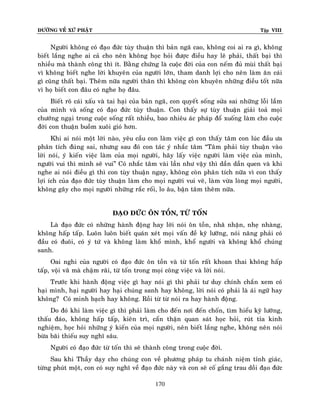 ÑÖÔØNG VEÀ XÖÙ PHAÄT

Tập VIII

Ngöôøi khoâng coù ñaïo ñöùc tuøy thuaän thì baûn ngaõ cao, khoâng coi ai ra gì, khoâng
bieát laéng nghe ai caû cho neân khoâng hoïc hoûi ñöôïc ñieàu hay leõ phaûi, thaát baïi thì
nhieàu maø thaønh coâng thì ít. Baèng chöùng laø cuoäc ñôøi cuûa con neám ñuû muøi thaát baïi
vì khoâng bieát nghe lôøi khuyeân cuûa ngöôøi lôùn, tham danh lôïi cho neân laøm aên caùi
gì cuõng thaát baïi. Theâm nöõa ngöôøi thaân thì khoâng coøn khuyeân nhöõng ñieàu toát nöõa
vì hoï bieát con ñaâu coù nghe hoï ñaâu.
Bieát roõ caùi xaáu vaø tai haïi cuûa baûn ngaõ, con quyeát soáng söûa sai nhöõng loãi laàm
cuûa mình vaø soáng coù ñaïo ñöùc tuøy thuaän. Con thaáy söï tuøy thuaän giaûi toaû moïi
chöôùng ngaïi trong cuoäc soáng raát nhieàu, bao nhieâu aùc phaùp ñoå xuoáng laøm cho cuoäc
ñôøi con thuaän buoàm xuoâi gioù hôn.
Khi ai noùi moät lôøi naøo, yeâu caàu con laøm vieäc gì con thaáy taâm con luùc ñaàu öa
phaân tích ñuùng sai, nhöng sau ñoù con taùc yù nhaéc taâm “Taâm phaûi tuøy thuaän vaøo
lôøi noùi, yù kieán vieäc laøm cuûa moïi ngöôøi, haõy laáy vieäc ngöôøi laøm vieäc cuûa mình,
ngöôøi vui thì mình seõ vui” Coù nhaéc taâm vaøi laàn nhö vaäy thì daàn daàn quen vaø khi
nghe ai noùi ñieàu gì thì con tuøy thuaän ngay, khoâng coøn phaân tích nöõa vì con thaáy
lôïi ích cuûa ñaïo ñöùc tuøy thuaän laøm cho moïi ngöôøi vui veõ, laøm vöøa loøng moïi ngöôøi,
khoâng gaây cho moïi ngöôøi nhöõng raéc roái, lo aâu, baän taâm theâm nöõa.
ÑAÏO ÑÖÙC OÂN TOÀN, TÖØ TOÁN
Laø ñaïo ñöùc coù nhöõng haønh ñoäng hay lôøi noùi oân toàn, nhaõ nhaën, nheï nhaøng,
khoâng haáp taáp. Luoân luoân bieát quaùn xeùt moïi vaán ñeà kyõ löôõng, noùi naêng phaûi coù
ñaàu coù ñuoâi, coù yù töù vaø khoâng laøm khoå mình, khoå ngöôøi vaø khoâng khoå chuùng
sanh.
Oai nghi cuûa ngöôøi coù ñaïo ñöùc oân toàn vaø töø toán raát khoan thai khoâng haáp
taáp, voäi vaõ maø chaäm raõi, töø toán trong moïi coâng vieäc vaø lôøi noùi.
Tröôùc khi haønh ñoäng vieäc gì hay noùi gì thì phaûi tö duy chính chaén xem coù
haïi mình, haïi ngöôøi hay haïi chuùng sanh hay khoâng, lôøi noùi coù phaûi laø aùi ngöõ hay
khoâng? Coù minh baïch hay khoâng. Roài töø töø noùi ra hay haønh ñoäng.
Do ñoù khi laøm vieäc gì thì phaûi laøm cho ñeán nôi ñeán choán, tìm hieåu kyõ löôõng,
thaáu ñaùo, khoâng haáp taáp, kieân trì, caån thaän quan saùt hoïc hoûi, ruùt tæa kinh
nghieäm, hoïc hoûi nhöõng yù kieán cuûa moïi ngöôøi, neân bieát laéng nghe, khoâng neân noùi
böøa baõi thieáu suy nghó saâu.
Ngöôøi coù ñaïo ñöùc töø toán thì seõ thaønh coâng trong cuoäc ñôøi.
Sau khi Thaày daïy cho chuùng con veà phöông phaùp tu chaùnh nieäm tænh giaùc,
töøng phuùt moät, con coù suy nghó veà ñaïo ñöùc naøy vaø con seõ coá gaéng trau doài ñaïo ñöùc
170

 