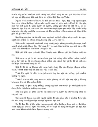 ÑÖÔØNG VEÀ XÖÙ PHAÄT

Tập VIII

töø toán naøy ñeå tu haønh coù chaát löôïng hôn, chöù khoâng sô xaøi, qua loa nhö töø xöa
tôùi nay maø khoâng coù keát quaû. Caùm ôn nhöõng baøi daïy cuûa Thaày.
Ngöôøi coù ñaïo ñöùc oân toàn vaø töø toán chæ noùi lôøi aùi ngöõ, ñeïp loøng ngöôøi nghe,
laøm giaûm bôùt söï lo laéng, baát an cho ngöôøi, ñem laïi nieàm vui vaø khích leä, haøn gaén
moïi raïn nöùt quan heä giöõa ngöôøi vaø ngöôøi, khoâng gaây chia reõ baát cöù ai. Do ñoù
ngöôøi coù ñaïo ñöùc oân toàn vaø töø toán luoân ñöôïc moïi ngöôøi yeâu meán. Hoï coù theå soáng
hoøa hôïp giöõa caùc ngöôøi ly giaùn nhau maø khoâng ñöùng veà beân naøo caû vaø duøng thaân
giaùo ñeå giaùo huaán hoï.
Ngöôøi coù ñaïo ñöùc töø toán thì trong moïi oai nghi ñi, ñöùng, naèm, ngoài, aên, xoay
ngöôøi ñeàu chaäm raõi khoan thay, khoâng haáp taáp vaø voäi vaõ.
Khi aên thì chaäm raõi nhai nuoát töøng mieáng moät, khoâng aên uoáng lieân tuïc, nuoát
nhanh nhö ngöôøi tham aên. Nhôø nhai kyõ vaø nuoát töøng mieáng moät maø ta coù theå
kieåm soaùt taâm tham cuûa mình trong khi aên.
Khi cöôøi thì cuõng chæ cöôøi baèng khuoân maët, khoâng cöôøi to, khoâng cöôøi saëc
suïa.
Khi nhìn vaät gì thì töø töø nhìn löôùt qua chöù khoâng nhìn chaèm chaèm vaøo baát
kyø ai hay vaät gì. Vì coù söï nhìn chaèm chaèm vaøo vaät gì hay ai thì ñaõ coù tính duïc
theå hieän taâm tham trong ñoù roài.
Khi ñi thì töø töø, khoâng voäi vaøng, böôùc chaân ñeàu ñeàu khoâng nhanh khoâng
chaäm. Traùnh daãm ñaïp leân caùc loaøi vaät, leân coû caây.
Tröôùc khi ngoài thì nhìn treân gheá coù vaät hay loaøi vaät naøo khoâng, gheá coù chaéc
khoâng roài ngoài.
Tröôùc khi naèm thì cuõng xem xeùt treân giöôøng coù loaøi vaät hay vaät gì khoâng,
keûo naèm leân maø khoâng hay bieát.
Khi ñöùng thì phaûi ñöùng thaúng, khoâng ñaïp leân baát cöù vaät gì, khoâng chaân cao
chaân thaáp, hai chaân phaûi ngang nhau.
Khi caàn quay laïi phía sau thì ta phaûi xoay caû ngöôøi laïi chöù khoâng phaûi chæ
xoay coå thoâi.
Oai nghi teá haïnh cuûa moät ngöôøi ngoaøi ñôøi caàn phaûi chuù yù nhöõng ñieàu treân
thì môùi ñuùng laø soáng ñuùng nhö moät ngöôøi coù ñaïo ñöùc.
Do ñoù ñaïo ñöùc töø toán giuùp cho con ngöôøi nhìn laïi baûn thaân, soi xeùt laïi töøng
haønh ñoäng cöû chæ oai nghi cuûa mình, ñeå theå hieän ra ñuùng nhö ngöôøi coù ñaïo ñöùc,
toaùt ra söï khoan thai ñieàm ñaïm vaø trang nhaõ.

171

 