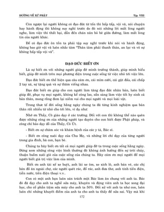 ÑÖÔØNG VEÀ XÖÙ PHAÄT

Tập VIII

Coøn ngöôïc laïi ngöôøi khoâng coù ñaïo ñöùc töø toán thì haáp taáp, voäi vaõ, noùi chuyeän
hay haønh ñoäng thì khoâng suy nghó tröôùc do ñoù noùi nhöõng lôøi maát loøng ngöôøi
nghe, laøm vieäc thì thaát baïi, daãn ñeán chaùn naõn boû beâ giöõa ñöôøng, laøm maát loøng
tin cuûa ngöôøi khaùc.
Ñeå coù ñaïo ñöùc oân toàn ta phaûi taäp suy nghó tröôùc khi noùi vaø haønh ñoäng,
khoâng bao giôø voäi vaõ luoân nhaéc taâm “Thaân taâm phaûi thanh thaûn, an laïc vaø voâ söï
khoâng haáp taáp voäi vaõ”.
ÑAÏO ÑÖÙC BIEÁT ÔN
Laø söï bieát ôn vôùi nhöõng ngöôøi giuùp ñôõ mình tröôûng thaønh, giuùp mình hieåu
bieát, giuùp ñôõ mình treân moïi phöông dieän trong cuoäc soáng töø vieäc nhoû tôùi vieäc lôùn.
Ñaïo ñöùc bieát ôn theå hieän qua caâu caùm ôn, caùi mæm cöôøi, caùi gaät ñaáu, caùi chaáp
2 tay xaù, söï taëng quaø vaø söï thaêm vieáng nhau.
Ñaïo ñöùc bieát ôn giuùp cho con ngöôøi laøm taêng ñaïo ñöùc nhaân baûn, luoân bieát
giuùp ñôõ, phuïc vuï moïi ngöôøi, khoâng keå coâng lao, saün saøng laøm vieäc toát hy sinh caû
baûn thaân, mong raèng ñem laïi nieàm vui cho moïi ngöôøi vaø moïi loaøi vaät.
Trong thöc teá ñôøi soáng haèng ngaøy chuùng ta ñaõ töøng kinh nghieäm qua baûn
thaân raát nhieàu töø nhoû cho tôùi lôùn, ví duï nhö:
Nhôù ôn Thaày, Coâ giaùo daïy ôû caùc tröôøng. Ñoái vôùi con thì khoâng theå naøo queân
ñöôïc nhöõng coâng ôn cuûa nhöõng ngöôøi taïo duyeân cho con bieát ñöôïc Phaät phaùp, vaø
coâng chæ baûo daïy doã cuûa Thaày, Coâ UÙt.
- Bieát ôn söï chaêm soùc vaø khaùm beänh cuûa caùc y taù, Baùc só.
- Bieát ôn coâng nuoâi daïy cuûa Cha Meï, vaø nhöõng lôøi chæ daïy cuûa töøng ngöôøi
trong gia ñình, baø con, baïn beø.
Chuùng ta haõy bieát ôn taát caû moïi ngöôøi giuùp ñôõ ta trong cuoäc soáng haèng ngaøy.
Ñöøng xem nhöõng coâng vieäc bình thöôøng ñoù khoâng aûnh höôûng ñeán söï troâi chaûy,
thuaän buoàm xuoâi gioù cuûa cuoäc soáng cuûa chuùng ta. Haõy caùm ôn moïi ngöôøi ñeå moïi
ngöôøi bieát giaù trò vieäc laøm cuûa mình.
Bieát ôn anh taøi xeá xe buyùt, anh laùi xe oâm, xe xích loâ, anh baùn veù, caùc chò
baùn ñoà aên ngoaøi chôï, caùc ngöôøi queùt raùc, ñoå raùc, anh ñöa thô, anh tính tieàn ñieän,
tieàn nöôùc, tieàn ñieän thoaïi v.v…
Con coù moät anh baïn luoân oaùn traùch moät Baùc laøm aên chung vôùi anh ta. Baùc
ñoù ñaõ daïy cho anh ta ngheà söûa maùy, khuyeân vaø ñoäng vieân anh ta hoïc xong ñaïi
hoïc, cho coå phaàn tieäm söûa maùy cho anh ta 50%. Ñoái xöû vôùi anh ta nhö con, luoân
luoân chæ nhöõng khuyeát ñieåm cuûa anh ta cho anh ta thaáy ñeå söûa sai. Vaäy maø khi
172

 