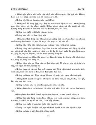 ÑÖÔØNG VEÀ XÖÙ PHAÄT

Tập VIII

- Khoâng phí phaïm söùc khoûe cuûa mình vaøo nhöõng coâng vieäc quaù söùc, khoâng
ham laøm vieäc chaïy theo caùc caùm doã cuûa danh vaø lôïi.
- Khoâng boùc loät söùc lao ñoäng cuûa ngöôøi khaùc.
- Khoâng ñoái xöû duøng gaäy, caây, daây roi ñaùnh ñaäp ngöôøi vaø vaät. Khoâng duøng
dao, buùa, kieám, maõ taáu cheùm ngöôøi. Khoâng duøng suùng, naù baén ngöôøi vaø vaät.
Khoâng duøng ñieän chaâm cheát caùc loaøi vaät nhö caù, heo, boø, traâu,…
- Khoâng laøm ngheà chaøi löôùi, caâu caù, toâm,…
- Khoâng saên baén caùc loaøi ñoäng vaät.
- Khoâng aên thòt ñoäng vaät, khoâng uoáng nhöõng thöù coù söï ñau khoå cuûa chuùng
sanh trong ñoù nhö söõa boø, söõa deâ, röôïu raén, röôïu taét keø, cao hoå…
- Khoâng naáu röôïu, baùn röôïu hay caùc chaát gaây say vaø tích tröõ chuùng.
- Khoâng duøng caùc loaïi ñoà vaät ñöôïc laøm töø thaân theå cuûa caùc loaøi ñoäng vaät nhö
daây nòt da caù saáu, ñeo raêng heo, raêng coïp, aùo da, aùo loâng, quaàn da, noùn loâng, noùn
da, giaøy da, deùp da, boùp da, tuùi da, khaên choaøng loâng thuù,…
- Khoâng duøng caùc thaân theå ñoäng vaät laøm ñoà trang trí trong nhaø nhö söøng
nai, loâng hoå, loâng baùo, raêng voi,…
- Khoâng duøng söùc lao ñoäng cuûa caùc loaøi ñoäng vaät ñeå keùo xe, nhö boø, traâu keùo
caøy, côûi ngöïa, côûi löøa, côûi laïc ñaø.
- Khoâng mua vui treân söï ñau khoå cuûa caùc loaøi ñoäng vaät nhö ñi xem vöôøn thuù,
xem xieác, xem bieåu dieån caù heo, xem ñua ngöïa, ñua choù…
- Khoâng nuoâi caùc loaøi ñoäng vaät ñeå laáy caùc boä phaän beân trong nhö maät gaáu.
- Khoâng kinh doanh ñoäng vaät nhö nuoâi caù, toâm, raén, caù saáu, ba ba, thoû, gaø,
boø, traâu, caùc loaïi chim,…
- Khoâng môû caùc khu vui chôi baèng caù, caâu toâm, baét raén.
- Khoâng buoân baùn kinh doanh caùc moùn thòt chín ñöôïc naáu töø caùc loaøi ñoäng
vaät.
-Khoâng buoân baùn kinh doanh ngöôøi nhö phuï nöõ, treû em, thanh nieân,v.v
- Khoâng laøm caùc duïng cuï saên baén, baét caù, toâm (nhö saûn xuaát suùng, ñaïn, dao,
löôõi caâu, löôùi baét caù, roï baét caù toâm,…) laøm baãy baét thuù.
- Khoâng laøm ngheà trung gian buoân baùn ngöôøi vaø vaät.
- Khoâng laøm ngheà chuyeân chôû, vaän taûi kinh doanh buoân baùn ngöôøi vaø vaät.
- Khoâng môû caùc loø gieát laøm thòt chuùng sanh.
174

 