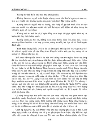 ÑÖÔØNG VEÀ XÖÙ PHAÄT

Tập VIII

- Khoâng môû caùc ñieåm thu mua thòt chuùng sanh.
- Khoâng laøm caùc ngheà huaán luyeän chuùng sanh nhö huaán luyeän caùc con vaät
laøm xieác (ngheà naøy thöôøng xuyeân duøng daây roi ñaùnh ñaäp chuùng sanh).
- Khoâng laøm caùc ngheà haùt caûi löông, haùt voïng coå gôïi leân thaát tình luïc duïc
cuûa con ngöôøi laøm cho con ngöôøi ñaõ khoå laïi caøng khoå theâm vaø soáng trong aûo
töôûng bi quan veà cuoäc soáng.
- Khoâng noùi lôøi noùi vaø coù yù nghó ñoàng tình hoaëc xuùi giuïc ngöôøi khaùc töï töû,
haïi ngöôøi hay haïi chuùng sanh.
- Khoâng tham gia hoïc voõ, döôõng sinh, muùa kieám, muùa coân, muùa ñao. Vì caùc
moân naøy laøm cho taâm taùnh hay giaän töùc, noùng leân roài yû coù hoïc voû roài ñaùnh ngöôøi
ñaùnh vaät.
- Bieát ñöôïc nhöõng ñieàu treân laø aùc thì chuùng ta khoâng neân coù yù nghó hay noùi
lôøi noùi vôùi ngöôøi khaùc veà vieäc ñoàng tình, khuyeán khích, xuùi giuïc hay möøng rôõ vui
möøng vôùi nhöõng vieäc laøm aùc.
Bieát ñöôïc nhöõng ñieàu treân laø aùc neân con khoâng laøm nöõa nghóa laø caùc aùc phaùp
ñaõ laøm thì chaám döùt, coøn chöa coù thì dieät luoân khoâng cho xuaát hieän nöõa. Nghóa
laø khi con boû moät aùc phaùp xuoáng thì thieän phaùp xuaát hieän, nhöng con vaãn thaáy
chöa ñuû cho neân con muoán thieän phaùp phaûi toaøn veïn. Maø caùi toaøn veïn thieän myõ
thì con thaáy chæ coù Töù Voâ Löôïng Taâm cho neân con ñoïc saùch Töù voâ löôïng taâm cuûa
Thaày vieát vaø con nhaän ra raèng trong ñoù toaøn laø phaùp haønh chæ daïy con caùch thöùc
tu taäp ñeå laøm cho taâm töø, bi, hyû, xaû xuaát hieän. Ñaàu tieân con töï vieát laïi theo ñaëc
töôùng cuûa con vaø sau ñoù moãi ngaøy coá gaéng tö duy veà Töù voâ löôïng taâm theo daøn
baøi coù saün. Baøi Töù Voâ Löôïng Taâm con tính laø cheøn theâm vaøo choå naøy ñeå thaáy
ñöôïc muoán coù ñaïo ñöùc hieáu sinh thì phaûi trau doài taâm Töø, Bi, Hyû, Xaõ, nhöng vì
baøi daøi quaù cho neân con laøm thaønh moät baøi rieâng vôùi teân laø “Quaùn Töù Voâ Löôïng
Taâm”. Sau khi tu taäp moät thôøi gian con ñaõ nhaän ra söï coâng hieäu cuûa Töù voâ löôïng
taâm laø luoân luoân bieát yeâu thöông moïi ngöôøi vaø moïi loaøi vaät, duø laø ngöôøi ñoù coù haïi
mình ñi chaêng nöõa.
Coù soáng ñuùng ñaïo ñöùc hieáu sinh thì con luoân thaáy haøi hoøa giöõa muoân vaät,
luoân luoân muoán ñem haïnh phuùc ñeán cho mình, cho ngöôøi vaø moïi loaøi; luoân thoâng
caûm noãi khoå cuûa chuùng sanh; bieát thöông xoùt chuùng sanh ñang soáng trong aùc
phaùp; töø ñoù nhöõng lôøi noùi vaø haønh ñoäng cuûa con khoâng coøn muoán laøm cho ai khoå
caû, luùc ñoù thì laøm sao maø coù theå giaän döõ vôùi ai ñöôïc vaø oaùn traùch ai caû.
Caùch aùp duïng vaøo tu taäp: Ñöôïc Thaày chæ daïy phöông phaùp nhö lyù taùc yù, con
haèng ngaøy nhaéc taâm nhöõng caâu xaû ly aùc phaùp qua thaäp thieän, baûy kieát söû, nguõ
trieàn caùi vaø caùc aùc phaùp coù trong con. Taïi sao con duøng phöông phaùp nhö lyù taùc
175

 
