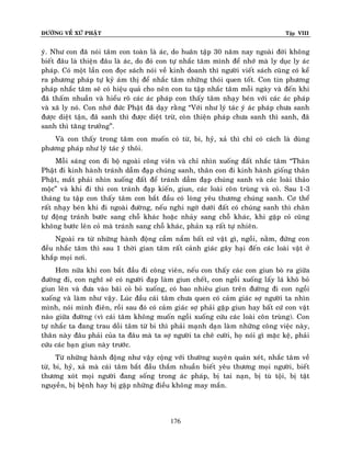 ÑÖÔØNG VEÀ XÖÙ PHAÄT

Tập VIII

yù. Nhö con ñaõ noùi taâm con toaøn laø aùc, do huaân taäp 30 naêm nay ngoaøi ñôøi khoâng
bieát ñaâu laø thieän ñaâu laø aùc, do ñoù con töï nhaéc taâm mình ñeå nhôù maø ly duïc ly aùc
phaùp. Coù moät laàn con ñoïc saùch noùi veà kinh doanh thì ngöôøi vieát saùch cuõng coù keå
ra phöông phaùp töï kyû aùm thò ñeå nhaéc taâm nhöõng thoùi quen toát. Con tin phöông
phaùp nhaéc taâm seõ coù hieäu quaû cho neân con tu taäp nhaéc taâm moãi ngaøy vaø ñeán khi
ñaõ thaám nhuaàn vaø hieåu roõ caùc aùc phaùp con thaáy taâm nhaïy beùn vôùi caùc aùc phaùp
vaø xaõ ly noù. Con nhôù ñöùc Phaät ñaõ daïy raèng “Vôùi nhö lyù taùc yù aùc phaùp chöa sanh
ñöôïc dieät taän, ñaõ sanh thì ñöôïc dieät tröø, coøn thieän phaùp chöa sanh thì sanh, ñaõ
sanh thì taêng tröôûng”.
Vaø con thaáy trong taâm con muoán coù töø, bi, hyû, xaû thì chæ coù caùch laø duøng
phöông phaùp nhö lyù taùc yù thoâi.
Moãi saùng con ñi boä ngoaøi coâng vieân vaø chæ nhìn xuoáng ñaát nhaéc taâm “Thaân
Phaät ñi kinh haønh traùnh daãm ñaïp chuùng sanh, thaân con ñi kinh haønh gioáng thaân
Phaät, maét phaûi nhìn xuoáng ñaát ñeå traùnh daãm ñaïp chuùng sanh vaø caùc loaøi thaûo
moäc” vaø khi ñi thì con traùnh ñaïp kieán, giun, caùc loaøi coân truøng vaø coû. Sau 1-3
thaùng tu taäp con thaáy taâm con baét ñaàu coù loøng yeâu thöông chuùng sanh. Cô theå
raát nhaïy beùn khi ñi ngoaøi ñöôøng, neáu nghi ngôø döôùi ñaát coù chuùng sanh thì chaân
töï ñoäng traùnh böôùc sang choã khaùc hoaëc nhaûy sang choã khaùc, khi gaëp coû cuõng
khoâng böôùc leân coû maø traùnh sang choã khaùc, phaûn xaï raát töï nhieân.
Ngoaøi ra töø nhöõng haønh ñoäng caàm naém baát cöù vaät gì, ngoài, naèm, ñöùng con
ñeàu nhaéc taâm thì sau 1 thôøi gian taâm raát caûnh giaùc gaây haïi ñeán caùc loaøi vaät ôû
khaép moïi nôi.
Hôn nöõa khi con baét ñaàu ñi coâng vieân, neáu con thaáy caùc con giun boø ra giöõa
ñöôøng ñi, con nghó seõ coù ngöôøi ñaïp laøm giun cheát, con ngoài xuoáng laáy laù khoâ boû
giun leân vaø ñöa vaøo baõi coû boû xuoáng, coù bao nhieâu giun treân ñöôøng ñi con ngoài
xuoáng vaø laøm nhö vaäy. Luùc ñaàu caùi taâm chöa quen coù caûm giaùc sôï ngöôøi ta nhìn
mình, noùi mình ñieân, roài sau ñoù coù caûm giaùc sôï phaûi gaëp giun hay baát cöù con vaät
naøo giöõa ñöôøng (vì caùi taâm khoâng muoán ngoài xuoáng cöùu caùc loaøi coân truøng). Con
töï nhaéc ta ñang trau doài taâm töø bi thì phaûi maïnh daïn laøm nhöõng coâng vieäc naøy,
thaân naøy ñaâu phaûi cuûa ta ñaâu maø ta sôï ngöôøi ta cheâ cöôøi, hoï noùi gì maëc keä, phaûi
cöùu caùc baïn giun naøy tröôùc.
Töø nhöõng haønh ñoäng nhö vaäy coäng vôùi thöôøng xuyeâ n quaùn xeùt, nhaéc taâm veà
töø, bi, hyû, xaû maø caùi taâm baét ñaàu thaém nhuaàn bieát yeâu thöông moïi ngöôøi, bieát
thöông xoùt moïi ngöôøi ñang soáng trong aùc phaùp, bò tai naïn, bò tuø toäi, bò taät
nguyeàn, bò beänh hay bò gaëp nhöõng ñieàu khoâng may maén.

176

 