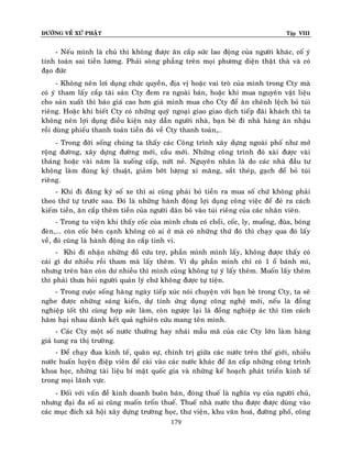 ÑÖÔØNG VEÀ XÖÙ PHAÄT

Tập VIII

- Neáu mình laø chuû thì khoâng ñöôïc aên caép söùc lao ñoäng cuûa ngöôøi khaùc, coá yù
tính toaùn sai tieàn löông. Phaûi soøng phaúng treân moïi phöông dieän thaät thaø vaø coù
ñaïo ñöùc
- Khoâng neân lôi duïng chöùc quyeàn, ñòa vò hoaëc vai troø cuûa mình trong Cty maø
coù yù tham laáy caép taøi saûn Cty ñem ra ngoaøi baùn, hoaëc khi mua nguyeân vaät lieäu
cho saûn xuaát thì baùo giaù cao hôn giaù mình mua cho Cty ñeå aên cheânh leäch boû tuùi
rieâng. Hoaëc khi bieát Cty coù nhöõng quyõ ngoaïi giao giao dòch tieáp ñaõi khaùch thì ta
khoâng neân lôïi duïng ñieàu kieän naøy daãn ngöôøi nhaø, baïn beø ñi nhaø haøng aên nhaäu
roài duøng phieáu thanh toaùn tieàn ñoù veà Cty thanh toaùn,…
- Trong ñôøi soáng chuùng ta thaáy caùc Coâng trình xaây döïng ngoaøi phoá nhö môû
roäng ñöôøng, xaây döïng ñöôøng môùi, caàu môùi. Nhöõng coâng trình ñoù xaøi ñöôïc vaøi
thaùng hoaëc vaøi naêm laø xuoáng caáp, nöùt neû. Nguyeân nhaân laø do caùc nhaø ñaàu tö
khoâng laøm ñuùng kyû thuaät, giaûm bôùt löôïng xi maêng, saét theùp, gaïch ñeå boû tuùi
rieâng.
- Khi ñi ñaêng kyù soá xe thì ai cuõng phaûi boû tieàn ra mua soá chöù khoâng phaûi
theo thöù töï tröôùc sau. Ñoù laø nhöõng haønh ñoäng lôïi duïng coâng vieäc ñeå ñeû ra caùch
kieám tieàn, aên caép theâm tieàn cuûa ngöôøi daân boû vaøo tuùi rieâng cuûa caùc nhaân vieân.
- Trong tu vieän khi thaáy coác cuûa mình chöa coù choåi, coác, ly, muoång, ñuõa, boùng
ñeøn,... coøn coác beân caïnh khoâng coù ai ôû maø coù nhöõng thöù ñoù thì chaïy qua ñoù laáy
veà, ñoù cuõng laø haønh ñoäng aên caép tinh vi.
- Khi ñi nhaän nhöõng ñoà cöùu trôï, phaàn mình mình laáy, khoâng ñöôïc thaáy coù
caùi gì dö nhieàu roài tham maø laáy theâm. Ví duï phaàn mình chæ coù 1 oå baùnh mì,
nhöng treân baøn coøn dö nhieàu thì mình cuõng khoâng töï yù laáy theâm. Muoán laáy theâm
thì phaûi thöa hoûi ngöôøi quaûn lyù chöù khoâng ñöôïc töï tieän.
- Trong cuoäc soáng haøng ngaøy tieáp xuùc noùi chuyeän vôùi baïn beø trong Cty, ta seõ
nghe ñöôïc nhöõng saùng kieán, döï tính öùng duïng coâng ngheä môùi, neáu laø ñoàng
nghieäp toát thì cuøng hôïp söùc laøm, coøn ngöôïc laïi laø ñoàng nghieäp aùc thì tìm caùch
haõm haïi nhau daønh keát quaû nghieân cöùu mang teân mình.
- Caùc Cty moät soá nöôùc thöôøng hay nhaùi maãu maõ cuûa caùc Cty lôùn laø m haøng
giaû tung ra thò tröôøng.
- Ñeå chaïy ñua kinh teá, quaân söï, chính trò giöõa caùc nöôùc treân theá giôùi, nhieàu
nöôùc huaán luyeän ñieäp vieân ñeå caøi vaøo caùc nöôùc khaùc ñeå aên caép nhöõng coâng trình
khoa hoïc, nhöõng taøi lieäu bí maät quoác gia vaø nhöõng keá hoaïch phaùt trieån kinh teá
trong moïi laõnh vöïc.
- Ñoái vôùi vaán ñeà kinh doanh buoân baùn, ñoùng thueá laø nghóa vuï cuûa ngöôøi chuû,
nhöng ñaïi ña soá ai cuõng muoán troán thueá. Thueá nhaø nöôùc thu ñöôïc ñöôïc duøng vaøo
caùc muïc ñích xaõ hoäi xaây döïng tröôøng hoïc, thö vieän, khu vaên hoaù, ñöôøng phoá, coâng
179

 