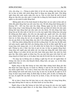 ÑÖÔØNG VEÀ XÖÙ PHAÄT

Tập VIII

vieân, caàu coáng, v.v... Chuùng ta phaûi thaáy roõ lôïi ích cuûa nhöõng vieäc laøm nhö vaäy
thì ta haõy töï nhaéc nhôõ mình ñoùng thueá laø ñang xaây döïng ñaát nöôùc. Chöù ñöøng
nghó raèng nhaø nöôùc muoán cöôùp tieàn cuûa ta. Vieäc ta troán thueá ñoù môùi laø haønh
ñoäng aên caép tieàn cuûa nhaø nöôùc vì tröôùc khi ta ñaêng kyù kinh doanh ta ñaõ bieát roõ
nghóa vuï cuûa mình laø phaûi ñoùng thueá.
- Khoâng phaûi chæ coù Cty kinh doanh laø ñoùng thueá, tai caùc nöôùc tö baûn moãi caù
nhaân ñeàu phaûi ñoùng thueá sau moãi naêm laøm vieäc. Soá tieàn ñoùng thueá khoâng phaûi ít
khoaûng 15% - 35% tuøy theo möùc thu nhaäp. Nhöng ngöôïc laïi khi soá tieàn kieám
ñöôïc trong voøng 1 naêm khoâng ñuû soáng (döôùi möùc qui ñònh toái thieåu) thì nhaø nöôùc
khoâng baét buoäc ñoùng thueá maø nhaø nöôùc coøn cho theâm. Soá tieàn ñoùng thueá ñöôïc
duøng laøm gì thì nhaø nöôùc seõ lieät keâ roõ ra cho moïi ngöôøi thaáy chaúng haïn nhö giuùp
ñôõ nhöõng gia ñình ngheøo, cho tieàn trôï caáp ngöôøi giaø, ngöôøi maát vieäc, cho thuoác
men, khaùm beänh vaø chöõa beänh mieãn phí, ngöôøi meï coù con coøn nhoû, phaân phaùt
thöùc aên vaø thöùc uoáng cho treû em vaø ngöôøi giaø treân 60 tuoåi haøng ngaøy, söûa nhaø
cho caùc gia ñình coù thu nhaäp thaáp, xaây nhaø ôû cho nhöõng ngöôøi coù thu nhaâp thaáp,
v.v... Bieát bao nhieâu nhöõng ñieàu lôïi ích khi ta ñoùng thueá. Coù nhö vaäy thì ñaát nöôùc
môùi giaøu maïnh, ngöôøi daân bieát yeâu thöông nhau, do ñoù ta thaáy ngöôøi Myõ hoï quí
troïng töøng sinh maïng moät, vaø coù raát nhieàu hoäi töø thieän lôùn coù tieáng khaép theá
giôùi. Chuùng ta neân yù thöùc vieäc laøm coù giaù trò naøy vaø haõy töï nguyeän ñoùng thueá,
cuøng nhau moãi ngöôøi goùp moät phaàn söùc vaøo cuøng xaây döïng ñaát nöôùc theâm giaøu
maïnh. Ñöøng vì caù nhaân ích kyû maø troán thueá, khai gian thueá, tìm caùch leøo laùch
gian laän. Bao nhieâu ngöôøi caù nhaân hay Cty sau moät thôøi gian troán thueá roài cuoái
cuøng cuõng bò sôû thueá tìm ra vaø bò phaït, hôn nöõa thì bò tòch thu taøi saûn hoaëc ôû tuø.
- Vaø cuõng vaäy ta khoâng neân coù nhöõng yù nghó hay lôøi noùi vôùi ngöôøi khaùc veà
nhöng vieäc laøm aùc treân nhö khuyeán khích, ñoàng tình, xuùi giuïc, vui veû khi thaáy
ngöôøi khaùc laøm aùc.
Ngöôøi soáng coù ñaïo ñöùc buoâng xaõ luoân thaáy ñöôïc nhöõng haønh ñoäng phi ñaïo
ñöùc tham lam troäm caép naøy vaø traùnh xa. Khoâng vì moät lôïi ích cho baûn thaân maø
haïi nhieàu ngöôøi khaùc. Vì coù taâm yù tham lam troâm caép maø con ngöôøi thöôøng gaëp
phaûi nhöõng tình caûnh maát troäm, bò aên caép, bò moùc tuùi, bò döït ñoà, bò ngoài tuø, bò toá
tuïng, bò kieän tuïng tranh chaáp, bò ñaùnh ñaäp, bò cheùm, gieát, bò baén, bò thöông taät,
tai naïn, bò ngöôøi ñôøi xua ñuoåi, bò baïn beø xa laùnh, ít baïn, chæ laøm baïn vôùi ngöôøi
xaáu…
Keû coù taâm yù tham lam thì luoân luoân sôï seät, soáng chui ruùt trong boùng ñeâm,
ban ngaøy khoâng daùm loø maët ra, chæ daùm haønh söï vaøo ban ñeâm.
Ngöôøi soáng coù ñaïo ñöùc buoâng xaû luoân bieát quí troïng taøi saûn cuûa moïi ngöôøi,
vui möøng nhöõng gì ngöôøi khaùc coù vaø ñaït ñöôïc, khoâng khôûi yù tham vì bieát ñöôïc
180

 