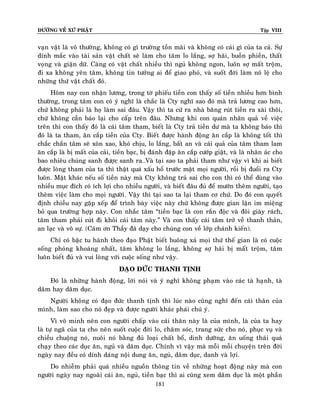 ÑÖÔØNG VEÀ XÖÙ PHAÄT

Tập VIII

vaïn vaät laø voâ thöôøng, khoâng coù gì tröôøng toàn maõi vaø khoâng coù caùi gì cuûa ta caû. Söï
dính maéc vaøo taøi saûn vaät chaát seõ laøm cho taâm lo laéng, sôï haõi, buoàn phieàn, thaát
voïng vaø giaän döõ. Caøng coù vaät chaát nhieàu thì nguû khoâng ngon, luoân sôï maát troäm,
ñi xa khoâng yeân taâm, khoâng tin töôûng ai ñeå giao phoù, vaø suoát ñôøi laøm noâ leä cho
nhöõng thöù vaät chaát ñoù.
Hoâm nay con nhaän löông, trong tôø phieáu tieàn con thaáy soá tieàn nhieàu hôn bình
thöôøng, trong taâm con coù yù nghó laø chaéc laø Cty nghó sao ñoù maø traû löông cao hôn,
chöù khoâng phaûi laø hoï laøm sai ñaâu. Vaäy thì ta cöù ra nhaø baêng ruùt tieàn ra xaøi thoâi,
chöù khoâng caàn baùo laïi cho caáp treân ñaâu. Nhöng khi con quaùn nhaân quaû veà vieäc
treân thì con thaáy ñoù laø caùi taâm tham, bieát laø Cty traû tieàn dö maø ta khoâng baùo thì
ñoù laø ta tham, aên caép tieàn cuûa Cty. Bieát ñöôïc haønh ñoäng aên caép laø khoâng toát thì
chaéc chaén taâm seõ xoân xao, khoù chòu, lo laéng, baát an vaø caùi quaû cuûa taâm tham lam
aên caép laø bò maát cuûa caûi, tieàn baïc, bò ñaùnh ñaäp aên caép cöôùp giaät, vaø laø nhaân aùc cho
bao nhieâu chuùng sanh ñöôïc sanh ra…Vaø taïi sao ta phaûi tham nhö vaäy vì khi ai bieát
ñöôïc loøng tham cuûa ta thì thaät quaù xaáu hoå tröôùc maët moïi ngöôøi, roài bò ñuoåi ra Cty
luoân. Maët khaùc neáu soá tieàn naøy maø Cty khoâng traû sai cho con thì coù theå duøng vaøo
nhieàu muïc ñích coù ích lôïi cho nhieàu ngöôøi, vaø bieát ñaâu ñuû ñeå möôùn theâm ngöôøi, taïo
theâm vieäc laøm cho moïi ngöôøi. Vaäy thì taïi sao ta laïi tham cô chöù. Do ñoù con quyeát
ñònh chieàu nay gaëp xeáp ñeå trình baøy vieäc naøy chöù khoâng ñöôïc gian laän im mieäng
boû qua tröôøng hôïp naøy. Con nhaéc taâm “tieàn baïc laø con raén ñoäc vaø ñoâi giaøy raùch,
taâm tham phaûi cuùt ñi khoûi caùi taâm naøy.” Vaø con thaáy caùi taâm trôû veà thanh thaûn,
an laïc vaø voâ söï. (Caùm ôn Thaày ñaõ daïy cho chuùng con veà lôùp chaùnh kieán).
Chæ coù baäc tu haønh theo ñaïo Phaät bieát buoâng xaû moïi thöù theá gian laø coù cuoäc
soáng phoùng khoaùng nhaát, taâm khoâng lo laéng, khoâng sôï haõi bò maát troäm, taâm
luoân bieát ñuû vaø vui loøng vôùi cuoäc soáng nhö vaäy.
ÑAÏO ÑÖÙC THANH TÒNH
Ñoù laø nhöõng haønh ñoäng, lôøi noùi vaø yù nghó khoâng phaïm vaøo caùc taø haïnh, taø
daâm hay daâm duïc.
Ngöôøi khoâng coù ñaïo ñöùc thanh tònh thì luùc naøo cuõng nghó ñeán caùi thaân cuûa
mình, laøm sao cho noù ñeïp vaø ñöôïc ngöôøi khaùc phaùi chuù yù.
Vì voâ minh neân con ngöôøi chaáp vaøo caùi thaân naøy laø cuûa mình, laø cuûa ta hay
laø töï ngaõ cuûa ta cho neân suoát cuoäc ñôøi lo, chaêm soùc, trang söùc cho noù, phuïc vuï vaø
chieàu chuoäng noù, nuoâi noù baèng ñuû loaïi chaát boå, dinh döôõng, aên uoáng thaùi quaù
chaïy theo caùc duïc aên, nguû vaø daâm duïc. Chính vì vaäy maø moãi moãi chuyeän treân ñôøi
ngaøy nay ñeàu coù dính daùng noäi dung aên, nguû, daâm duïc, danh vaø lôïi.
Do nhieãm phaûi quaù nhieàu nguoàn thoâng tin veà nhöõng hoaït ñoäng naøy maø con
ngöôøi ngaøy nay ngoaøi caùi aên, nguû, tieàn baïc thì ai cuõng xem daâm duïc laø moät phaàn
181

 