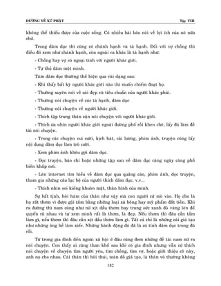 ÑÖÔØNG VEÀ XÖÙ PHAÄT

Tập VIII

khoâng theå thieáu ñöôïc cuûa cuoäc soáng. Coù nhieàu baøi baùo noùi veà lôïi ích cuûa noù nöõa
chöù.
Trong daâm duïc thì cuõng coù chaùnh haïnh vaø taø haïnh. Ñoái vôùi vôï choàng thì
ñieàu ñoù xem nhö chaùnh haïnh, coøn ngoaøi ra khaùc laø taø haïnh nhö:
- Choàng hay vôï coù ngoaïi tình vôùi ngöôøi khaùc giôùi.
- Töï thuû daâm moät mình.
Taâm daâm duïc thöôøng theå hieän qua vaøi daïng sau:
- Khi thaáy baát kyø ngöôøi khaùc giôùi naøo thì muoán chieám ñoaït hoï.
- Thöôøng xuyeân noùi veà caùi ñeïp vaø tieâu chuaån cuûa ngöôøi khaùc phaùi.
- Thöôøng noùi chuyeän veà caùc taø haïnh, daâm duïc
- Thöôøng noùi chuyeän veà ngöôøi khaùc giôùi.
- Thích taäp trung thaân caän noùi chuyeän vôùi ngöôøi khaùc giôùi.
- Thích öa nhìn ngöôøi khaùc giôùi ngoaøi ñöôøng phoá roài khen cheâ, laáy ñoù laøm ñeà
taøi noùi chuyeän.
- Trong caùc chuyeän vui cöôøi, kòch haùt, caûi löông, phim aûnh, truyeän cuõng laáy
noäi dung daâm duïc laøm troø cöôøi.
- Xem phim aûnh kheâu gôïi daâm duïc.
- Ñoïc truyeän, baùo chí hoaëc nhöõng taäp san veà daâm duïc caøng ngaøy caøng phoå
bieán khaép nôi.
- Leân internet tìm hieåu veà daâm duïc qua quaûng caùo, phim aûnh, ñoïc truyeän,
tham gia nhöõng caâu laïc boä cuûa ngöôøi thích daâm duïc, v.v...
- Thích nhìn soi kieáng khuoân maët, thaân hình cuûa mình.
Söï baát tònh, hoâi haùm cuûa thaân nhö vaäy maø con ngöôøi cöù moø vaøo. Hoï cho laø
hoï raát thôm vì ñöôïc goäi taém baèng nhöõng loaïi xaø boâng hay myõ phaåm ñaét tieàn. Khi
ra ñöôøng thì nam cuõng nhö nöõ xòt daàu thôm hay trang söùc xanh ñoû vaøng leân ñeå
quyeán ruõ nhau vaø töï xem mình raát laø thôm, laø ñeïp. Neáu thôm thì ñaâu caàn taém
laøm gì, neáu thôm thì ñaâu caàn xòt daàu thôm laøm gì. Taát caû chæ laø nhöõng caùi giaû taïo
nhö nhöõng oâng heà laøm xieác. Nhöõng haønh ñoäng ñoù ñaõ laø coù tính daâm duïc trong ñoù
roài.
Töø trong gia ñình ñeán ngoaøi xaõ hoäi ôû ñaâu cuõng ñem nhöõng ñeà taøi nam nöõ ra
noùi chuyeän. Con thaáy ai cuõng than khoå sau khi coù gia ñình nhöng vaãn cöù thích
noùi chuyeän veà chuyeän tìm ngöôøi yeâu, tìm choàng, tìm vôï, hoaëc giôùi thieäu coâ naøy,
anh noï cho nhau. Caùi thaân thì hoâi thuùi, toaøn ñoà giaû taïo, laø thaân voâ thöôøng khoâng
182

 