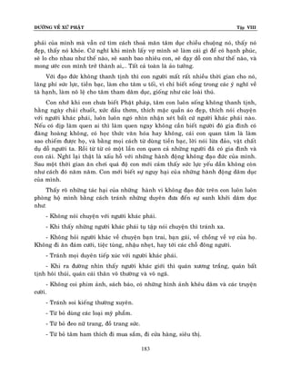 ÑÖÔØNG VEÀ XÖÙ PHAÄT

Tập VIII

phaûi cuûa mình maø vaãn cöù tìm caùch thoaû maõn taâm duïc chieàu chuoäng noù, thaáy noù
ñeïp, thaáy noù khoûe. Cöù nghó khi mình laáy vôï mình seõ laøm caùi gì ñeå coù haïnh phuùc,
seõ lo cho nhau nhö theá naøo, seõ sanh bao nhieâu con, seõ daïy doã con nhö theá naøo, vaø
mong öôùc con mình trôû thaønh ai,… Taát caû toaøn laø aûo töôûng.
Vôùi ñaïo ñöùc khoâng thanh tònh thì con ngöôøi maát raát nhieàu thôøi gian cho noù,
laõng phí söùc löïc, tieàn baïc, laøm cho taâm u toái, vì chæ bieát soáng trong caùc yù nghó veà
taø haïnh, laøm noâ leä cho taâm tham daâm duïc, gioáng nhö caùc loaøi thuù.
Con nhôù khi con chöa bieát Phaät phaùp, taâm con luoân soáng khoâng thanh tònh,
haèng ngaøy chaûi chuoát, xöùc daàu thôm, thích maëc quaàn aùo ñeïp, thích noùi chuyeän
vôùi ngöôøi khaùc phaùi, luoân luoân ngoù nhìn nhaän xeùt baát cöù ngöôøi khaùc phaùi naøo.
Neáu coù dòp laøm quen ai thì laøm quen ngay khoâng caàn bieát ngöôøi ñoù gia ñình coù
ñaøng hoaøng khoâng, coù hoïc thöùc vaên hoùa hay khoâng, caùi con quan taâm laø laøm
sao chieám ñöôïc hoï, vaø baèng moïi caùch töø duøng tieàn baïc, lôøi noùi löøa ñaûo, vaät chaát
duï doã ngöôøi ta. Roài töø töø coù moät laàn con quen caû nhöõng ngöôøi ñaõ coù gia ñình vaø
con caùi. Nghó laïi thaät laø xaáu hoã vôùi nhöõng haønh ñoäng khoâng ñaïo ñöùc cuûa mình.
Sau moät thôøi gian aên chôi quaù ñoä con môùi caûm thaáy söùc löïc yeáu daàn khoâng coøn
nhö caùch ñoù naêm naêm. Con môùi bieát söï nguy haïi cuûa nhöõng haønh ñoäng daâm duïc
cuûa mình.
Thaáy roõ nhöõng taùc haïi cuûa nhöõng haønh vi khoâng ñaïo ñöùc treân con luoân luoân
phoøng hoä mình baèng caùch traùnh nhöõng duyeân ñöa ñeán söï sanh khôûi daâm duïc
nhö:
- Khoâng noùi chuyeän vôùi ngöôøi khaùc phaùi.
- Khi thaáy nhöõng ngöôøi khaùc phaùi tuï taäp noùi chuyeän thì traùnh xa.
- Khoâng hoûi ngöôøi khaùc veà chuyeän baïn trai, baïn gaùi, veà choàng veà vôï cuûa hoï.
Khoâng ñi aên ñaùm cöôùi, tieäc tuøng, nhaäu nheït, hay tôùi caùc choã ñoâng ngöôøi.
- Traùnh moïi duyeân tieáp xuùc vôùi ngöôøi khaùc phaùi.
- Khi ra ñöôøng nhìn thaáy ngöôøi khaùc giôùi thì quaùn xöông traéng, quaùn baát
tònh hoâi thuùi, quaùn caùi thaân voâ thöôøng vaø voâ ngaõ.
- Khoâng coi phim aûnh, saùch baùo, coù nhöõng hình aûnh kheâu daâm vaø caùc truyeän
cöôøi.
- Traùnh soi kieáng thöôøng xuyeân.
- Töø boû duøng caùc loaïi myõ phaåm.
- Töø boû ñeo nöõ trang, ñoà trang söùc.
- Töø boû taâm ham thích ñi mua saém, ñi cöûa haøng, sieâu thò.
183

 