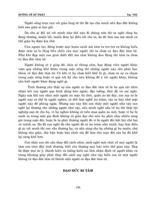 ÑÖÔØNG VEÀ XÖÙ PHAÄT

Tập VIII

Ngöôøi soáng troïn veïn vôùi giaøu loøng töø thì ñaõ taïo cho mình neàn ñaïo ñöùc khoâng
bieát saân giaän ai bao giôø.
Duø cho ai ñoái xöû vôùi mình nhö theá naøo ñi chaêng nöõa thì ta nghó raèng hoï
ñang thöông, muoán toát, muoán ñem laïi ñieàu toát cho ta, do ñoù laøm sao maø mình coù
theå giaän hoï ñöôïc kia chöù.
Coøn ngöôïc laïi, ñöùng tröôùc moïi hoaøn caûnh maø taâm ta trô trô ra khoâng hieåu
ñöôïc taâm tö lo laéng boàn choàn cuûa moïi ngöôøi thì ta chöa coù ñaïo ñöùc taâm töø.
Nhö khi ñaïp moät con giun döôùi ñaát maø taâm khoâng dao ñoäng thì taâm ta chöa
coù ñaïo ñöùc taâm töø .
Ngöôøi khoâng coù yù giuùp ñôõ, chia seû thoâng caûm, hay ñoäng vieân ngöôøi khaùc
vöôït qua nhöõng khoù khaên trong cuoäc soáng thì nhöõng ngöôøi naøy caàn phaûi hoïc
theâm veà ñaïo ñöùc taâm töø. Coù khi vì hoï chöa bieát khoå laø gì, chöa coù söï va chaïm
trong cuoäc soáng hoaëc vì quaù ích kyõ cho neân khoâng ñeå yù tôùi ngöôøi khaùc, khoâng
caàn bieát ngöôøi khaùc ñang nghó gì.
Tình thöông yeâu thaät söï cuûa ngöôøi coù ñaïo ñöùc taâm töø laø boû qua caùi nhìn
nhaän xeùt con ngöôøi qua hình daùng beân ngoaøi, ñaëc töôùng, thaùi ñoä vaø oai nghi.
Ngaøy xöa khi con nhìn moät ngöôøi aên maëc loâi thoâi, quaàn aùo dô daùy, con suy tö laø
ngöôøi naøy coù theå laø ngöôøi ngheøo, coù theå laøm ngheà aên troäm , vaäy ta haõy nhôù maët
ngöôøi naøy ñeå phoøng ngöøa. Nhöng sau naøy khi con thaáy moät ngöôøi nhö vaäy con
nghó laïi thöông cho nhöõng ngöôøi nhö vaäy, neáu mình nghó xaáu veà hoï thì thaät toäi
nghieäp oan öùc cho hoï, vì hoï ngheøo khoâng coù tieàn mua quaàn aùo môùi, hoaëc vì hoï bò
sanh ra trong moät gia ñình khoâng coù giaùo duïc cho neân hoï phaûi chòu nhieàu soùng
gioù trong cuoäc ñôøi, hoaëc laø ta phaûi thöông ngöôøi ñoù vì bò ngöôøi ñôøi haét huûi cheâ bai
vaø traùnh xa. Do ñoù con nghó duø cho ngöôøi ñoù coù aên troäm nhaø mình, hay laøm ñieàu
gì aùc vôùi mình thì con vaãn thöông hoï, vaø saün saøng cho hoï nhöõng gì hoï muoán, chöù
khoâng saân giaän, thuø haän hoaëc baùo caûnh saùt ñeå laøm cho cuoäc ñôøi cuûa hoï ñaõ khoå
laïi caøng khoå hôn.
Con thaáy con chæ caàn thay ñoåi caùch nhìn, caùch nghó moät chuùt veà moïi ngöôøi laø
taâm con traøn ñaày tình thöông, bieát yeâu thöông moïi loaøi treân theá gian naøy. Deïp
boû ñöôïc moïi aùc yù, thaønh kieán vaø töôûng kieán sai laàm nhaän ñònh veà ngöôøi khaùc vaø
trong khoaûng giaây phuùt thay ñoåi caùch suy nghó nhö vaäy bieán con töø moät ngöôøi
khoâng coù ñaïo ñöùc taâm töø thaønh moät ngöôøi coù ñaïo ñöùc taâm töø.
ÑAÏO ÑÖÙC BI TAÂM

196

 