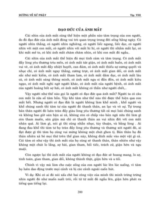 ÑÖÔØNG VEÀ XÖÙ PHAÄT

Tập VIII

ÑAÏO ÑÖÙC CUÛA AÙNH MAÉT
Caùi nhìn cuûa aùnh maét cuõng theå hieän moät phaàn naøo taâm traïng cuûa con ngöôøi,
do ñoù ñaïo ñöùc cuûa aùnh maét ñoùng vai troø quan troïng trong ñôøi soáng haèng ngaøy. Coù
ngöôøi nhìn thaúng, coù ngöôøi nhìn nghieâng, coù ngöôøi lieác ngang, lieác doïc, coù ngöôøi
nhìn vôùi moät con maét, coù ngöôøi nhìn vôùi maét hi hí, coù ngöôøi thì nhaém maét laïi, coù
khi maét môû to, coù khi aùnh maét chaêm chaêm nhìn, coù khi con maét ñoû ngaàu…
Caùi nhìn cuûa aùnh maét theå hieän ñuû moïi tình caûm vaø taâm traïng. Coù aùnh maét
ñaày loøng yeâu thöông trìu meán, coù aùnh maét töùc giaän, coù aùnh maét buoàn, coù aùnh maét
vui veõ, coù aùnh maét ñaày nhieät huyeát, can ñaûm, coù aùnh maét thieáu söï cöông quyeát vaø
nhuïc chí, coù aùnh maét ngay thaúng, cöông tröïc, coù aùnh maét gian doái, coù aùnh maét
saéc nhö muõi kieám, coù aùnh maét tham lam, coù aùnh maét daâm duïc, coù aùnh maét laùu
caù, coù aùnh maét saùng thoâng minh, coù aùnh maét ngu si ñaàn ñoàn, coù aùnh maét kieâu
ngaïo, coù aùnh maét nghi ngôø ngöôøi khaùc, coù aùnh maét cuûa ngöôøi beänh, coù aùnh maét
cuûa ngöôøi hoaûng hoát sôï haõi, coù aùnh maét khoâng coù thaàn nhö ngöôøi cheát,…
Vaäy ngöôøi nhö theá naøo goïi laø ngöôøi coù ñaïo ñöùc qua aùnh maét? Ngöôøi ta coù caâu
con maét laø cöûa soå taâm hoàn. Vaäy khi taâm nhö theá naøo thì ñöôïc theå hieän qua con
maét heát. Nhöng ngöôøi coù ñaïo ñöùc laø ngöôøi khoâng laøm khoå mình , khoå ngöôøi vaø
khoå chuùng sanh thì taâm tö cuûa ngöôøi ñoù thanh thaûn, an laïc vaø voâ söï. Töï trong
baûn thaân ngöôøi ñoù luoân traøn ñaày giaøu loøng yeâu thöông taát caû moïi loaøi chuùng sanh
vaø khoâng bao giôø oaùn haän ai caû, khoâng coøn coù chaáp vaøo baûn ngaõ nöõa thì laøm gì
coøn tham muoán, saân giaän maø chæ coù thanh thaûn an vui nhìn ñôøi vôùi con maét
nhaân quaû. Ai laøm gì, noùi gì thì cuõng nhaãn nhuïc, tuøy thuaän, vaø baèng loøng . Ai
ñang ñau khoå thì taâm tö hoï traøn ñaày loøng yeâu thöông vaø thöông xoùt ngöôøi ñoù, ai
ñaït ñöôïc gì thì taâm hoï cuõng vui möøng khoâng moät chuùt ghen tò. Baûn thaân hoï ñaõ
thaûn nhieân xaû boû moïi thöù treân theá gian naøy, khoâng dính maéc vaøo moät vaät gì caû.
Caùi taâm coù nhö vaäy thì aùnh maét cuûa hoï cuõng seõ thanh thaûn, thaûn nhieân nhö vaäy
khoâng moät chuùt lo laéng, sôï haõi, gian tham, hoái tieác, traùch cöù, giaän hôøn vaø ngu
muoäi.
Coøn ngöôïc laïi thì aùnh maét cuûa ngöôøi khoâng coù ñaïo ñöùc seõ hoang mang, lo sôï,
tính toaùn, gian tham, gian doái, khoâng thaønh thaät, giaän hôøn vaø u toái.
Chính vì vaäy maø laøm cho cuoäc soáng cuûa con ngöôøi luùc leân luùc xuoáng, vì taâm
hoï luoân dao ñoäng tröôùc moïi caûnh vaø bò caùc caûnh ngoaøi cuoán huùt.
Ví duï: Khi coù ai ñoù noùi xaáu cheâ bai coâng vieäc cuûa mình thì mình tröøng tröøng
nhìn ngöôøi ñoù nhö muoán nuoát troâi, roài töø töø maét ñoû ngaàu leân, giaän hôøn phaùt ra
tieáng qua tieáng laïi.
200

 