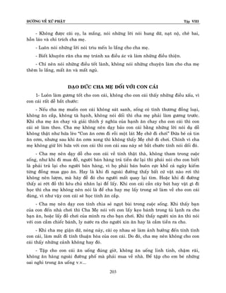 ÑÖÔØNG VEÀ XÖÙ PHAÄT

Tập VIII

- Khoâng ñöôïc caõi coï, la maéng, noùi nhöõng lôøi noùi hung döõ, naït noä, cheâ bai,
hoãn laùo vaø chæ trích cha meï.
- Luoân noùi nhöõng lôøi noùi trìu meán lo laéng cho cha meï.
- Bieát khuyeân raên cha meï traùnh xa ñieàu aùc vaø laøm nhöõng ñieàu thieän.
- Chæ neân noùi nhöõng ñieàu toát laønh, khoâng noùi nhöõng chuyeän laøm cho cha meï
theâm lo laéng, maát aên vaø maát nguû.
ÑAÏO ÑÖÙC CHA MEÏ ÑOÁI VÔÙI CON CAÙI
1- Luoân laøm göông toát cho con caùi, khoâng cho con caùi thaáy nhöõng ñieàu xaáu, vì
con caùi raát deã baét chöôùc:
- Neáu cha meï muoán con caùi khoâng saùt sanh, soáng coù tình thöông ñoàng loaïi,
khoâng aên caép, khoâng taø haïnh, khoâng noùi doái thì cha meï phaûi laøm göông tröôùc .
Khi cha meï aên chay vaø giaûi thích yù nghóa cuûa haïnh aên chay cho con caùi thì con
caùi seõ laøm theo. Cha meï khoâng neân daïy baûo con caùi baèng nhöõng lôøi noùi duï doã
khoâng thaät nhö höùa leøo “Con aên côm ñi roài moät laùt Meï chôû ñi chôi” Ñöùa beù caû tin
aên côm, nhöng sau khi aên côm xong thì khoâng thaáy Meï chôû ñi chôi. Chính vì cha
meï khoâng giöõ lôøi höùa vôùi con caùi thì con caùi sau naøy seõ baét chöôùc tính noùi doái ñoù.
- Cha meï neân daïy doã cho con caùi veà tính thaät thaø, khoâng tham trong cuoäc
soáng, nhö khi ñi mua ñoà, ngöôøi baùn haøng traû tieàn dö laïi thì phaûi noùi cho con bieát
laø phaûi traû laïi cho ngöôøi baùn haøng, vì hoï phaûi baùn buoân cöïc khoå caû ngaøy kieám
töøng ñoàng mua gaïo aên. Hay laø khi ñi ngoaøi ñöôøng thaáy baát cöù vaät naøo rôi thì
khoâng neân löôïm, maø haõy ñeã ñoù cho ngöôøi maát quay laïi tìm. Hoaëc khi ñi ñöôøng
thaáy ai rôùt ñoà thì keâu chuû nhaân laïi ñeå laáy. Khi con caùi caàn caây buùt hay vaät gì ñi
hoïc thì cha meï khoâng neân noùi laø ñeå cha hay meï laáy trong sôû laøm veà cho con caùi
duøng, vì nhö vaäy con caùi seõ hoïc tính aên caép.
- Cha meï neân daïy con tính chia seû ngoït buøi trong cuoäc soáng. Khi thaáy baïn
cuûa con ñeán nhaø chôi thì Cha Meï noùi vôùi con laáy keïo baùnh trong tuû laïnh ra cho
baïn aên, hoaëc laáy ñoà chôi cuûa mình ra cho baïn chôi. Khi thaáy ngöôøi xin aên thì noùi
vôùi con caàm chieác baùnh, ly nöôùc ra cho ngöôøi xin aên hay laø caàm tieàn ra cho.
- Khi cha meï giaän döõ, noùng naûy, caõi coï nhau seõ laøm aûnh höôûng ñeán tính tình
con caùi, laøm maát ñi tính thuaän hoøa cuûa con caùi. Do ñoù, cha meï neân khoâng cho con
caùi thaáy nhöõng caûnh khoâng hay ñoù.
- Taäp cho con caùi aên uoáng ñuùng giôø, khoâng aên uoáng linh tinh, chaäm raõi,
khoâng aên haøng ngoaøi ñöôøng phoá maø phaûi mua veà nhaø. Ñeå taäp cho em beù nhöõng
oai nghi trong aên uoáng v.v...
203

 