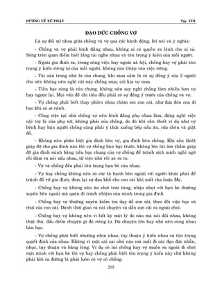 ÑÖÔØNG VEÀ XÖÙ PHAÄT

Tập VIII

ÑAÏO ÑÖÙC CHOÀNG VÔÏ
Laø söï ñoái xöû nhau giöõa choàng vaø vôï qua caùc haønh ñoäng, lôøi noùi vaø yù nghóa:
- Choàng vaø vôï phaûi bình ñaúng nhau, khoâng ai coù quyeàn ra leänh cho ai caû.
Soáng treân quan ñieåm bieát laéng tai nghe nhau vaø toân troïng yù kieán cuûa moãi ngöôøi.
- Ngoaøi gia ñình ra, trong coâng vieäc hay ngoaøi xaõ hoäi, choàng hay vôï phaûi toân
troïng yù kieán rieâng tö cuûa moãi ngöôøi, khoâng can thieäp vaøo vieäc rieâng.
- Taøi saûn trong nhaø laø cuûa chung, khi mua saém laø coù söï ñoàng yù cuûa 2 ngöôøi
cho neân khoâng neân nghó caùi naøy choàng mua, caùi kia vôï mua.
- Tieàn baïc cuõng laø cuûa chung, khoâng neân suy nghó choàng laøm nhieàu hôn vôï
hay ngöôïc laïi. Moïi vaán ñeà chi tieâu ñeàu phaûi coù söï ñoàng yù tröôùc cuûa choàng vaø vôï.
- Vôï choàng phaûi bieát thay phieân nhau chaêm soùc con caùi, nhö ñöa ñoùn con ñi
hoïc khi coù ai raûnh.
- Coâng vieäc taïi nhaø choàng vôï neân bình ñaúng phuï nhau laøm, ñöøng nghó vieäc
noäi trôï laø cuûa phuï nöõ, khoâng phaûi cuûa choàng, do ñoù khi caàn thieát ví duï nhö vôï
beänh hay baän ngöôøi choàng cuõng phaûi yù thöùc xuoáng beáp naáu aên, röûa cheùn vaø giaët
ñoà.
- Khoâng neân phaân bieät gia ñình beân vôï, gia ñình beân choàng. Khi caàn thieát
giuùp ñôõ cho gia ñình naøo thì vôï choàng baøn baïc tröôùc, khoâng leùn luùt aâm thaàm giuùp
ñôõ gia ñình mình baèng tieàn baïc chung cuûa vôï choàng ñeå traùnh xích mích nghi ngôø
roài ñaâm ra noùi xaáu nhau, töø vieäc nhoû roài xeù ra to.
- Vôï vaø choàng ñeàu phaûi toân troïng baïn beø cuûa nhau.
- Vôï hay choàng khoâng neân coù caùc taø haïnh beân ngoaøi vôùi ngöôøi khaùc phaùi ñeå
traùnh ñoå vôõ gia ñình, ñem laïi söï ñau khoå cho con caùi khi maát cha hoaëc Meï.
- Choàng hay vôï khoâng neân aên chôi traùc taùng, nhaäu nheït vôùi baïn beø thöôøng
xuyeân beân ngoaøi maø queân ñi traùch nhieäm cuûa mình trong gia ñình.
- Choàng hay vôï thöôøng xuyeân kieåm tra daïy doã con caùi, theo doõi vieäc hoïc vaø
chôi cuûa con caùi. Daønh thôøi gian ra noùi chuyeän vaø daãn con caùi ra ngoaøi chôi.
- Choàng hay vôï khoâng neân vì baát kyø moät lyù do naøo maø noùi doái nhau, khoâng
thaät thaø, daáu dieám chuyeän gì ñoù rieâng tö. Duø chuyeän lôùn hay nhoû neân cuøng nhau
baøn baïc.
- Vôï choàng phaûi bieát nhöôøng nhòn nhau, tuøy thuaän yù kieán nhau vaø toân troïng
quyeát ñònh cuûa nhau. Khoâng vì moät caùi sai nhoû naøo maø maát ñi caùc ñaïo ñöùc nhaãn,
nhuïc, tuøy thuaän vaø baèng loøng. Ví duï coù luùc choàng hay vôï muoàn ra ngoaøi ñi chôi
moät mình vôùi baïn beø thì vôï hay choàng phaûi bieát toân troïng yù kieán naøy chöù khoâng
phaûi khi ra ñöôøng laø phaûi luoân coù vôï coù choàng.
205

 