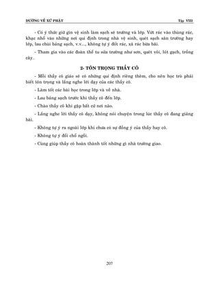 ÑÖÔØNG VEÀ XÖÙ PHAÄT

Tập VIII

- Coù yù thöùc giöõ gìn veä sinh laøm saïch seõ tröôøng vaø lôùp. Vöùt raùc vaøo thuøng raùc,
khaïc nhoå vaøo nhöõng nôi qui ñònh trong nhaø veä sinh, queùt saïch saân tröôøng hay
lôùp, lau chuøi baûng saïch, v.v..., khoâng töï yù ñoát raùc, xaõ raùc böøa baõi.
- Tham gia vaøo caùc ñoaøn theå tu söûa tröôøng nhö sôn, queùt voâi, loùt gaïch, troàng
caây…
2- TOÂN TROÏNG THAÀY COÂ
- Moãi thaày coâ giaùo seõ coù nhöõng qui ñònh rieâng theâm, cho neân hoïc troø phaûi
bieát toân troïng vaø laéng nghe lôøi daïy cuûa caùc thaày coâ.
- Laøm toát caùc baøi hoïc trong lôùp vaø veà nhaø.
- Lau baûng saïch tröôùc khi thaày coâ ñeán lôùp.
- Chaøo thaày coâ khi gaëp baát cöù nôi naøo.
- Laéng nghe lôøi thaày coâ daïy, khoâng noùi chuyeän trong luùc thaày coâ ñang giaûng
baøi.
- Khoâng töï yù ra ngoaøi lôùp khi chöa coù söï ñoàng yù cuûa thaày hay coâ.
- Khoâng töï yù ñoåi choå ngoài.
- Cuøng giuùp thaày coâ hoaøn thaønh toát nhöõng gì nhaø tröôøng giao.

207

 