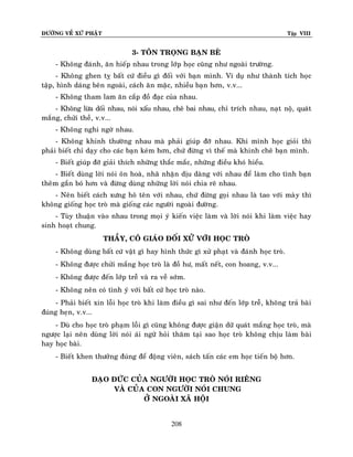 ÑÖÔØNG VEÀ XÖÙ PHAÄT

Tập VIII

3- TOÂN TROÏNG BAÏN BEØ
- Khoâng ñaùnh, aên hieáp nhau trong lôùp hoïc cuõng nhö ngoaøi tröôøng.
- Khoâng ghen tî baát cöù ñieàu gì ñoái vôùi baïn mình. Ví duï nhö thaønh tích hoïc
taäp, hình daùng beân ngoaøi, caùch aên maëc, nhieàu baïn hôn, v.v...
- Khoâng tham lam aên caép ñoà ñaïc cuûa nhau.
- Khoâng löøa doái nhau, noùi xaáu nhau, cheâ bai nhau, chæ trích nhau, naït noä, quaùt
maéng, chöûi theà, v.v...
- Khoâng nghi ngôø nhau.
- Khoâng khinh thöôøng nhau maø phaûi giuùp ñôõ nhau. Khi mình hoïc gioûi thì
phaûi bieát chæ daïy cho caùc baïn keùm hôn, chöù ñöøng vì theá maø khinh cheâ baïn mình.
- Bieát giuùp ñôõ giaûi thích nhöõng thaéc maéc, nhöõng ñieàu khoù hieåu.
- Bieát duøng lôøi noùi oân hoaø, nhaõ nhaën dòu daøng vôùi nhau ñeå laøm cho tình baïn
theâm gaén boù hôn vaø ñöøng duøng nhöõng lôøi noùi chia reõ nhau.
- Neân bieát caùch xöng hoâ teân vôùi nhau, chöù ñöøng goïi nhau laø tao vôùi maø y thì
khoâng gioáng hoïc troø maø gioáng caùc ngöôøi ngoaøi ñöôøng.
- Tuøy thuaän vaøo nhau trong moïi yù kieán vieäc laøm vaø lôøi noùi khi laøm vieäc hay
sinh hoaït chung.
THAÀY, COÂ GIAÙO ÑOÁI XÖÛ VÔÙI HOÏC TROØ
- Khoâng duøng baát cöù vaät gì hay hình thöùc gì xöû phaït vaø ñaùnh hoïc troø.
- Khoâng ñöôïc chöûi maéng hoïc troø laø ñoà hö, maát neát, con hoang, v.v...
- Khoâng ñöôïc ñeán lôùp treã vaø ra veà sôùm.
- Khoâng neân coù tình yù vôùi baát cöù hoïc troø naøo.
- Phaûi bieát xin loãi hoïc troø khi laøm ñieàu gì sai nhö ñeán lôùp treã, khoâng traû baøi
ñuùng heïn, v.v...
- Duø cho hoïc troø phaïm loãi gì cuõng khoâng ñöôïc giaän döõ quaùt maéng hoïc troø, maø
ngöôïc laïi neân duøng lôøi noùi aùi ngöõ hoûi thaêm taïi sao hoïc troø khoâng chòu laøm baøi
hay hoïc baøi.
- Bieát khen thöôûng ñuùng ñeå ñoäng vieân, saùch taán caùc em hoïc tieán boä hôn.
ÑAÏO ÑÖÙC CUÛA NGÖÔØI HOÏC TROØ NOÙI RIEÂNG
VAØ CUÛA CON NGÖÔØI NOÙI CHUNG
ÔÛ NGOAØI XAÕ HOÄI
208

 