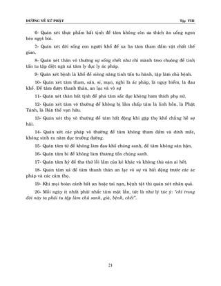ÑÖÔØNG VEÀ XÖÙ PHAÄT

Tập VIII

6- Quaùn xeùt thöïc phaåm baát tònh ñeå taâm khoâng coøn öa thích aên uoáng ngon
beùo ngoït buøi.
7- Quaùn xeùt ñôøi soáng con ngöôøi khoå ñeå xa lìa taâm tham ñaém vaät chaát theá
gian.
8- Quaùn xeùt thaân voâ thöôøng söï soáng cheát nhö chæ maønh treo chuoâng ñeå tinh
taán tu taäp dieät ngaõ xaû taâm ly duïc ly aùc phaùp.
9- Quaùn xeùt beänh laø khoå ñeå sieâng naêng tinh taán tu haønh, taäp laøm chuû beänh.
10- Quaùn xeùt taâm tham, saân, si, maïn, nghi laø aùc phaùp, laø nguy hieåm, laø ñau
khoå. Ñeå taâm ñöôïc thanh thaûn, an laïc vaø voâ söï
11- Quaùn xeùt thaân baát tònh ñeå phaù taâm saéc duïc khoâng ham thích phuï nöõ.
12- Quaùn xeùt taâm voâ thöôøng ñeå khoâng bò laàm chaáp taâm laø linh hoàn, laø Phaät
Taùnh, laø Baûn theå vaïn höõu.
13- Quaùn xeùt thoï voâ thöôøng ñeå taâm baát ñoäng khi gaëp thoï khoå chaúng heà sôï
haõi.
14- Quaùn xeùt caùc phaùp voâ thöôøng ñeå taâm khoâng tham ñaém vaø dính maéc,
khoâng sinh ra naêm duïc tröôûng döôõng.
15- Quaùn taâm töø ñeå khoâng laøm ñau khoå chuùng sanh, ñeå taâm khoâng saân haän.
16- Quaùn taâm bi ñeå khoâng laøm thöông toån chuùng sanh.
17- Quaùn taâm hyû ñeå tha thöù loãi laàm cuûa keû khaùc vaø khoâng thuø oaùn ai heát.
18- Quaùn taâm xaû ñeå taâm thanh thaûn an laïc voâ söï vaø baát ñoäng tröôùc caùc aùc
phaùp vaø caùc caûm thoï.
19- Khi moïi hoaøn caûnh baát an hoaëc tai naïn, beänh taät thì quaùn xeùt nhaân quaû.
20- Moãi ngaøy ít nhaát phaûi nhaéc taâm moät laàn, töùc laø nhö lyù taùc yù: ‚chæ trong
ñôøi naøy ta phaûi tu taäp laøm chuû sanh, giaø, beänh, cheát‛.

21

 