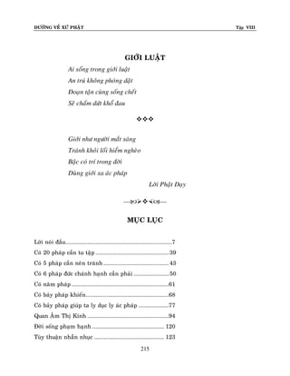 ÑÖÔØNG VEÀ XÖÙ PHAÄT

Tập VIII

GIÔÙI LUAÄT
Ai soáng trong giôùi luaät
An truù khoâng phoùng daät
Ñoaïn taän cuøng soáng cheát
Seõ chaám döùt khoå ñau

Giôùi nhö ngöôøi maét saùng
Traùnh khoûi loái hieåm ngheøo
Baäc coù trí trong ñôøi
Duøng giôùi xa aùc phaùp
Lôøi Phaät Daïy
-----MUÏC LUÏC
Lôøi noùi ñaàu...................................................................7
Coù 20 phaùp caàn tu taäp .............................................. 39
Coù 5 phaùp caàn neân traùnh ......................................... 43
Coù 6 phaùp ñöùc chaùnh haïnh caàn phaûi ...................... 50
Coù naêm phaùp .............................................................61
Coù baûy phaùp khieán ....................................................68
Coù baûy phaùp giuùp ta ly duïc ly aùc phaùp ...................77
Quan AÂm Thò Kính ...................................................94
Ñôøi soáng phaïm haïnh ............................................. 120
Tuøy thuaän nhaãn nhuïc ............................................ 123
215

 