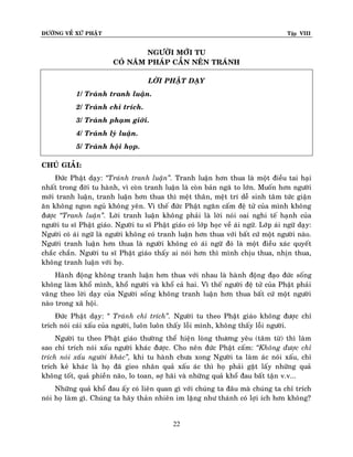 ÑÖÔØNG VEÀ XÖÙ PHAÄT

Tập VIII

NGÖÔØI MÔÙI TU
COÙ NAÊM PHAÙP CAÀN NEÂN TRAÙNH
LÔØI PHAÄT DAÏY
1/ Traùnh tranh luaän.
2/ Traùnh chæ trích.
3/ Traùnh phaïm giôùi.
4/ Traùnh lyù luaän.
5/ Traùnh hoäi hoïp.
CHUÙ GIAÛI:
Ñöùc Phaät daïy: ‚Traùnh tranh luaän‛. Tranh luaän hôn thua laø moät ñieàu tai haïi
nhaát trong ñôøi tu haønh, vì coøn tranh luaän laø coøn baûn ngaõ to lôùn. Muoán hôn ngöôøi
môùi tranh luaän, tranh luaän hôn thua thì meät thaân, meät trí deã sinh taâm töùc giaän
aên khoâng ngon nguû khoâng yeân. Vì theá ñöùc Phaät ngaên caám ñeä töû cuûa mình khoâng
ñöôïc ‚Tranh luaän‛. Lôøi tranh luaän khoâng phaûi laø lôøi noùi oai nghi teá haïnh cuûa
ngöôøi tu só Phaät giaùo. Ngöôøi tu só Phaät giaùo coù lôùp hoïc veà aùi ngöõ. Lôùp aùi ngöõ daïy:
Ngöôøi coù aùi ngöõ laø ngöôøi khoâng coù tranh luaän hôn thua vôùi baát cöù moät ngöôøi naøo.
Ngöôøi tranh luaän hôn thua laø ngöôøi khoâng coù aùi ngöõ ñoù laø moät ñieàu xaùc quyeát
chaéc chaén. Ngöôøi tu só Phaät giaùo thaáy ai noùi hôn thì mình chòu thua, nhòn thua,
khoâng tranh luaän vôùi hoï.
Haønh ñoäng khoâng tranh luaän hôn thua vôùi nhau laø haønh ñoäng ñaïo ñöùc soáng
khoâng laøm khoå mình, khoå ngöôøi vaø khoå caû hai. Vì theá ngöôøi ñeä töû cuûa Phaät phaûi
vaâng theo lôøi daïy cuûa Ngöôøi soáng khoâng tranh luaän hôn thua baát cöù moät ngöôøi
naøo trong xaõ hoäi.
Ñöùc Phaät daïy: ‚ Traùnh chæ trích‛. Ngöôøi tu theo Phaät giaùo khoâng ñöôïc chæ
trích noùi caùi xaáu cuûa ngöôøi, luoân luoân thaáy loãi mình, khoâng thaáy loãi ngöôøi.
Ngöôøi tu theo Phaät giaùo thöôøng theå hieän loøng thöông yeâu (taâm töø) thì laøm
sao chæ trích noùi xaáu ngöôøi khaùc ñöôïc. Cho neân ñöùc Phaät caám: ‚Khoâng ñöôïc chæ
trích noùi xaáu ngöôøi khaùc‛, khi tu haønh chöa xong Ngöôøi ta laøm aùc noùi xaáu, chæ
trích keû khaùc laø hoï ñaõ gieo nhaân quaû xaáu aùc thì hoï phaûi gaët laáy nhöõng quaû
khoâng toát, quaû phieàn naõo, lo toan, sôï haõi vaø nhöõng quaû khoå ñau baát taän v.v...
Nhöõng quaû khoå ñau aáy coù lieân quan gì vôùi chuùng ta ñaâu maø chuùng ta chæ trích
noùi hoï laøm gì. Chuùng ta haõy thaûn nhieân im laëng nhö thaùnh coù lôïi ích hôn khoâng?
22

 