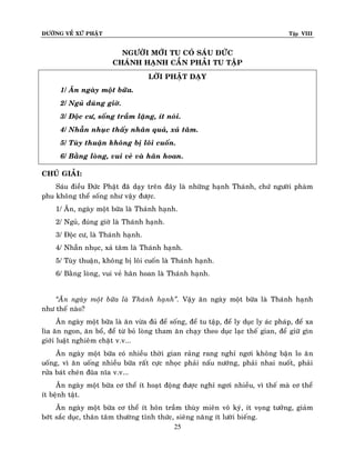 ÑÖÔØNG VEÀ XÖÙ PHAÄT

Tập VIII

NGÖÔØI MÔÙI TU COÙ SAÙU ÑÖÙC
CHAÙNH HAÏNH CAÀN PHAÛI TU TAÄP
LÔØI PHAÄT DAÏY
1/ AÊn ngaøy moät böõa.
2/ Nguû ñuùng giôø.
3/ Ñoäc cö, soáng traàm laëng, ít noùi.
4/ Nhaãn nhuïc thaáy nhaân quaû, xaû taâm.
5/ Tuøy thuaän khoâng bò loâi cuoán.
6/ Baèng loøng, vui veû vaø haân hoan.
CHUÙ GIAÛI:
Saùu ñieàu Ñöùc Phaät ñaõ daïy treân ñaây laø nhöõng haïnh Thaùnh, chöù ngöôøi phaøm
phu khoâng theå soáng nhö vaäy ñöôïc.
1/ AÊn, ngaøy moät böõa laø Thaùnh haïnh.
2/ Nguû, ñuùng giôø laø Thaùnh haïnh.
3/ Ñoäc cö, laø Thaùnh haïnh.
4/ Nhaãn nhuïc, xaû taâm laø Thaùnh haïnh.
5/ Tuøy thuaän, khoâng bò loâi cuoán laø Thaùnh haïnh.
6/ Baèng loøng, vui veû haân hoan laø Thaùnh haïnh.
‚AÊn ngaøy moät böõa laø Thaùnh haïnh‛. Vaäy aên ngaøy moät böõa laø Thaùnh haïnh
nhö theá naøo?
AÊn ngaøy moät böõa laø aên vöøa ñuû ñeå soáng, ñeå tu taäp, ñeå ly duïc ly aùc phaùp, ñeå xa
lìa aên ngon, aên boå, ñeå töø boû loøng tham aên chaïy theo duïc laïc theá gian, ñeå giöõ gìn
giôùi luaät nghieâm chaët v.v...
AÊn ngaøy moät böõa coù nhieàu thôøi gian raûng rang nghæ ngôi khoâng baän lo aê n
uoáng, vì aên uoáng nhieàu böõa raát cöïc nhoïc phaûi naáu nöôùng, phaûi nhai nuoát, phaûi
röûa baùt cheùn ñuõa nóa v.v...
AÊn ngaøy moät böõa cô theå ít hoaït ñoäng ñöôïc nghæ ngôi nhieàu, vì theá maø cô theå
ít beänh taät.
AÊn ngaøy moät böõa cô theå ít hoân traàm thuøy mieân voâ kyù, ít voïng töôûng, giaûm
bôùt saéc duïc, thaân taâm thöôøng tænh thöùc, sieâng naêng ít löôøi bieáng.
25

 