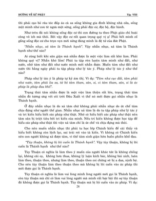 ÑÖÔØNG VEÀ XÖÙ PHAÄT

Tập VIII

thì phaûi caïo boû raâu toùc ñaép aùo caø sa soáng khoâng gia ñình khoâng nhaø cöûa, soáng
moät mình nhö con teâ ngöu moät söøng, soáng phaûi ñoäc cö, ñoäc boä, ñoäc haønh.
Nhö treân ñaõ noùi khoâng soáng ñoäc cö thì con ñöôøng tu theo Phaät giaùo chæ hoaøi
coâng voâ ích maø thoâi. Bôûi vaäy ñoäc cö raát quan troïng quyù vò aï! Phaûi heát mình coá
gaéng soáng ñoäc cö cho troïn veïn môùi xöùng ñaùng mình laø ñeä töû cuûa ñöùc Phaät.
‚Nhaãn nhuïc, xaû taâm laø Thaùnh haïnh‛. Vaäy nhaãn nhuïc, xaû taâm laø Thaùnh
haïnh nhö theá naøo?
Ai cuõng bieát khi saân giaän maø nhaãn ñöôïc laø moät vieäc laøm raát khoù laøm. Phaûi
khoâng quyù vò? Nhaãn khoù laém! Phaûi tu taäp reøn luyeän taâm mình nhö ñaát, nhö
nöôùc, nhôø taâm nhö ñaát nhö nöôùc mình môùi nhaãn ñöôïc. Muoán taâm nhö ñaát nhö
nöôùc thì haèng ngaøy phaûi tu taäp phaùp nhö lyù taùc yù. Phaùp nhö lyù taùc yù nhö theá
naøo?
Phaùp nhö lyù taùc yù laø phaùp töï kyû aùm thò. Ví duï: ‚Taâm nhö cuïc ñaát, taâm phaûi
nhö nöôùc, taâm phaûi lìa xa, töø boû taâm tham, saân, si, vì taâm tham, saân, si laø aùc
phaùp laø phaùp ñau khoå‛.
Traïng thaùi taâm nhaãn ñöôïc laø moät vieäc laøm thieän raát lôùn, traïng thaùi taâm
nhaãn ñoù töông öng vôùi coõi trôøi Ñaâu Xuaát vì theá noù môùi ñöôïc goïi nhaãn nhuïc laø
Thaùnh haïnh.
ÔÛ ñaây nhaãn nhuïc laø do xaû taâm chöù khoâng phaûi nhaãn nhuïc do öùc cheá taâm
chòu ñöïng nhö ngöôøi theá gian. Nhaãn nhuïc xaû taâm laø do tu taäp phaùp nhö lyù taùc yù
vaø tri kieán hieåu bieát caùc phaùp nhö thaät. Nhôø coù hieåu bieát caùc phaùp nhö thaät neân
taâm saân bò trieät tieâu bôûi tri kieán cuûa mình. Neáu tri kieán khoâng ñöôïc hoïc taäp ñeå
hieåu caùc phaùp nhö thaät thì vieäc xaû taâm chæ laø öùc cheá vaø chòu ñöïng maø thoâi.
Cho neân muoán nhaãn nhuïc thì phaûi tu hoïc lôùp Chaùnh kieán ñeå caùi thaáy vaø
hieåu bieát khoâng coøn leäch laïc, sai traùi rôi vaøo taø kieán. Vì khoâng coù Chaùnh kieán
neân con ngöôøi khoâng xaû ñöôïc taâm, vì theá taâm sinh giaän hôøn buoàn phieàn khoå ñau.
‚Tuøy thuaän, khoâng bò loâi cuoán laø Thaùnh haïnh‛. Vaäy tuøy thuaän, khoâng bò loâi
cuoán laø Thaùnh haïnh nhö theá naøo?
Tuøy Thuaän coù nghóa laø laøm theo yù muoán cuûa ngöôøi khaùc töùc laø khoâng choáng
laïi, khoâng caõi coï, khoâng hôn thua, khoâng lyù luaän kích baùc, khoâng baøi xích, luoân
laøm theo, thuaän theo, nhöng laøm theo, thuaän theo coi chöøng seõ bò a dua, nònh bôï.
Cho neân tuøy thuaän laøm theo thuaän theo maø khoâng bò loâi cuoán vaøo aùc phaùp thì
môùi ñöôïc goïi laø Thaùnh haïnh.
Tuøy thuaän coù nghóa laø laøm vui loøng mình loøng ngöôøi môùi goïi laø Thaùnh haïnh,
coøn tuøy thuaän maø chæ coù laøm vui loøng ngöôøi maø mình raát böïc boäi thì söï tuøy thuaän
ñoù khoâng ñöôïc goïi laø Thaùnh haïnh. Tuøy thuaän maø bò loâi cuoán vaøo aùc phaùp. Ví duï:
28

 