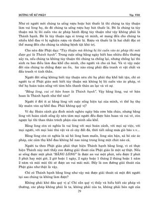 ÑÖÔØNG VEÀ XÖÙ PHAÄT

Tập VIII

Nhö coù ngöôøi môøi chuùng ta uoáng röôïu hoaëc huùt thuoác laù thì chuùng ta tuøy thuaän
laøm vui loøng hoï, do ñoù chuùng ta uoáng röôïu hay huùt thuoác laù. Ñoù laø chuùng ta tuøy
thuaän maø bò loâi cuoán vaøo aùc phaùp haønh ñoäng tuøy thuaän nhö vaäy khoâng phaûi laø
Thaùnh haïnh. Ñoù laø tuøy thuaän ngu si trong voâ minh, seõ mang ñeán cho chuùng ta
nhieàu khoå ñau vì bò nghieän röôïu vaø thuoác laù. Röôïu vaø thuoác laù laø hai chaát ñoäc coù
theå mang ñeán cho chuùng ta nhöõng beänh taät khoù trò.
Cho neân ñöùc Phaät daïy: “Tuøy thuaän maø khoâng bò loâi cuoán vaøo aùc phaùp thì môùi
ñöôïc goïi laø Thaùnh haïnh‛. Trong cuoäc soáng haèng ngaøy bieát bao nhieâu ñieàu thöôøng
xaûy ra, neáu chuùng ta khoâng tuøy thuaän thì chuùng ta choáng laïi, nhöng choáng laïi thì
sinh ra bao ñieàu laøm ñau khoå cho mình, cho ngöôøi vaø cho caû hai. Vaø vì vaäy cuoäc
ñôøi cuûa chuùng ta chaúng ñöôïc an oån, luùc naøo cuõng phaûi ñaáu tranh vì vaät chaát vaø
ñaáu tranh vì tinh thaàn.
Ngöôøi ñôøi soáng khoâng bieát tuøy thuaän neân chi hoï phaûi thoï khoå baát taän, chæ coù
ngöôøi tu só Phaät giaùo môùi bieát tuøy thuaän maø khoâng bò loâi cuoán vaøo aùc phaùp, vì
theá hoï hoaøn toaøn soáng vôùi taâm hoàn thanh thaûn an laïc vaø voâ söï.
‚Baèng loøng, vui veû haân hoan laø Thaùnh haïnh‛. Vaäy baèng loøng, vui veû haân
hoan laø Thaùnh haïnh nhö theá naøo?
Ngöôøi ôû ñôøi ít ai baèng loøng vôùi cuoäc soáng hieän taïi cuûa mình, vì theá hoï thoï
laáy muoân vaøn söï khoå ñau. Phaûi khoâng quyù vò?
Ví duï: Hoaøn caûnh gia ñình mình ngheøo ngaøy böõa côm böõa chaùo, nhöng baèng
loøng vôùi hoaøn caûnh soáng aáy neân taâm moïi ngöôøi ñeàu ñöôïc haân hoan vaø vui veû, coøn
ngöôïc laïi thì than thaân traùch phaän cuûa mình saàu khoå.
Baèng loøng coøn coù nghóa laø vui loøng vôùi moïi hoaøn caûnh, vôùi moïi söï vieäc, vôùi
moïi ngöôøi, vôùi moïi loaøi thuù vaät vaø coû caây ñaát ñaù, thôøi tieát naéng möa gioù baõo v.v...
Baèng loøng coøn coù nghóa laø xaû boû loøng ham muoán, loøng saân haän, xaû boû caùc aùc
phaùp, caùc caûm thoï khoå ñau khoâng heà nao nuùng trong loøng moät chuùt naøo caû.
Ngöôøi tu theo Phaät giaùo phaûi thöïc hieän Thaùnh haïnh baèng loøng, vì coù thöïc
hieän Thaùnh naøy môùi thaáy con ñöôøng giaûi thoaùt cuûa Phaät giaùo laø moät söï thaät. Neáu
ai soáng ñöôïc moät phuùt ‚BAÈNG LOØNG‛ laø ñöôïc an vui moät phuùt, neáu ñöôïc 2 phuùt
3 phuùt hay moät giôø, 2 giôø hoaëc 1 ngaøy, 2 ngaøy hoaëc 1 thaùng 2 thaùng hoaëc 1 naêm
2 naêm vaø maõi maõi thì seõ ñöôïc an vui maõi maõi. Ñaáy laø con ñöôøng giaûi thoaùt cuûa
Phaät giaùo nhö thaät laø vaäy.
Chæ coù Thaùnh haïnh baèng loøng nhö vaäy maø ñöôïc giaûi thoaùt caû moät ñôøi ngöôøi
taïi sao chuùng ta khoâng laøm ñöôïc?
Khoâng phaûi khoù ñaâu quyù vò aï! Chæ caàn quyù vò thaáy vaø hieåu bieát caùc phaùp voâ
thöôøng, caùc phaùp khoâng phaûi laø ta, khoâng phaûi cuûa ta, khoâng phaûi baûn ngaõ cuûa
29

 