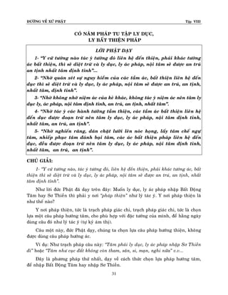 ÑÖÔØNG VEÀ XÖÙ PHAÄT

Tập VIII

COÙ NAÊM PHAÙP TU TAÄP LY DUÏC,
LY BAÁT THIEÄN PHAÙP
LÔØI PHAÄT DAÏY
1- “Y cöù töôùng naøo taùc yù töôùng ñoù lieân heä ñeán thieän, phaûi khaùc töôùng
aùc baát thieän, thì seõ dieät tröø vaø ly duïc, ly aùc phaùp, noäi taâm seõ ñöôïc an truù
an tònh nhaát taâm ñònh tænh”...
2- “Nhôø quaùn xeùt söï nguy hieåm cuûa caùc taàm aùc, baát thieän lieân heä ñeán
duïc thì seõ dieät tröø vaø ly duïc, ly aùc phaùp, noäi taâm seõ ñöôïc an truù, an tònh,
nhaát taâm, ñònh tænh”.
3- “Nhôø khoâng nhôù nieäm aùc cuûa keû khaùc, khoâng taùc yù nieäm aùc neân taâm ly
duïc ly, aùc phaùp, noäi taâm ñònh tænh, an truù, an tònh, nhaát taâm”.
4- “Nhôø taùc yù caùc haønh töôùùng taàm thieän, caùc taàm aùc baát thieän lieân heä
ñeán duïc ñöôïc ñoaïn tröø neân taâm ly duïc, ly aùc phaùp, noäi taâm ñònh tænh,
nhaát taâm, an truù, an tònh”.
5- “Nhôø nghieán raêng, daùn chaët löôõi leân noùc hoïng, laáy taâm cheá ngöï
taâm, nhieáp phuïc taâm ñaùnh baïi taâm, caùc aùc baát thieän phaùp lieân heä ñeán
duïc, ñeàu ñöôïc ñoaïn tröø neân taâm ly duïc, ly aùc phaùp, noäi taâm ñònh tænh,
nhaát taâm, an truù, an tònh”.
CHUÙ GIAÛI:
1- ‚Y cöù töôùng naøo, taùc yù töôùng ñoù, lieân heä ñeán thieän, phaûi khaùc töôùng aùc, baát
thieän thì seõ dieät tröø vaø ly duïc, ly aùc phaùp, noäi taâm seõ ñöôïc an truù, an tònh, nhaát
taâm ñònh tænh‛.
Nhö lôøi ñöùc Phaät ñaõ daïy treân ñaây: Muoán ly duïc, ly aùc phaùp nhaäp Baát Ñoäng
Taâm hay Sô Thieàn thì phaûi y nôi ‚phaùp thieän‛ nhö lyù taùc yù. Y nôi phaùp thieän laø
nhö theá naøo?
Y nôi phaùp thieän, töùc laø traïch phaùp giaùc chi, traïch phaùp giaùc chi, töùc laø choïn
löïa moät caâu phaùp höôùng taâm, cho phuø hôïp vôùi ñaëc töôùng cuûa mình, ñeå haèng ngaøy
duøng caâu ñoù nhö lyù taùc yù (töï kyû aùm thò).
Caâu moät naøy, ñöùc Phaät daïy, chuùng ta choïn löïa caâu phaùp höôùng thieän, khoâng
ñöôïc duøng caâu phaùp höôùng aùc.
Ví duï: Nhö traïch phaùp caâu naøy: ‚Taâm phaûi ly duïc, ly aùc phaùp nhaäp Sô Thieàn
ñi‛ hoaëc ‚Taâm nhö cuïc ñaát khoâng coøn tham, saân, si, maïn, nghi nöõa‛ v.v...
Ñaây laø phöông phaùp thöù nhaát, daïy veà caùch thöùc choïn löïa phaùp höôùng taâm,
ñeå nhaâïp Baát Ñoäng Taâm hay nhaäp Sô Thieàn.
31

 