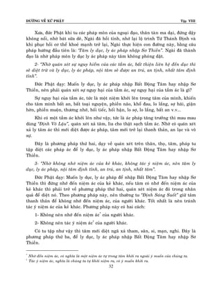 ÑÖÔØNG VEÀ XÖÙ PHAÄT

Tập VIII

Xöa, ñöùc Phaät khi tu caùc phaùp moân cuûa ngoaïi ñaïo, thaân taøn ma daïi, ñöùng daäy
khoâng noåi, nhôø baùt söõa deâ, Ngaøi ñaõ hoài tænh, nhôù laïi loä trình Töù Thaùnh Ñònh vaø
khi phuïc hoài cô theå khoeû maïnh trôû laïi, Ngaøi thöïc hieän con ñöôøng naøy, baèng caâu
phaùp höôùng ñaàu tieân laø: ‘Taâm ly duïc, ly aùc phaùp nhaäp Sô Thieàn‛. Ngaøi ñaõ thaønh
ñaïo laø nhôø phaùp moân ly duïc ly aùc phaùp naøy taâm khoâng phoùng daät.
2- ‚Nhôø quaùn xeùt söï nguy hieåm cuûa caùc taàm aùc, baát thieän lieân heä ñeán duïc thì
seõ dieät tröø vaø ly duïc, ly aùc phaùp, noäi taâm seõ ñöôïc an truù, an tònh, nhaát taâm ñònh
tænh‛.
Ñöùc Phaät daïy: Muoán ly duïc, ly aùc phaùp nhaäp Baát Ñoäng Taâm hay nhaäp Sô
Thieàn, neân phaûi quaùn xeùt söï nguy haïi cuûa taàm aùc, söï nguy haïi cuûa taàm aùc laø gì?
Söï nguy haïi cuûa taàm aùc, töùc laø moät nieäm khôûi leân trong taâm cuûa mình, khieán
cho taâm mình baát an, baát toaïi nguyeän, phieàn naõo, khoå ñau, lo laéng, sôï haõi, giaän
hôøn, phieàn muoän, thöông nhôù, hoái tieác, hoái haän, lo sôï, lo laéng, baát an v.v...
Khi coù moät taàm aùc khôûi leân nhö vaäy, töùc laø aùc phaùp taêng tröôûng thì mau mau
duøng ‚Ñònh Voâ Laäu‛, quaùn xeùt xaû taâm, lìa cho thaät saïch taàm aùc. Nhôø coù quaùn xeùt
xaû ly taâm aùc thì môùi dieät ñöôïc aùc phaùp, taâm môùi trôû laïi thanh thaûn, an laïc vaø voâ
söï.
Ñaây laø phöông phaùp thöù hai, daïy veà quaùn xeùt treân thaân, thoï, taâm, phaùp tu
taäp dieät caùc phaùp aùc ñeå ly duïc, ly aùc phaùp nhaäp Baát Ñoäng Taâm hay nhaäp Sô
Thieàn.
3- ‚Nhôø khoâng nhôù nieäm aùc cuûa keû khaùc, khoâng taùc yù nieäm aùc, neân taâm ly
duïc, ly aùc phaùp, noäi taâm ñònh tænh, an truù, an tònh, nhaát taâm‛.
Ñöùc Phaät daïy: Muoán ly duïc, ly aùc phaùp ñeå nhaäp Baát Ñoäng Taâm hay nhaäp Sô
Thieàn thì ñöøng nhôù ñeán nieäm aùc cuûa keû khaùc, neáu taâm coù nhôù ñeán nieäm aùc cuûa
keû khaùc thì phaûi trôû veà phöông phaùp thöù hai, quaùn xeùt nieäm aùc ñoù trong nhaân
quaû ñeå dieät noù. Theo phöông phaùp naøy, neân thöôøng tu ‚Ñònh Saùng Suoát‛ giöõ taâm
thanh thaûn ñeå khoâng nhôù ñeán nieäm aùc, cuûa ngöôøi khaùc. Toát nhaát laø neân traùnh
taùc yù nieäm aùc cuûa keû khaùc. Phöông phaùp naøy coù hai caùch:
1- Khoâng neân nhôù ñeán nieäm aùc* cuûa ngöôøi khaùc.
2- Khoâng neân taùc yù nieäm aùc† cuûa ngöôøi khaùc.
Coù tu taäp nhö vaäy thì taâm môùi dieät ngaõ xaû tham, saân, si, maïn, nghi. Ñaây laø
phöông phaùp thöù ba, ñeå ly duïc, ly aùc phaùp nhaäp Baát Ñoäng Taâm hay nhaäp Sô
Thieàn.
*
†

Nhôù ñeán nieäm aùc, coù nghóa laø moät nieäm aùc töï trong taâm khôûi ra ngoaøi yù muoán cuûa chuùng ta.
Taùc yù nieäm aùc, nghóa laø chuùng ta töï khôûi nieäm ra, coù yù muoán khôûi ra.

32

 