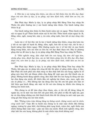 ÑÖÔØNG VEÀ XÖÙ PHAÄT

Tập VIII

4- Nhôø taùc yù caùc töôùng taàm thieän, caùc taàm aùc baát thieän lieân heä ñeán duïc ñöôïc
ñoaïn tröø neân taâm ly duïc, ly aùc phaùp, noäi taâm ñònh tænh, nhaát taâm an truù, aùn
tònh‛.
Ñöùc Phaät daïy: Muoán ly duïc, ly aùc phaùp nhaäp Baát Ñoäng Taâm hay nhaäp Sô
Thieàn thì phaûi thöôøng taùc yù caùc haønh töôùng taàm thieän. Caùc haønh töôùng taàm
thieän laø gì
Caùc haønh töôùng taàm thieän laø thaân haønh nieäm noäi vaø ngoaïi. Thaân haønh nieäm
noäi vaø ngoaïi laø gì? Thaân haønh nieäm noäi laø hôi thôû. Thaân haønh nieäm ngoaïi laø: ñi,
ñöùng, naèm, ngoài, mang baùt, maëc y, aên côm, uoáng nöôùc, laøm taát caû moïi coâng vieäc
v.v...
Luoân taùc yù veà hôi thôû, töùc laø taùc yù haønh töôùng taàm thieän, cuõng nhö luoân taùc
yù taát caû oai nghi teá haïnh ñi, ñöùng, naèm, ngoài, laøm taát caû moïi vieäc, töùc laø taùc yù
haønh töôùng taàm thieän ngoaïi. Nhôø thöôøng xuyeân taùc yù veà hôi thôû vaø moïi haønh
ñoäng trong thaân, neân caùc taàm aùc lieân heä vôùi duïc ñöôïc ñoaïn tröø. Ñaây laø phöông
phaùp thöù tö, ñeå taâm ly duïc, ly aùc phaùp nhaäp Baát Ñoäng Taâm hay nhaäp Sô Thieàn.
5- ‚Nhôø nghieán raêng, daùn chaët löôõi leân noùc hoïng, laáy taâm cheá ngöï taâm,
nhieáp phuïc taâm, ñaùnh baïi taâm, caùc aùc baát thieän phaùp lieân heä ñeán duïc ñeàu ñöôïc
ñoaïn tröø, neân taâm ly duïc, ly aùc phaùp, noäi taâm ñònh tænh, nhaát taâm an truù an
tònh‛.
Ñöùc Phaät daïy: Muoán ly duïc, ly aùc phaùp nhaäp Baát Ñoäng Taâm hay nhaäp Sô
Thieàn, khi gaëp caùc aùc phaùp taán coâng döõ doäi thì phaûi coá gaéng nhaãn nhuïc, ôû ñaây,
Ñöùc Phaät chæ caùch phaûi caén chaët raêng vaø daùn chaët löôõi leân noùc hoïng, nghóa laø coá
gaéng neùn taâm heát söùc kham nhaãn chòu ñöïng ñeå vöôït qua côn thöû thaùch cuûa aùc
phaùp. Nhöõng haønh ñoäng nghieán raêng, daùn chaët löôõi leân noùc hoïng laø duøng söùc taän
löïc chòu ñöïng cuûa mình, ñeå chieán ñaáu vôùi nghieäp löïc tham, saân, maïn, nghi cuûa
caùc aùc phaùp v.v... Neáu khoâng taän löïc duøng nhö vaäy thì côn töùc giaän saân haän seõ
theå hieän qua haønh ñoäng, saéc maët vaø lôøi noùi cuûa chuùng ta, khieán cho chuùng ta
khoâng coøn bình tænh.
Neáu chuùng ta cöù ñeå taâm chaïy theo tham, saân, si thì raát deã daøng, baèng ñi
ngöôïc laïi, noù laø moät vieäc laøm heát söùc gian khoå, caàn phaûi coù ñaày ñuû nghò löïc, gan
daï vaø chòu ñöïng nhöõng côn thöû thaùch kinh hoàn ñoù thì chuùng ta môùi vöôït qua côn
soùng gioù baõo buøng cuûa noäi taâm mình.
Bôûi, ‚Thaéng traêm traän khoâng baèng töï thaéng mình, thaéng mình môùi laø chieán
coâng oanh lieät‛. Cuoäc ñôøi tu haønh cuûa chuùng ta laø moät cuoäc chieán ñaáu khoâng
ngöøng, tröôøng kyø gian khoå, chöù khoâng phaûi tuïng kinh, nieäm chuù, ngoài thieàn maø
chieán thaéng ñöôïc maët traän - giaëc noäi taâm cuûa mình. Hình aûnh nghieán raêng, daùn
chaët löôõi leân noùc hoïng, khoâng phaûi laø moät chieán traän kinh khuûng sao?
33

 