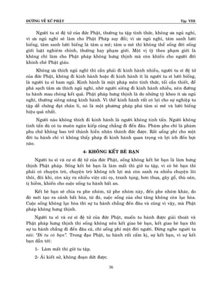 ÑÖÔØNG VEÀ XÖÙ PHAÄT

Tập VIII

Ngöôøi tu só ñeä töû cuûa ñöùc Phaät, thöôøng tu taäp tænh thöùc, khoâng öa nguû nghæ,
vì öa nguû nghæ seõ laøm cho Phaät Phaùp suy ñoài; vì öa nguû nghæ, taâm sanh löôøi
bieáng, taâm sanh löôøi bieáng laø taâm u meâ; taâm u meâ thì khoâng theå soáng ñôøi soáng
giôùi luaät nghieâm chænh, thöôøng hay phaïm giôùi. Moät vò tyø theo phaïm giôùi laø
khoâng chæ laøm cho Phaät phaùp khoâng höng thònh maø coøn khieán cho ngöôøi ñôøi
khinh cheâ Phaät giaùo.
Khoâng öa thích nguû nghæ thì caàn phaûi ñi kinh haønh nhieàu, ngöôøi tu só ñeä töû
cuûa ñöùc Phaät, khoâng ñi kinh haønh hoaëc ñi kinh haønh ít laø ngöôøi tu só löôøi bieáng,
laø ngöôøi tu só ham nguû. Kinh haønh laø moät phaùp moân tænh thöùc, toái caàn thieát, ñeå
phaù saïch taâm öa thích nguû nghæ, nhôø ngöôøi sieâng ñi kinh haønh nhieàu, neân ñöôøng
tu haønh mau choùng keát quaû. Phaät phaùp höng thònh laø do nhöõng tyø kheo ít öa nguû
nghæ, thöôøng sieâng naêng kinh haønh. Vì theá kinh haønh raát coù lôïi cho söï nghieäp tu
taäp deã chöùng ñaït chaân lí, noù laø moät phöông phaùp phaù taâm si meâ vaø löôøi bieáng
hieäu quaû nhaát.
Ngöôøi naøo khoâng thích ñi kinh haønh laø ngöôøi khoâng tinh taán. Ngöôøi khoâng
tinh taán duø coù tu muoân ngaøn kieáp cuõng chaúng ñi ñeán ñaâu. Phaøm phu chæ laø phaøm
phu chöù khoâng bao trôû thaønh hieàn nhaân thaùnh ñöùc ñöôïc. Raát uoång phí cho moät
ñôøi tu haønh chæ vì khoâng thaáy phaùp ñi kinh haønh quan troïng vaø lôïi ích ñeán böïc
naøo.
4- KHOÂNG KEÁT BEØ BAÏN
Ngöôøi tu só vaø cö só ñeä töû cuûa ñöùc Phaät, soáng khoâng keát beø baïn laø laøm höng
thònh Phaät phaùp. Soáng keát beø baïn laø laøm maát thì giôø tu taäp, vì coù beø baïn thì
phaûi coù chuyeän troø, chuyeän troø khoâng ích lôïi maø coøn sanh ra nhieàu chuyeän loâi
thoâi, ñoâi khi, coøn xaûy ra nhieàu vieäc caõi coï, tranh tuïng, hôn thua, gaây goå, thuø oaùn,
tò hieàm, khieán cho cuoäc soáng tu haønh baát an.
Keát beø baïn seõ chia ra phe nhoùm, töø phe nhoùm naøy, ñeán phe nhoùm khaùc, do
ñoù môùi taïo ra caûnh baát hoøa, töø ñoù, cuoäc soáng cuûa chö taêng khoâng coøn luïc hoøa.
Cuoäc soáng khoâng luïc hoøa thì söï tu haønh chaúng ñeán ñaâu vaø cuõng vì vaäy, maø Phaät
phaùp khoâng höng thònh.
Ngöôøi tu só vaø cö só ñeä töû cuûa ñöùc Phaät, muoán tu haønh ñöôïc giaûi thoaùt vaø
Phaät phaùp höng thònh thì soáng khoâng neân keát giao beø baïn, keát giao beø baïn thì
söï tu haønh chaúng ñi ñeán ñaâu caû, chæ uoång phí moät ñôøi ngöôøi. Ñöøng nghe nguôøi ta
noùi: ‚Ñi tu coù baïn‛. Trong ñaïo Phaät, tu haønh raát caám kò, söï keát baïn, vì söï keát
baïn daãn tôùi:
1- Laøm maát thì giôø tu taäp.
2- AÙi kieát söû, khoâng ñoaïn döùt ñöôïc.
36

 