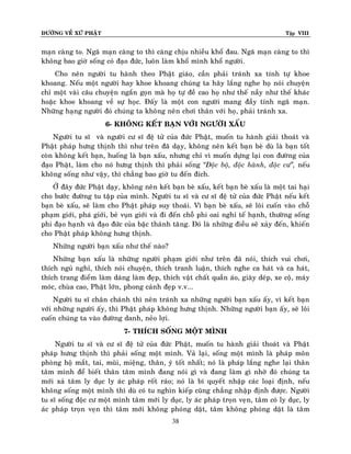ÑÖÔØNG VEÀ XÖÙ PHAÄT

Tập VIII

maïn caøng to. Ngaõ maïn caøng to thì caøng chòu nhieàu khoå ñau. Ngaõ maïn caøng to thì
khoâng bao giôø soáng coù ñaïo ñöùc, luoân laøm khoå mình khoå ngöôøi.
Cho neân ngöôøi tu haønh theo Phaät giaùo, caàn phaûi traùnh xa tính töï khoe
khoang. Neáu moät ngöôøi hay khoe khoang chuùng ta haõy laéng nghe hoï noùi chuyeän
chæ moät vaøi caâu chuyeän ngaén goïn maø hoï töï ñeà cao hoï nhö theá naày nhö theá khaùc
hoaëc khoe khoang veà söï hoïc. Ñaáy laø moät con ngöôøi mang ñaày tính ngaõ maïn.
Nhöõng haïng ngöôøi ñoù chuùng ta khoâng neân chôi thaân vôùi hoï, phaûi traùnh xa.
6- KHOÂNG KEÁT BAÏN VÔÙI NGÖÔØI XAÁU
Ngöôøi tu só vaø ngöôøi cö só ñeä töû cuûa ñöùc Phaät, muoán tu haønh giaûi thoaùt vaø
Phaät phaùp höng thònh thì nhö treân ñaõ daïy, khoâng neân keát baïn beø duø laø baïn toát
coøn khoâng keát baïn, huoáng laø baïn xaáu, nhöng chæ vì muoán döïng laïi con ñöôøng cuûa
ñaïo Phaät, laøm cho noù höng thònh thì phaûi soáng ‚Ñoäc boä, ñoäc haønh, ñoäc cö‛, neáu
khoâng soáng nhö vaäy, thì chaúng bao giôø tu ñeán ñích.
ÔÛ ñaây ñöùc Phaät daïy, khoâng neân keát baïn beø xaáu, keát baïn beø xaáu laø moät tai haïi
cho böôùc ñöôøng tu taäp cuûa mình. Ngöôøi tu só vaø cö só ñeä töû cuûa ñöùc Phaät neáu keát
baïn beø xaáu, seõ laøm cho Phaät phaùp suy thoaùi. Vì baïn beø xaáu, seõ loâi cuoán vaøo choã
phaïm giôùi, phaù giôùi, beû vuïn giôùi vaø ñi ñeán choã phi oai nghi teá haïnh, thöôøng soáng
phi ñaïo haïnh vaø ñaïo ñöùc cuûa baäc thaùnh taêng. Ñoù laø nhöõng ñieàu seõ xaûy ñeán, khieán
cho Phaät phaùp khoâng höng thònh.
Nhöõng ngöôøi baïn xaáu nhö theá naøo?
Nhöõng baïn xaáu laø nhöõng ngöôøi phaïm giôùi nhö treân ñaõ noùi, thích vui chôi,
thích nguû nghæ, thích noùi chuyeän, thích tranh luaän, thích nghe ca haùt vaø ca haùt,
thích trang ñieåm laøm daùng laøm ñeïp, thích vaät chaát quaàn aùo, giaøy deùp, xe coä, maùy
moùc, chuøa cao, Phaät lôùn, phong caûnh ñeïp v.v...
Ngöôøi tu só chaân chaùnh thì neân traùnh xa nhöõng ngöôøi baïn xaáu aáy, vì keát baïn
vôùi nhöõng ngöôøi aáy, thì Phaät phaùp khoâng höng thònh. Nhöõng ngöôøi baïn aáy, seõ loâi
cuoán chuùng ta vaøo ñöôøng danh, neûo lôïi.
7- THÍCH SOÁNG MOÄT MÌNH
Ngöôøi tu só vaø cö só ñeä töû cuûa ñöùc Phaät, muoán tu haønh giaûi thoaùt vaø Phaät
phaùp höng thònh thì phaûi soáng moät mình. Vaû laïi, soáng moät mình laø phaùp moân
phoøng hoä maét, tai, muõi, mieäng, thaân, yù toát nhaát; noù laø phaùp laéng nghe laïi thaân
taâm mình ñeå bieát thaân taâm mình ñang noùi gì vaø ñang laøm gì nhôø ñoù chuùng ta
môùi xaû taâm ly duïc ly aùc phaùp roát raùo; noù laø bí quyeát nhaäp caùc loaïi ñònh, neáu
khoâng soáng moät mình thì duø coù tu nghìn kieáp cuõng chaúng nhaäp ñònh ñöôïc. Ngöôøi
tu só soáng ñoäc cö moät mình taâm môùi ly duïc, ly aùc phaùp troïn veïn, taâm coù ly duïc, ly
aùc phaùp troïn veïn thì taâm môùi khoâng phoùng daät, taâm khoâng phoùng daät laø taâm
38

 