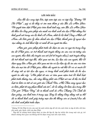 ÑÖÔØNG VEÀ XÖÙ PHAÄT

Tập VIII

LÔØI NOÙI ÑAÀU

Sau khi ñoïc xong taäp boán, taäp naêm taäp saùu vaø taäp baûy “Ñöôøng Veà
Xöù Phaät”*, quyù vò ñaõ thaáy roõ aâm möu thaâm yù cuûa Baø La Moân Giaùo.
Vôùi quyeát taâm dieät Phaät giaùo treân haønh tinh naøy, neân Baø La Moân Giaùo
ñaõ kheùo leùo loàng giaùo phaùp cuûa mình vaøo kinh saùch cuûa ñaïo Phaät nhöõng baøi
kinh gaïch noái trong caùc boä kinh A Haøm, nhaát laø boä kinh Taêng Nhaát A
Haøm....ñaõ bieán giaùo lyù chaân chaùnh cuûa ñaïo Phaät, thaønh giaùo lyù ngoaïi ñaïo
-taïo nhöõng aûo aûnh khoaû laáp voâ minh ñeå con ngöôøi tin theo.
Hieän giôø, giaùo phaùp phaùt trieån ñaõ ñöôïc aên saâu vaø ngöï trò trong loøng
tín ñoà Phaät giaùo, noù trôû thaønh moät truyeàn thoáng aên saâu vaøo tö töôûng cuûa
con ngöôøi, theo kieåu cha truyeàn con noái (toå toå truyeàn nhau), moät truyeàn thoáng
ñaõ trôû thaønh moät taïp khí,† thoùi quen meâ tín, laïc haäu cuûa con ngöôøi, khoù boû
ñöôïc ngay lieàn. Hieän giôø, thoùi quen meâ tín vaø laïc haäu aáy ñaõ aên saâu vaøo taâm
hoàn cuûa moïi tín ñoà Phaät giaùo, khieán cho ngöôøi ta raát khoù boû vaø coù muoán boû
ñi cuõng raát sôï toäi ñoïa ñòa nguïc, vì trong kinh saùch phaùt trieån ñaõ huø doïa
ngöôøi ta nhö vaày: “Neáu phaät töû naøo coù taâm quan nieäm traùi boû kinh luaät
phaùt trieån thöôøng truï, cho raèng khoâng phaûi cuûa Phaät noùi maø ñi thoï trì kinh
luaät taø kieán vaø taát caû caùc giôùi cuûa Thanh Vaên, Nhò Thöøa cuøng ngoaïi ñaïo
aùc kieán, phaät töû naøy phaïm khinh caáu toäi”, ñoù laø nhöõng lôøi haêm doïa trong Boà
Taùt giôùi “Phaïm Voõng” ñaõ in thaønh saùch do Hoøa Thöôïng Trí Tònh ñaõ
löôïc giaûng, caâu kinh treân ôû trang 144. Ñaây laø nhöõng baèng chöùng raát cuï theå
ñaõ in thaønh kinh saùch giaáy traéng möïc ñen thì khoâng coøn ai (muoán) bao che
cho kinh saùch phaùt trieån ñöôïc.
Ñöôøng Veà Xöù Phaät laø teân cuûa moät boä saùch nhieàu taäp ñeå chæ cho caùch thöùc tu taäp ñi ñeán choã laøm
chuû sanh, giaø, beänh, cheát cuûa ñaïo Phaät.
†
Taäp khí laø nhöõng haønh ñoäng thaân vaø taâm ñaõ laëp ñi, laëp laïi nhieàu laàn trong moät vieäc gì, trôû
thaønh nhöõng thoùi quen maø khoâng theå boû ñöôïc trong moät sôùm moät chieàu.
*

4

 