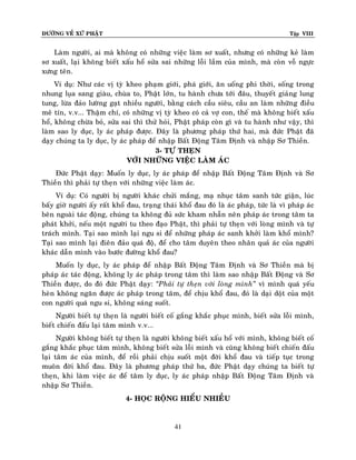 ÑÖÔØNG VEÀ XÖÙ PHAÄT

Tập VIII

Laøm ngöôøi, ai maø khoâng coù nhöõng vieäc laøm sô xuaát, nhöng coù nhöõng keû laøm
sô xuaát, laïi khoâng bieát xaáu hoå söûa sai nhöõng loãi laàm cuûa mình, maø coøn voã ngöïc
xöng teân.
Ví duï: Nhö caùc vò tyø kheo phaïm giôùi, phaù giôùi, aên uoáng phi thôøi, soáng trong
nhung luïa sang giaøu, chuøa to, Phaät lôùn, tu haønh chöa tôùi ñaâu, thuyeát giaûng lung
tung, löøa ñaûo löôøng gaït nhieàu ngöôøi, baèng caùch caàu sieâu, caàu an laøm nhöõng ñieàu
meâ tín, v.v... Thaäm chí, coù nhöõng vò tyø kheo coù caû vôï con, theá maø khoâng bieát xaáu
hoå, khoâng chöøa boû, söûa sai thì thöû hoûi, Phaät phaùp coøn gì vaø tu haønh nhö vaäy, thì
laøm sao ly duïc, ly aùc phaùp ñöôïc. Ñaây laø phöông phaùp thöù hai, maø ñöùc Phaät ñaõ
daïy chuùng ta ly duïc, ly aùc phaùp ñeå nhaäp Baát Ñoäng Taâm Ñònh vaø nhaäp Sô Thieàn.
3- TÖÏ THEÏN
VÔÙI NHÖÕNG VIEÄC LAØM AÙC
Ñöùc Phaät daïy: Muoán ly duïc, ly aùc phaùp ñeå nhaäp Baát Ñoäng Taâm Ñònh vaø Sô
Thieàn thì phaûi töï theïn vôùi nhöõng vieäc laøm aùc.
Ví duï: Coù ngöôøi bò ngöôøi khaùc chöûi maéng, maï nhuïc taâm sanh töùc giaän, luùc
baáy giôø ngöôøi aáy raát khoå ñau, traïng thaùi khoå ñau ñoù laø aùc phaùp, töùc laø vì phaùp aùc
beân ngoaøi taùc ñoäng, chuùng ta khoâng ñuû söùc kham nhaãn neân phaùp aùc trong taâm ta
phaùt khôûi, neáu moät ngöôøi tu theo ñaïo Phaät, thì phaûi töï theïn vôùi loøng mình vaø töï
traùch mình. Taïi sao mình laïi ngu si ñeå nhöõng phaùp aùc sanh khôûi laøm khoå mình?
Taïi sao mình laïi ñieân ñaûo quaù ñoä, ñeå cho taâm duyeân theo nhaân quaû aùc cuûa ngöôøi
khaùc daãn mình vaøo böôùc ñöôøng khoå ñau?
Muoán ly duïc, ly aùc phaùp ñeå nhaäp Baát Ñoäng Taâm Ñònh vaø Sô Thieàn maø bò
phaùp aùc taùc ñoäng, khoâng ly aùc phaùp trong taâm thì laøm sao nhaäp Baát Ñoäng vaø Sô
Thieàn ñöôïc, do ñoù ñöùc Phaät daïy: ‚Phaûi töï theïn vôùi loøng mình‛ vì mình quaù yeáu
heøn khoâng ngaên ñöôïc aùc phaùp trong taâm, ñeå chòu khoå ñau, ñoù laø daïi doät cuûa moät
con ngöôøi quaù ngu si, khoâng saùng suoát.
Ngöôøi bieát töï theïn laø ngöôøi bieát coá gaéng khaéc phuïc mình, bieát söûa loãi mình,
bieát chieán ñaáu laïi taâm mình v.v...
Ngöôøi khoâng bieát töï theïn laø ngöôøi khoâng bieát xaáu hoå vôùi mình, khoâng bieát coá
gaéng khaéc phuïc taâm mình, khoâng bieát söûa loãi mình vaø cuõng khoâng bieát chieán ñaáu
laïi taâm aùc cuûa mình, ñeå roài phaûi chòu suoát moät ñôøi khoå ñau vaø tieáp tuïc trong
muoân ñôøi khoå ñau. Ñaây laø phöông phaùp thöù ba, ñöùc Phaät daïy chuùng ta bieát töï
theïn, khi laøm vieäc aùc ñeå taâm ly duïc, ly aùc phaùp nhaäp Baát Ñoäng Taâm Ñònh vaø
nhaäp Sô Thieàn.
4- HOÏC ROÄNG HIEÅU NHIEÀU

41

 