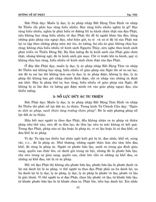 ÑÖÔØNG VEÀ XÖÙ PHAÄT

Tập VIII

Ñöùc Phaät daïy: Muoán ly duïc, ly aùc phaùp nhaäp Baát Ñoäng Taâm Ñònh vaø nhaäp
Sô Thieàn thì phaûi hoïc roäng hieåu nhieàu. Hoïc roäng hieåu nhieàu nghóa laø gì? Hoïc
roäng hieåu nhieàu, nghóa laø phaûi hieåu roõ ñöôøng loái tu haønh chaân thaät cuûa ñaïo Phaät,
neáu khoâng hoïc roäng hieåu nhieàu veà ñaïo Phaät thì deã bò ngöôøi khaùc löøa ñaûo, baèng
nhöõng giaùo phaùp cuûa ngoaïi ñaïo, nhö hieän giôø, tu só vaø cö só ñeä töû cuûa Phaät maø
laïi tu taäp theo nhöõng phaùp moân meâ tín, aûo töôûng, hö caáu aûo giaùc khoâng chòu hoïc
roäng; khoâng chòu hieåu nhieàu veà kinh saùch Nguyeân Thuûy, neân nghe theo kinh saùch
phaùt trieån vaø Thieàn Ñoâng Ñoä. Hoï laàm töôûng ñoù laø kinh saùch cuûa Phaät giaùo chôn
thaät, nhöng khoâng ngôø, ñoù laø kinh saùch giaû maïo. Chæ vì tröôùc khi tu haønh, quyù vò
khoâng chòu hoïc roäng, hieåu nhieàu veà kinh saùch chôn thaät cuûa ñaïo Phaät.
ÔÛ ñaây ñöùc Phaät daïy, muoán ly duïc, ly aùc phaùp nhaäp Baát Ñoäng Taâm vaø nhaäp
Sô Thieàn maø khoâng hoïc roäng, hieåu nhieàu veà giaùo phaùp cuûa Ngaøi thì seõ tu sai laïc,
maø ñaõ tu sai laïc thì khoâng laøm sao ly duïc, ly aùc phaùp ñöôïc, khoâng ly duïc, ly aùc
phaùp thì khoâng bao giôø nhaäp chaùnh ñònh ñöôïc, chæ coù nhaäp vaøo nhöõng taø ñònh
maø thoâi. Ñaây laø phaùp thöù tö, hoïc roäng, hieåu nhieàu veà giaùo phaùp cuûa Ngaøi, ñeå
khoâng bò ai löøa ñaûo vaø löôøng gaït ñöôïc mình rôi vaøo giaùo phaùp ngoaï i ñaïo, cuûa
thieàn töôûng.
5- NOÃ LÖÏC DÖÙT AÙC TU THIEÄN
Ñöùc Phaät daïy: Muoán ly duïc, ly aùc phaùp nhaäp Baát Ñoäng Taâm Ñònh vaø nhaäp
Sô Thieàn thì phaûi noã löïc döùt aùc, tu thieän. Trong kinh Töù Chaùnh Caàn daïy: ‚Ngaên
aùc dieät aùc phaùp, sanh thieän taêng tröôûng thieän phaùp‛. Ñoù laø moät phöông phaùp noã
löïc döùt aùc tu thieän.
Haàu heát moïi ngöôøi tu theo ñaïo Phaät, ñeàu khoâng nhaän ra aùc phaùp vaø thieän
phaùp nhö theá naøo, neân deã tu laàm laïc, do laàm laïc neân tu maõi khoâng coù keát quaû.
Trong ñaïo Phaät, phaùp naøo coù laäu hoaëc laø phaùp aùc, vì coù laäu hoaëc laø coù ñau khoå, coù
ñau khoå laø aùc phaùp.
Ví duï: Tu taäp toïa thieàn hai chaân ngoài kieát giaø bò teâ, ñau nhöùc, khoå sôû, noùng
raùt, v.v... ñoù laø phaùp aùc. Nhôù thöông, nhöõng ngöôøi thaân laøm cho taâm hoàn ñau
khoå, ñoù cuõng laø phaùp aùc. Ngöôøi coù phöôùc höõu laäu, sanh ra trong gia ñình giaøu
sang, quyeàn cao chöùc lôùn, coù danh giaù trong xaõ hoäi, nhöng ñoù laø phöôùc höõu laäu,
cho neân trong söï giaøu sang, quyeàn cao, chöùc lôùn vaãn coù nhöõng söï khoå ñau, coù
nhöõng söï khoå ñau, töùc laø coù aùc phaùp.
Ñoái vôùi ñaïo Phaät thì khoâng caàu phöôùc höõu laäu, phöôùc höõu laäu laø phöôùc danh vaø
lôïi maø danh lôïi laø aùc phaùp, vì theá ngöôøi tu theo ñaïo Phaät phaûi xa lìa danh lôïi, xa
lìa danh lôïi laø ly duïc, ly aùc phaùp, ly duïc, ly aùc phaùp laø phöôùc voâ laäu, phöôùc voâ laäu
laø giaûi thoaùt. Vì theá ngöôøi tu só ñaïo Phaät, choïn laáy phöôùc voâ laäu, töø khöôùc höõu laäu,
töø khöôùc phöôùc höõu laäu laø töø khöôùc chuøa to, Phaät lôùn, tieàn baïc danh lôïi. Xin nhaéc
42

 