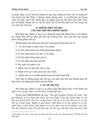 ÑÖÔØNG VEÀ XÖÙ PHAÄT

Tập VIII

aùc phaùp. Quyù vò neân nhôù kyõ nhöõng lôøi daïy naøy, nhöõng lôøi daï y naøy laø nhöõng lôøi
taâm huyeát cuûa ñöùc Phaät vì thöông töôûng chuùng sanh, vì söï khoå ñau cuûa chuùng
sanh maø Ngaøi nhaéc nhôû. Ñöøng döïa vaøo phöôùc höõu laäu cuûa kinh saùch phaùt trieån
maø trôû thaønh nhöõng chuû nôï cuûa keû khaùc, ñeå roài ñôøi ñôøi phaûi troâi laên trong saùu
neûo luaân hoài vónh cöûu.
6- NHÖÕNG ÑIEÀU ÑAÕ HOÏC
CAÀN GHI NHÔÙ MAÕI KHOÂNG QUEÂN
Ñöùc Phaät daïy: Muoán ly duïc, ly aùc phaùp ñeå nhaäp Baát Ñoäng Taâm vaø Sô Thieàn
thì nhöõng ñieàu ñaõ hoïc phaûi ghi nhôù maõi khoâng queân. Vaäy, ghi nhôù maõi khoâng
queân nhöõng phaùp moân gì?
Nhöõng phaùp moân phaûi ghi nhôù maõi trong taâm khoâng queân ñoù laø:
1- Coù naêm phaùp tu taäp ly duïc, ly aùc phaùp.
2- Coù baûy phaùp khieán cho Phaät phaùp höng thònh.
3- Coù baûy phaùp giuùp ta ly duïc, ly aùc phaùp.
4- Coù baûy phaùp haèng ngaøy caàn tu.
5- Coù saùu phaùp caàn phaûi giöõ gìn.
6- Oai nghi cuûa ngöôøi tu só.
7- Ngöôøi môùi vaøo ñaïo caàn neân tu taäp.
8- Ngöôøi môùi tu coù naêm phaùp caàn neân traùnh.
9 - Ngöôøi môùi tu coù ba ñöùc chaùnh haïnh caàn phaûi thöïc hieän*.
Treân ñaây laø nhöõng phaùp moân ñaõ hoïc, caàn phaûi ghi nhôù maõi khoâng queân ñeå
thöïc hieän con ñöôøng giaûi thoaùt cuûa ñaïo Phaät.
7- TU VEÀ TRÍ TUEÄ
Ñöùc Phaät daïy: Muoán ly duïc, ly aùc phaùp nhaäp Baát Ñoäng Taâm vaø Sô Thieàn thì
phaûi tu veà trí tueä. Vaäy tu veà trí tueä laø tu nhö theá naøo?
Trong kinh SONADANDA ñaõ daïy: ‚Toân giaû Gotama, khoâng theå ñöôïc. Toân
giaû Gotama, trí tueä ñöôïc giôùi haïnh laøm cho thanh tònh, giôùi haïnh ñöôïc trí tueä
laøm cho thanh tònh. Choã naøo coù giôùi haïnh, choã aáy coù trí tueä; choã naøo coù trí tueä,
choã aáy coù giôùi haïnh. Ngöôøi coù giôùi haïnh, nhaát ñònh coù trí tueä, ngöôøi coù trí tueä,
nhaát ñònh coù giôùi haïnh. Giôùi haïnh vaø trí tueä ñöôïc xem laø toái thaéng ôû treân ñôøi.
Toân giaû Gotama, cuõng nhö laáy baøn tay röûa baøn tay, laáy baøn chaân röûa baøn chaân
Chín phaùp treân ñaây, trong taäp taùm khoâng ghi ñuû xin ñoïc laïi nhöõng taäp saùch ‚Nhöõng Lôøi Goác
Phaät Daïy‛.
*

45

 