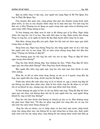 ÑÖÔØNG VEÀ XÖÙ PHAÄT

Tập VIII

Qua söï nhaãn nhuïc vó ñaïi naøy, moïi ngöôøi toân xöng Ngaøi laø Boà Taùt Quan AÂm
hay laø Phaät Baø Quan AÂm.
Caâu chuyeän daân gian naøy, cuõng gioáng nhö moät caâu chuyeän trong kinh saùch
phaùt trieån, coù neâu ra caâu chuyeän nhaãn nhuïc ba la maät nhö sau: “Coù moät oâ ng laõo
ñeán xin vò Hoøa Thöôïng truï trì ñang cai quaûn trong moät ngoâi chuøa coù khoaûng treân
naêm traêm (500) Taêng chuùng tu hoïc.
Vò hoøa thöôïng naøy ñöôïc xem laø moät vò ñaõ chöùng quaû A La Haùn, Ngaøi chaáp
nhaän cho oâng laõo vaøo ôû tu hoïc. Sau moät thôøi gian tu taäp, Ngaøi muoán thöû chuùng
Taêng vaø oâng laõo, ai laø ngöôøi tu haønh ñaõ ñaït ñöôïc haïnh nhaãn nhuïc ba la maät.
Nöûa ñeâm, chuùng taêng ñeàu yeân giaác, Ngaøi leùn laáy moät caùi cheùn ngoïc quyù nhaát
trong chuøa vaø ñaäp beå.
Saùng hoâm sau, Ngaøi hoïp chuùng Taêng laïi, hoûi töøng ngöôøi moät vaø coá yù hoûi oâng
laõo ngöôøi môùi vaøo tu sau cuøng. Taát caû naêm traêm chuùng taêng ñöôïc hoûi ñeàu baûo
raèng: “Chuùng con khoâng coù ñaäp beå”.
Hoøa thöôïng quay laïi hoûi oâng laõo môùi vaøo xin tu taäp: “OÂng coù ñaäp beå cheùn
ngoïc trong chuøa khoâng?”
OÂng laõo laøm thinh khoâng ñaùp, hoøa thöôïng laïi baûo: “Chaéc OÂng ñaäp beå cheùn
ngoïc quyù cuûa chuøa phaûi khoâng?” Neân OÂng laøm thinh khoâng ñaùp.
Moïi ngöôøi ñeàu nhìn oâng nghi ngôø, oâng laõo vaãn moät möïc laøm thinh vaø maët
nhìn xuoáng.
Hoâm ñoù, coù taát caû naêm traêm taêng chuùng vaø caùc cö só ôû quanh vuøng ñeán döï
hoïp, moïi ngöôøi ñeàu cho raèng, chính oâng laõo ñaõ ñaäp beå.
Tröôùc bao nhieâu ñoâi maét nhìn oâng vaø loä veû khinh reû, nguï yù traùch oâng ñaäp beå
maø khoâng can ñaûm daùm nhaän chòu, thaät laø heøn nhaùt, oâng laõo ñaõ nhaän ra vaø bieát
raát roõ söï khinh bæ naøy, nhöng oâng vaãn moät möïc ñieàm tónh laøm thinh.
Vò hoaø thöôïng töùc giaän la heùt vaø chæ tay ñieåm maët oâng: “OÂng ñaõ ñaäp beå cheùn
ngoïc quyù cuûa chuøa, maø khoâng daùm thuù toäi laø moät ngöôøi heøn haï, moät ngöôøi ñaùng
khinh bæ, oâng coù bieát hay khoâng?”
OÂng laõo vaãn laøm thinh nhö khoâng coù chuyeän gì xaûy ra caû. Hoøa thöôïng caøng
töùc giaän hôn, Ngaøi baûo: “Töø ñaây toâi phaït oâng phaûi leân röøng ñoán cuûi vaø xay luùa
naáu côm cho naêm traêm Taêng chuùng aên”.
OÂng laõo vaãn an nhieân, vui veû chaáp nhaän vaø thui thuûi moät mình, chaáp haønh
coâng vieäc naëng nhoïc naøy, maø khoâng heà coù moät tieáng keâu ca than oaùn. Suoát möôøi
maáy naêm trôøi lao taùc naëng nhoïc, oâng chaúng heà môû mieäng than traùch moät ñieàu gì
49

 