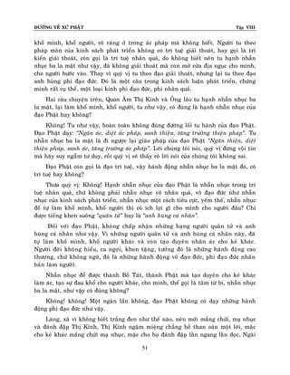 ÑÖÔØNG VEÀ XÖÙ PHAÄT

Tập VIII

khoå mình, khoå ngöôøi, roõ raøng ôû trong aùc phaùp maø khoâng bieát. Ngöôøi tu theo
phaùp moân cuûa kinh saùch phaùt trieån khoâng coù trí tueä giaûi thoaùt, hay goïi laø tri
kieán giaûi thoaùt, coøn goïi laø trí tueä nhaân quaû, do khoâng bieát neân tu haïnh nhaãn
nhuïc ba la maät nhö vaäy, ñaõ khoâng giaûi thoaùt maø coøn môû cöûa ñòa nguïc cho mình,
cho ngöôøi böôùc vaøo. Thay vì quyù vò tu theo ñaïo giaûi thoaùt, nhöng laïi tu theo ñaïo
anh huøng phi ñaïo ñöùc. Ñoù laø moät caâu trong kinh saùch luaän phaùt trieån, chöùng
minh raát cuï theå, moät loaïi kinh phi ñaïo ñöùc, phi nhaân quaû.
Hai caâu chuyeän treân, Quan AÂm Thò Kính vaø OÂng laõo tu haïnh nhaãn nhuïc ba
la maät, laïi laøm khoå mình, khoå ngöôøi, tu nhö vaäy, coù ñuùng laø haïnh nhaãn nhuïc cuûa
ñaïo Phaät hay khoâng?
Khoâng! Tu nhö vaäy, hoaøn toaøn khoâng ñuùng ñöôøng loái tu haønh cuûa ñaïo Phaät.
Ñaïo Phaät daïy: ‚Ngaên aùc, dieät aùc phaùp, sanh thieän, taêng tröôûng thieän phaùp‛. Tu
nhaãn nhuïc ba la maät laø ñi ngöôïc laïi giaùo phaùp cuûa ñaïo Phaät ‚Ngaên thieän, dieät
thieän phaùp, sanh aùc, taêng tröôûng aùc phaùp‛. Lôøi chuùng toâi noùi, quyù vò ñöøng voäi tin
maø haõy suy ngaãm tö duy, roài quyù vò seõ thaáy roõ lôøi noùi cuûa chuùng toâi khoâng sai.
Ñaïo Phaät coøn goïi laø ñaïo trí tueä, vaäy haønh ñoäng nhaãn nhuïc ba la maät ñoù, coù
trí tueä hay khoâng?
Thöa quyù vò: Khoâng! Haïnh nhaãn nhuïc cuûa ñaïo Phaät laø nhaãn nhuïc trong trí
tueä nhaân quaû, chöù khoâng phaûi nhaãn nhuïc voâ nhaân quaû, voâ ñaïo ñöùc nhö nhaãn
nhuïc cuûa kinh saùch phaùt trieån, nhaãn nhuïc moät caùch tieâu cöïc, yeám theá, nhaãn nhuïc
ñeå töï laøm khoå mình, khoå ngöôøi thì coù ích lôïi gì cho mình cho ngöôøi ñaâu? Chæ
ñöôïc tieáng khen suoâng ‚quaân töû‛ hay laø ‚anh huøng caù nhaân‛.
Ñoái vôùi ñaïo Phaät, khoâng chaáp nhaän nhöõng haïng ngöôøi quaân töû vaø anh
huøng caù nhaân nhö vaäy. Vì nhöõng ngöôøi quaân töû vaø anh huøng caù nhaân naøy, ñaõ
töï laøm khoå mình, khoå ngöôøi khaùc vaø coøn taïo duyeân nhaân aùc cho keû khaùc.
Ngöôøi ñôøi khoâng hieåu, ca ngôïi, khen taëng, töôûng ñoù laø nhöõng haønh ñoäng cao
thöôïng, chöù khoâng ngôø, ñoù laø nhöõng haønh ñoäng voâ ñaïo ñöùc, phi ñaïo ñöùc nhaân
baûn laøm ngöôøi .
Nhaãn nhuïc ñeå ñöôïc thaønh Boà Taùt, thaønh Phaät maø taïo duyeân cho keû khaùc
laøm aùc, taïo söï ñau khoå cho ngöôøi khaùc, cho mình, theá goïi laø taâm töø bi, nhaãn nhuïc
ba la maät, nhö vaäy coù ñuùng khoâng?
Khoâng! khoâng! Moät ngaøn laàn khoâng, ñaïo Phaät khoâng coù daïy nhöõng haønh
ñoäng phi ñaïo ñöùc nhö vaäy.
Laøng, xaõ vì khoâng bieát traéng ñen nhö theá naøo, neân môùi maéng chöûi, maï nhuïc
vaø ñaùnh ñaäp Thò Kính, Thò Kính ngaäm mieäng chaúng heà than oaùn moät lôøi, maëc
cho keû khaùc maéng chöûi maï nhuïc, maëc cho hoï ñaùnh ñaäp laèn ngang laèn doïc, Ngaøi
51

 