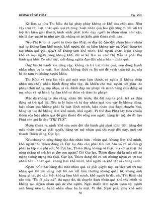 ÑÖÔØNG VEÀ XÖÙ PHAÄT

Tập VIII

Keû laøm aùc nhö Thò Maàu thì laïi phaây phaây khoâng coù khoå ñau chuùt naøo. Nhö
vaäy traùi vôùi luaät nhaân quaû quaù roõ raøng. Luaät nhaân quaû bao giôø cuõng ñi ñoâi vôùi trí
tueä (tri kieán giaûi thoaùt), kinh saùch phaùt trieån daïy ngöôøi tu nhaãn nhuïc nhö vaäy,
töùc laø daïy ngöôøi tu nhö caây ñaù, chaúng coù tri kieán giaûi thoaùt chuùt naøo.
Neáu Thò Kính laø ngöôøi tu theo ñaïo Phaät coù ñaày ñuû ñaïo ñöùc nhaân baûn - nhaân
quaû töï khoâng laøm khoå mình, khoå ngöôøi, thì söï kieän khoâng xaûy ra, Ngaøi duøng trí
tueä nhaân quaû giaûi quyeát ñeå khoâng laøm khoå mình, khoå ngöôøi khaùc, Ngaøi khoâng
khoå vaø moïi ngöôøi cuõng khoâng khoå, chæ coù keû laøm aùc nhö Thò Maàu laø phaûi thoï
laõnh quaû khoå. Coù nhö vaäy, môùi ñuùng nghóa ñaïo ñöùc nhaân baûn - nhaân quaû.
OÂng laõo tu haønh kia cuõng vaäy, khoâng coù trí tueä nhaân quaû, neân duøng haïnh
nhaãn nhuïc ba la maät, laøm thinh, khoâng thoát ra lôøi noùi ñeå vaïch traàn toäi aùc, cuûa
keû aùc taâm vu khoáng ngöôøi khaùc.
Thò Kính vaø oâng laõo vaãn giöõ moät möïc laøm thinh, coù nghóa laø khoâng chaáp
nhaän maø chaáp nhaän haønh ñoäng nhö vaäy, ñaõ khieán cho moïi ngöôøi töùc giaän (aùc
phaùp) chöûi maéng, maï nhuïc, xæ vaû, ñaùnh ñaäp (aùc phaùp) vaø mình ñang chòu ñöïng söï
maï nhuïc vaø söï haønh haï ñau khoå caû thaân vaø taâm (aùc phaùp).
Maëc duø chuùng ta cho raèng, nhaân ñôøi tröôùc, thì ñôøi nay ta phaûi traû vaø chòu
ñöïng söï traû quaûû ñoù. Neáu ta lyù luaän vaø tö duy nhaân quaû nhö vaäy laø khoâng ñuùng,
luaät nhaân quaû khoâng phaûi laø luaät ñònh meänh, luaät nhaân quaû ñöôïc chuyeån hoaù,
baèng trí tueä ñeå khoâng laøm khoå mình, khoå ngöôøi. Vì theá ñaïo Phaät laáy tieâu chuaån
thieän cuûa luaät nhaân quaû ñeå giaûi thoaùt ñôøi soáng con ngöôøi, baèng trí tueä, do ñoù ñaïo
Phaät coøn goïi laø ñaïo ‚TRÍ TUEÄ‛.
Muoán thoaùt ra caûnh khoå cuûa cuoäc ñôøi thì haønh giaû phaûi nhìn ñôøi, baèng ñoâi
maét nhaân quaû vaø giaûi quyeát, baèng trí tueä nhaân quaû thì cuoäc ñôøi naøy, môùi trôû
thaønh Thieân ñaøng, Cöïc laïc.
Neáu chuùng ta soáng ñuùng ñaïo ñöùc nhaân baûn - nhaân quaû, khoâng laøm khoå mình,
khoå ngöôøi thì Thieân ñaøng vaø Cöïc laïc ñaâu caàn phaûi tìm nôi ñaâu xa vaø coù caàn gì
phaûi tu taäp cho phí söùc. Vì Cöïc laïc, Thieân ñaøng khoâng coù thaät, maø côõ coù thaät thì
cuõng chaúng coù ích lôïi gì cho con ngöôøi? Coõi Cöïc laïc, Thieân ñaøng chæ laø moät coõi aûo
moäng töôûng töôïng maø thoâi. Cöïc laïc, Thieân ñaøng chæ coù vôùi nhöõng ngöôøi coù trí tueä
nhaân baûn - nhaân quaû, khoâng laøm khoå mình, khoå ngöôøi vaø khoå taát caû chuùng sanh.
Ngöôøi nhìn ñôøi baèng ñoâi maét nhaân quaû vaø giaûi quyeát moïi söï vieäc vôùi trí tueä
nhaân quaû thì chæ duøng moät lôøi noùi raát taàm thöôøng khoâng quaân töû, khoâng anh
huøng gì caû, chæ caàn bieát khoâng laøm khoå mình, khoå ngöôøi laø ñuû, nhö Thò Kính chæ
caàn noùi: ‚Toâi laø phuï nöõ‛, thì ngay ñoù, ñaõ chuyeån ñöôïc nhaân quaû khoå cho mình vaø
khoâng taïo duyeân nhaân quaû aùc cho ngöôøi. Ngaøi muoán laøm ngöôøi quaân töû, ngöôøi
anh huøng neân tu haïnh nhaãn nhuïc ba la maät. Vì theá, Ngaøi phaûi chòu khoå suoát
56

 