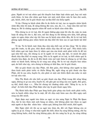 ÑÖÔØNG VEÀ XÖÙ PHAÄT

Tập VIII

gian. Ngöôøi coù trí tueä nhaân quaû thì chuyeån hoaù ñöôïc luaät nhaân quaû, hay noùi moät
caùch khaùc, laø laøm chuû nhaân quaû hoaëc noùi moät caùch khaùc nöõa laø laøm chuû sanh,
giaø, beänh, cheát, töùc laø giaûi thoaùt moïi söï ñau khoå cuûa kieáp ngöôøi.
Ví duï: Chuùng ta beänh nhöùc ñaàu laø do thieáu trí tueä, taïo ra nguyeân nhaân beänh
nhöùc ñaàu nhö: ñi möa, ñi naéng khoâng ñoäi noùn, muõ, duø, v.v... hoaëc taém khi moà hoâi
ñang ra. Ñoù laø nhöõng nguyeân nhaân ñeåâ sanh ra beänh caûm nhöùc ñaàu.
Neáu chuùng ta coù trí tueä, khi ñi ngoaøi ñöôøng gaëp möa thì che duø, maëc aùo möa
hoaëc ñi naéng thì che oâ, ñoäi noùn, moà hoâi ñang ra thì khoâng neân taém, bieát phoøng
ngöøa vaø ngaên chaën nhö vaäy thì laøm sao bò beänh caûm nhöùc ñaàu, ñoù laø trí tueä bieát
phoøng ngöøa khoâng gieo nhaân beänh taät ñau khoå thì laøm sao coù quaû beänh taät khoå
ñau.
Ví duï: Ta bò beänh ruoät thöøa ñau nhö saép cheát maø cöù baûo raèng: “ñoù laø nhaân
quaû ñôøi tröôùc, ta ñaõ gieo, thoâi ñaønh nhaãn chòu ñau ñeå traû quaû”. Neáu thieáu hieåu
bieát nhaân quaû maø luaän theo lyù nhaân quaû cuûa cuûa kinh saùch phaùt trieån laø ñeå traû
quaû nhö theá naøy, thì chuùng ta seõ laø ngöôøi voâ trí tueä, daïi doät, voâ minh thì phaûi
ñaønh chòu ñau khoå vaø maïng vong. Neáu ta laø ngöôøi coù trí tueä, ta bieát nhaân quaû laø
chuyeån hoùa ñöôïc, do ñoù ta ñi ñeán beänh vieän moå ruoät thöøa laø chuùng ta seõ heát ñau
nhöùc vaø beänh laønh, khoâng bò töû vong oan uoång. Ñoù laø trí tueä chuyeån hoaù nhaân
quaû, do bieát nhö vaäy, neân chuùng ta khoâng coù khoå ñau, töùc laø giaûi thoaùt.
Bôûi söï giaûi thoaùt cuûa ñaïo Phaät, raát ñôn giaûn, chöù khoâng nhö ngöôøi ta döïa
theo kinh saùch phaùt trieån vaø thieàn Ñoâng Ñoä, nghó raèng söï giaûi thoaùt cuûa ñaïo
Phaät, raát laø cao sieâu, huyeàn bí, caàn phaûi coù moät söùc thieàn ñònh saâu maàu vaø moät
trí tueä sieâu vieät.
Neáu Thò Kính chæ caàn bieát söï giaûi thoaùt cuûa ñaïo Phaät trong ñôøi soáng haèng
ngaøy, khoâng coù gì cao sieâu, huyeàn bí, raát gaàn guõi söï soáng cuûa con ngöôøi, ñôn giaûn,
cuï theå, thieát thöïc v.v... Nhö lôøi chuùng toâi thöôøng nhaéc nhôû: “Soáng laø tu, tu laø
soáng”. Ai hieåu bieát ñaïo Phaät ñöôïc nhö vaäy laø giaûi thoaùt ngay lieàn.
Thò Kính hieåu ñaïo Phaät qua laêng kính giaùo phaùp cuûa kinh saùch phaùt trieån,
neân tu haïnh nhaãn nhuïc ba la maät, ñeå roài chòu moät haøm oan cho ñeán ngaøy cuoái
cuøng cuûa ñôøi mình.
Ngaøi ñöôïc moïi ngöôøi taùn thaùn ca ngôïi vaø toân xöng Ngaøi laø Phaät Baø Quan
AÂm, töùc laø taùn thaùn moät anh huøng caù nhaân, chöù khoâng phaûi taùn thaùn ca ngôïi
moät ngöôøi coù ñaïo ñöùc nhaân baûn - nhaân quaû, khoâng laøm khoå mình, khoå ngöôøi.
Khi Ngaøi cheát roài thì söï ca ngôïi taùn thaùn ñoù, ñoái vôùi Ngaøi khoâng coøn coù
nghóa lyù gì caû. Cuõng ví nhö moät ngöôøi ñaõ cheát, khen hoï cuõng khoâng möøng, cheâ hoï
cuõng khoâng buoàn, chöûi hoï cuõng khoâng giaän, duø toân xöng hoï laø gì, hoï cuõng chaúng
58

 