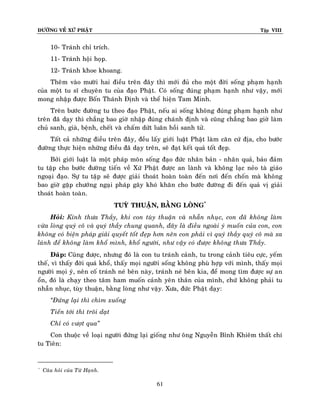 ÑÖÔØNG VEÀ XÖÙ PHAÄT

Tập VIII

10- Traùnh chæ trích.
11- Traùnh hoäi hoïp.
12- Traùnh khoe khoang.
Theâm vaøo möôøi hai ñieàu treân ñaây thì môùi ñuû cho moät ñôøi soáng phaïm haïnh
cuûa moät tu só chuyeân tu cuûa ñaïo Phaät. Coù soáng ñuùng phaïm haïnh nhö vaäy, môùi
mong nhaäp ñöôïc Boán Thaùnh Ñònh vaø theå hieän Tam Minh.
Treân böôùc ñöôøng tu theo ñaïo Phaät, neáu ai soáng khoâng ñuùng phaïm haïnh nhö
treân ñaõ daïy thì chaúng bao giôø nhaäp ñuùng chaùnh ñònh vaø cuõng chaúng bao giôø laøm
chuû sanh, giaø, beänh, cheát vaø chaám döùt luaân hoài sanh töû.
Taát caû nhöõng ñieàu treân ñaây, ñeàu laáy giôùi luaät Phaät laøm caên cöù ñòa, cho böôùc
ñöôøng thöïc hieän nhöõng ñieàu ñaõ daïy treân, seõ ñaït keát quaû toát ñeïp.
Bôûi giôùi luaät laø moät phaùp moân soáng ñaïo ñöùc nhaân baûn - nhaân quaû, baûo ñaûm
tu taäp cho böôùc ñöôøng tieán veà Xöù Phaät ñöôïc an laønh vaø khoâng laïc neûo taø giaùo
ngoaïi ñaïo. Söï tu taäp seõ ñöôïc giaûi thoaùt hoaøn toaøn ñeán nôi ñeán choán maø khoâng
bao giôø gaëp chöôùng ngaïi phaùp gaây khoù khaên cho böôùc ñöôøng ñi ñeán quaû vò giaûi
thoaùt hoaøn toaøn.
TUYØ THUAÄN, BAÈNG LOØNG*
Hoûi: Kính thöa Thaày, khi con tuøy thuaän vaø nhaãn nhuïc, con ñaõ khoâng laøm
vöøa loøng quyù coâ vaø quyù thaày chung quanh, ñaây laø ñieàu ngoaøi yù muoán cuûa con, con
khoâng coù bieän phaùp giaûi quyeát toát ñeïp hôn neân con phaûi vì quyù thaày quyù coâ maø xa
laùnh ñeå khoâng laøm khoå mình, khoå ngöôøi, nhö vaäy coù ñöôïc khoâng thöa Thaày.
Ñaùp: Cuõng ñöôïc, nhöng ñoù laø con tu traùnh caûnh, tu trong caûnh tieâu cöïc, yeám
theá, vì thaáy ñôøi quaù khoå, thaáy moïi ngöôøi soáng khoâng phuø hôïp vôùi mình, thaáy moïi
ngöôøi moïi yù, neân coá traùnh neù beân naøy, traùnh neù beân kia, ñeå mong tìm ñöôïc söï an
oån, ñoù laø chaïy theo taâm ham muoán caûnh yeân thaân cuûa mình, chöù khoâng phaûi tu
nhaãn nhuïc, tuøy thuaän, baèng loøng nhö vaäy. Xöa, ñöùc Phaät daïy:
‚Ñöùng laïi thì chìm xuoáng
Tieán tôùi thì troâi daït
Chæ coù vöôït qua‛
Con thuoäc veà loaïi ngöôøi ñöùng laïi gioáng nhö oâng Nguyeãn Bænh Khieâm thaát chí
tu Tieân:

*

Caâu hoûi cuûa Töø Haïnh.

61

 