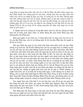 ÑÖÔØNG VEÀ XÖÙ PHAÄT

Tập VIII

caøng thaáy roõ duïng taâm hieåm ñoäc cuûa caùc vò Baø La Moân, ñaõ khoân kheùo xuyeân taïc
ñaïo Phaät, khieán cho nhöõng giaùo lyù caên baûn, nhöõng tinh hoa cao ñeïp nhaát cuûa
nhaân loaïi, ñaõ bò tö töôûng taø giaùo xen laãn, bò ruoàng boû, bò che daáu, khoâng ñöôïc
bieát ñeán, khoâng ñöôïc hoïc hoûi tu haønh. Nhöng chaân lyù bao giôø cuõng laø chaân lyù,
maët trôøi bao giôø cuõng laø maët trôøi. Caùc ba hoa cuûa Ma Vöông, caùc cuoäc ño taøi cuûa
nhöõng ngoïn ñeøn leû teû muø môø, caùc baäp beï cuûa nhöõng keû môùi taäp teãnh ñi vaøo con
ñöôøng Trieát lyù, taát caû cuõng chæ laø cuoàng voïng ñen toái, ñöôïc aùnh saùng röïc rôõ cuûa
chaân lyù queùt saïch...‛
3- Ngöôøi thöù ba laø chuùng toâi trong ñaàu thieân nieân kyû thöù ba, chuùng toâi thaáy
bieát raát roõ kinh saùch phaùt trieån vaø thieàn Ñoâng Ñoä maïo danh Phaät giaùo chöù
khoâng phaûi cuûa Phaät giaùo.
Hieän giôø ngöôøi ta coøn theo noù, vì chöa thaáu suoát roõ raøng, neân coøn tin noù laø
lôøi cuûa ñöùc Phaät daïy, neáu roõ noù khoâng phaûi laø lôøi cuûa ñöùc Phaät daïy thì ngöôøi ta
ñaõ boû noù töø laâu.
Neáu ñaïo Phaät daïy giaùo lyù cuûa mình nhö kinh saùch phaùt trieån thì ñaïo Phaät
chaúng coù gì môùi meû, chæ ñi theo ñöông moøn cuûa luïc sö ngoaïi ñaïo vaø nhöõng söï meâ
tín cuûa moãi daân toäc treân böôùc ñöôøng truyeàn baù maø thoâi. Noùi caùch khaùc, ñaïo Phaät
ra ñôøi theo nhö kinh saùch phaùt trieån thì cuõng laäp laïi trieát lyù chôn lyù cuûa caùc toân
giaùo khaùc, hieän ñaõ coù maët tröôùc khi ñöùc Phaät ra ñôøi. Vaø nhö vaäy, ñaïo Phaät ra
ñôøi, coù giaûi quyeát ñöôïc gì ñau khoå cuûa loaøi ngöôøi, treân haønh tinh naøy ñaâu? Neáu
theo loái moøn cuûa caùc toân giaùo khaùc thì cuõng chæ an uûi tinh thaàn cho nhöõng ngöôøi
nheï daï coøn laïc haäu, voâ minh, chöa thoâng suoát ñaïo lyù vaø ñöôøng ñi cuûa nhaân quaû,
neân ñaõ tin theo maø thoâi. Coøn nhöõng ngöôøi coù trí tueä, hieåu bieát veà ñaïo ñöùc nhaân
quaû vaø caùc phaùp do duyeân hôïp taïo thaønh, thì trí tueä ñoù khoâng laøm sao hoï chòu
chaáp nhaän giaùo lyù phaùt trieån ñoù laø cuûa Phaät giaùo ñöôïc, hoï khoâng theå ñeå giaùo lyù
naøy löøa ñaûo hoï, nhöng soá ngöôøi hieåu bieát naøy thì laïi quaù ít. Thænh thoaûng, coù
ngöôøi hieåu bieát, noùi ra söï thaät thì bò boùp cheát ngay, vì theá chaúng coøn ai daùm noùi
thaúng, chæ so saùnh giöõa kinh Nguyeân Thuûy Pali Nam Toâng vaø kinh A Haøm trong
Haùn Taïng Baéc Toâng nhö Hoøa Thöôïng Minh Chaâu ñaõ laøm, chöù khoâng daùm noùi sai
ñuùng, nhöng ngaàm trong ñoù, chuùng ta cuõng bieát ñöôïc Hoøa Thöôïng muoán noùi gì.
Con ngöôøi hieän giôø, hieåu bieát ôû trí tueä höõu haïn, neân deã bò caùc toân giaùo löøa
ñaûo baèng theá giôùi sieâu hình, chæ ngoaïi tröø Phaät giaùo Nguyeân Thuûy thì khoâng
chaáp nhaän theá giôùi sieâu hình. Vì theá, chính khoâng chaáp nhaän theá giôùi sieâu hình,
neân môùi ñöôïc goïi laø Phaät giaùo.
Neáu Phaät giaùo ñaõ chaáp nhaän coù theá giôùi sieâu hình thì ñaïo Phaät khoâng giaûi
khoå cho con ngöôøi maø coøn taïo theâm moät lôùp khoå nöõa, cho loaøi ngöôøi thì ñaïo Phaät
cuõng gioáng nhö kinh saùch phaùt trieån maø thoâi.
66

 